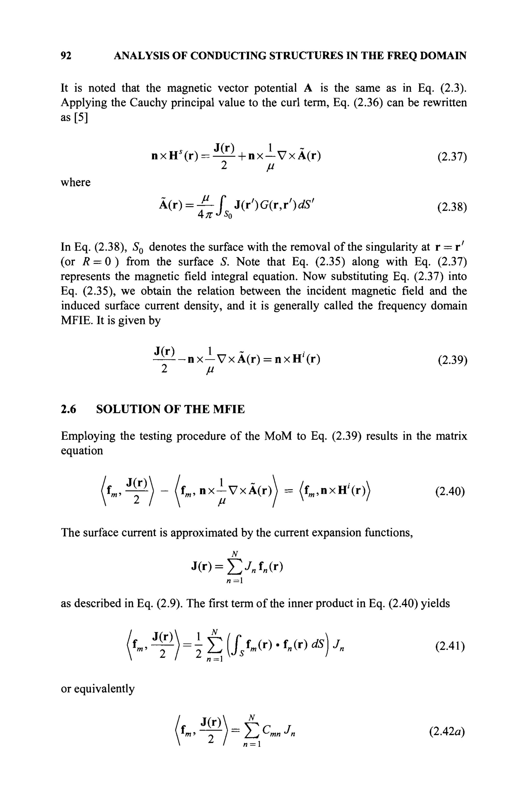 92 ANALYSIS OF CONDUCTING STRUCTURES IN THE FREQ DOMAIN
It is noted that the magnetic vector potential A is the same as in Eq. (2.3).
Applying the Cauchy principal value to the curl term, Eq. (2.36) can be rewritten
as [5]
nxHs
(r) = - ^ + n x - V x À ( r ) (2.37)
2 μ
where
Ä
W = ΊΓ L J(r')G(r,r')«œ' (2.38)
In Eq. (2.38), S0 denotes the surface with the removal of the singularity at r = r'
(or R = 0 ) from the surface S. Note that Eq. (2.35) along with Eq. (2.37)
represents the magnetic field integral equation. Now substituting Eq. (2.37) into
Eq. (2.35), we obtain the relation between the incident magnetic field and the
induced surface current density, and it is generally called the frequency domain
MFIE. It is given by
- ^ - n x - V x Ä ( r ) = nxH'(r) (2.39)
2 μ
2.6 SOLUTION OF THE MFIE
Employing the testing procedure of the MoM to Eq. (2.39) results in the matrix
equation
J(r) / , 1
'm'
tm, n x - V x Â(r)  = (fm, n x H'' (r)) (2.40)
2 1  m '
I  t*
The surface current is approximated by the current expansion functions,
J(r) = £yBfe(r)
л = 1
as described in Eq. (2.9). The first term of the inner product in Eq. (2.40) yields
f
m
'Щ=
 έ 1/л(г)
·f
«(r) ds
)j
- <2
·41
)
or equivalently
ff^^WE^·7
« (2.42a)
n = 
 