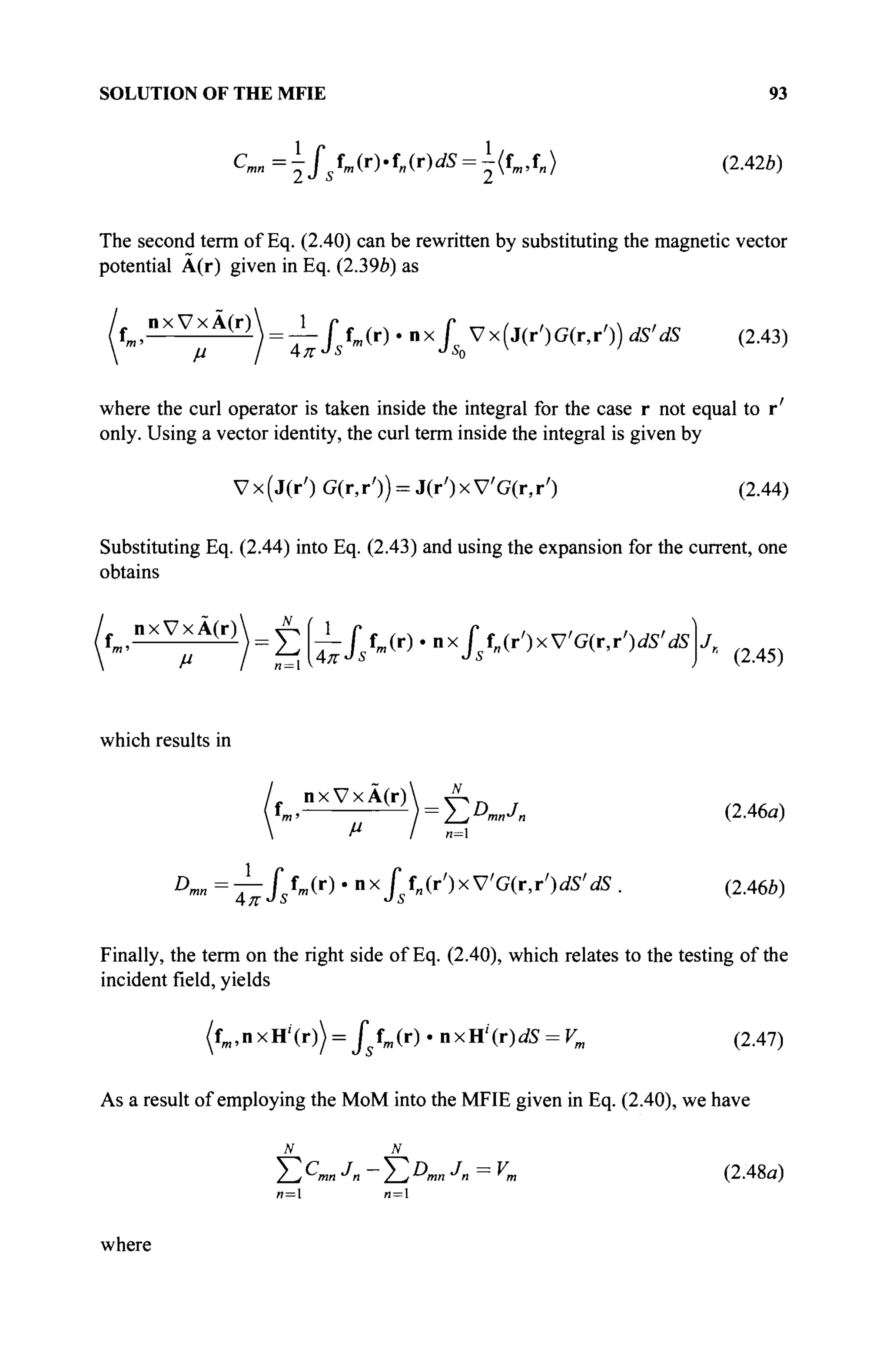 SOLUTION OF THE MFIE 93
Cmn =^/s fm (r).f„(r)dS = I(fm,f„> (2.42b)
The second term of Eq. (2.40) can be rewritten by substituting the magnetic vector
potential A(r) given in Eq. (2.396) as
nxVxA(r) 1 г # г V x (J ( r ,) G ( r y ) ) мм ( 2 4 3 )
μ I AKJ
S JS0
V
where the curl operator is taken inside the integral for the case r not equal to r'
only. Using a vector identity, the curl term inside the integral is given by
Vx(j(r') G(r,r')) = J(r')xV'G(r,r') (2.44)
Substituting Eq. (2.44) into Eq. (2.43) and using the expansion for the current, one
obtains
f^nxVxA(r) J2U-Jsfm(r).axfsfn(r')xV'G(r,r')dS'dS J
« (2.45)
which results in
, n x V x Â ( r )  Λ η τ
*m> ^ - ^ ) = Σ Α - Λ (2.46α)
Dmn =-^fstm(r) - nx/s f„(r')xV'G(r,r')dS'dS . (2.46b)
Finally, the term on the right side of Eq. (2.40), which relates to the testing of the
incident field, yields
(fffl,nxH''(r)) = ^ f m ( r ) - n x H ' ( r ) ^ = Fm (2.47)
As a result of employing the MoM into the MFIE given in Eq. (2.40), we have
Σ C
™ J
n - Σ D
™ Л = Уm (2.48α)
n= и = 1
where
 