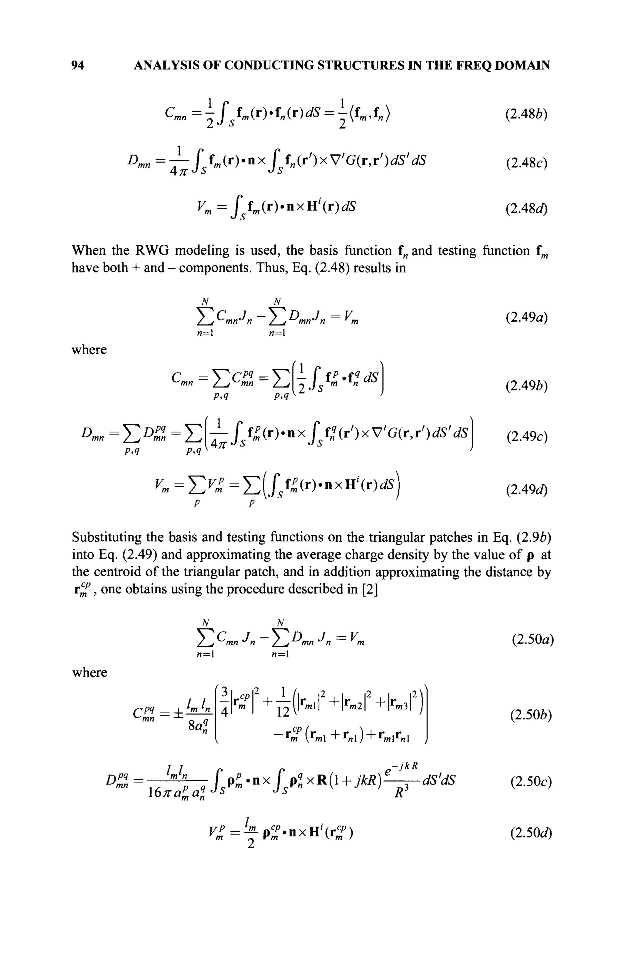 94 ANALYSIS OF CONDUCTING STRUCTURES IN THE FREQ DOMAIN
Cmn = J fm(r)'fn(r)dS = Utm,t„)
Dmn = — Г fm(r).nx Г f„(r')xV'G(r,rVS'
Д. IT *J à *J Л
dS
^ = / Μ Γ ) . Ι Ι Χ Η ' ( Γ ) dS
(2.48b)
(2.48c)
(2.48c/)
When the RWG modeling is used, the basis function f„ and testing function fm
have both + and - components. Thus, Eq. (2.48) results in
2^i mn^n 2-J m" " ~~ m
n= n=
where
cm„=Ec
^=E vkffi-n*
p,q р<я
Dmn = E D
™ = Σ T - / / » ( r )
' n x
/ / " ( r
' ) x V
' G ( r
' r
' ) i f f i
'
p,q p,q π
dS
^=Σ^=Σ(//^(Γ
)·ηχΗί
(Γ
) dS
(2.49a)
(2.49b)
(2.49c)
(2.49û0
Substituting the basis and testing functions on the triangular patches in Eq. (2.9Z>)
into Eq. (2.49) and approximating the average charge density by the value of p at
the centroid of the triangular patch, and in addition approximating the distance by
r^f, one obtains using the procedure described in [2]
/__,У-Ίηη J» / jmn J n ~ "m
n =  n = 
where
ppq I m ^η
8α?
3 I rn2
1 /l |2 i |2 i |2
4i m
I i ? v m l
l Im 2
l I m 3
i
~r
m ( r
m l + r
« l ) + r
mlr
nl
jkR
Dpq — U n [ pP.nx f plxR( + jkR)^r-dS'dS
V£=fp%-nxH'(rZ)
(2.50a)
(2.50b)
(2.50c)
(2.50d)
 