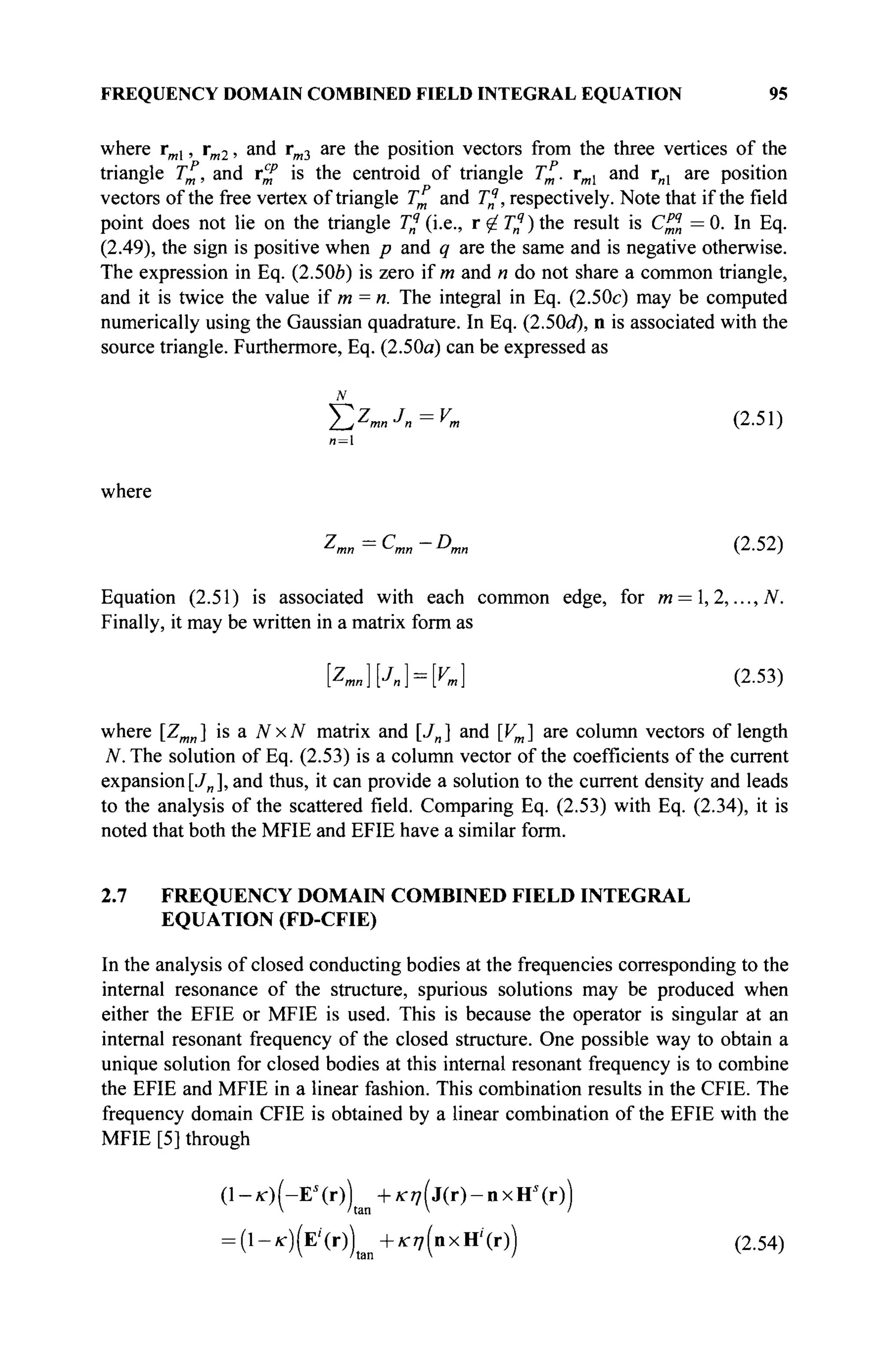 FREQUENCY DOMAIN COMBINED FIELD INTEGRAL EQUATION 95
where rml, rm2, and rm3 are the position vectors from the three vertices of the
triangle T%, and r^ is the centroid of triangle τ£. rml and rnl are position
vectors of the free vertex of triangle τ£ and Tfj, respectively. Note that if the field
point does not lie on the triangle T^ (i.e., r^Tn
9
)the result is C^n =0. In Eq.
(2.49), the sign is positive when p and q are the same and is negative otherwise.
The expression in Eq. (2.506) is zero if m and n do not share a common triangle,
and it is twice the value if m = п. The integral in Eq. (2.50c) may be computed
numerically using the Gaussian quadrature. In Eq. (2.50tf*), n is associated with the
source triangle. Furthermore, Eq. (2.50a) can be expressed as
N
T,ZmnJn=Vm (2.51)
/1 = 1
where
^mn =
^ш —
^mn (2-52)
Equation (2.51) is associated with each common edge, for m = ,2,...,N.
Finally, it may be written in a matrix form as
[Zmn}{J„} = K] (2.53)
where [Zmn] is a NxN matrix and [Jn] and [Vm] are column vectors of length
N. The solution of Eq. (2.53) is a column vector of the coefficients of the current
expansion[J„], and thus, it can provide a solution to the current density and leads
to the analysis of the scattered field. Comparing Eq. (2.53) with Eq. (2.34), it is
noted that both the MFIE and EFIE have a similar form.
2.7 FREQUENCY DOMAIN COMBINED FIELD INTEGRAL
EQUATION (FD-CFIE)
In the analysis of closed conducting bodies at the frequencies corresponding to the
internal resonance of the structure, spurious solutions may be produced when
either the EFIE or MFIE is used. This is because the operator is singular at an
internal resonant frequency of the closed structure. One possible way to obtain a
unique solution for closed bodies at this internal resonant frequency is to combine
the EFIE and MFIE in a linear fashion. This combination results in the CFIE. The
frequency domain CFIE is obtained by a linear combination of the EFIE with the
MFIE [5] through
(1-*г)(-Е'(г)) +Ki7(j(r)-nxH'(r))
= ( l - f f ) ( E ' ( r ) | t m + ^ ( n x H i
( r ) ) (2.54)
 