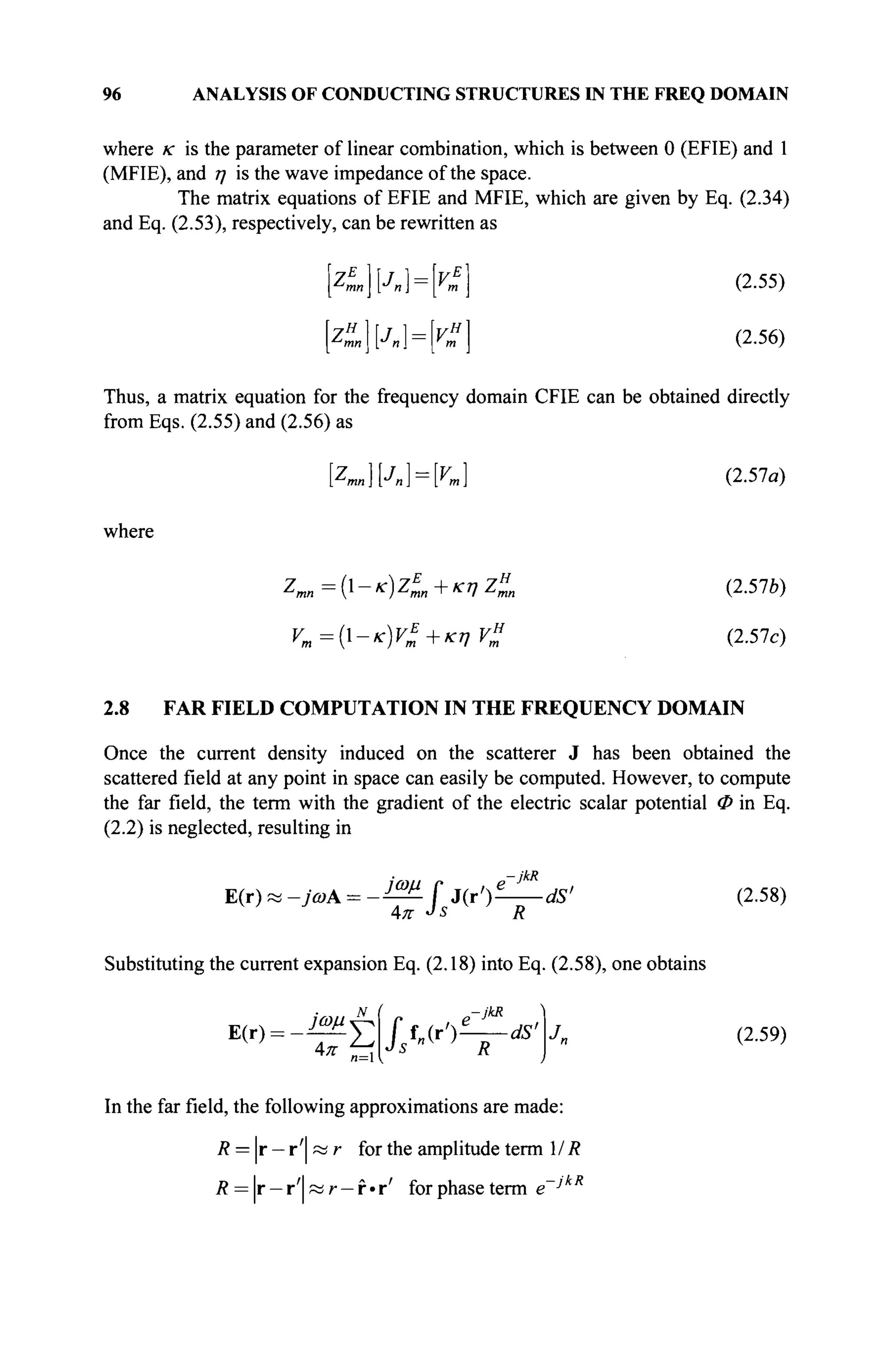 96 ANALYSIS OF CONDUCTING STRUCTURES IN THE FREQ DOMAIN
where
where к is the parameter of linear combination, which is between 0 (EFIE) and 1
(MFIE), and η is the wave impedance of the space.
The matrix equations of EFIE and MFIE, which are given by Eq. (2.34)
and Eq. (2.53), respectively, can be rewritten as
~ZE
mnJn) = [v* (2.55)
Z%n[Jn = [v% (2.56)
Thus, a matrix equation for the frequency domain CFIE can be obtained directly
from Eqs. (2.55) and (2.56) as
[Zmn}[J„] = K] (2.57a)
Zmn={-K)ZE
mn-rKnZH
mn (2.57e)
νη={-κ)ν*+κην£ (2.57c)
2.8 FAR FIELD COMPUTATION IN THE FREQUENCY DOMAIN
Once the current density induced on the scatterer J has been obtained the
scattered field at any point in space can easily be computed. However, to compute
the far field, the term with the gradient of the electric scalar potential Φ in Eq.
(2.2) is neglected, resulting in
E(r) « -jcoA = - в f 3(ji)^^dS> (2.58)
4π J
s R
Substituting the current expansion Eq. (2.18) into Eq. (2.58), one obtains
-jkR
E(r) = _ » V ff„(r')^—dS>
Jn (2.59)
In the far field, the following approximations are made:
Л = | Г - Г ' | А ; Г for the amplitude term MR
R = r — r' « r — f »r' for phase term e~J R
 