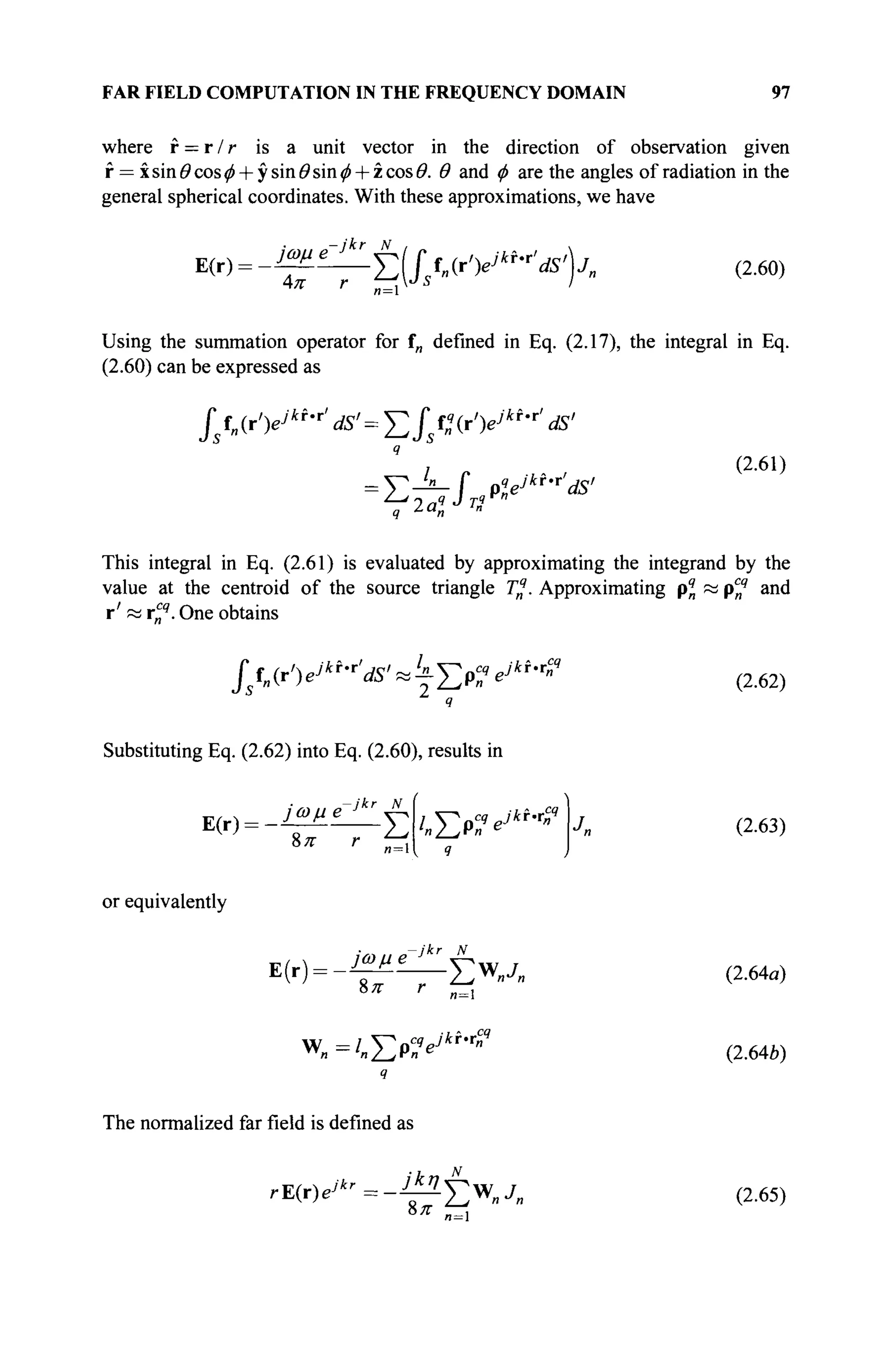 FAR FIELD COMPUTATION IN THE FREQUENCY DOMAIN 97
where f = r / r is a unit vector in the direction of observation given
f = xsin#cos^ + ysin<9sin^ + zcos#. Θ and φ are the angles of radiation in the
general spherical coordinates. With these approximations, we have
E(r) = -^^jr(fsfn(r'yki
'r
'dS>)jn (2.60)
Using the summation operator for f„ defined in Eq. (2.17), the integral in Eq.
(2.60) can be expressed as
f fn(r')ejki
'T
' Μ' = Σΐ Ç(iV*f
'r
' dS'
я
= T—f pyki
'r
'ds'
(2.61)
q ~"n
This integral in Eq. (2.61) is evaluated by approximating the integrand by the
value at the centroid of the source triangle Tq
. Approximating pq
n и pcq
and
r' « ri4
. One obtains
/urV*f
'r
'^'«tep^br
"* (2.62)
Substituting Eq. (2.62) into Eq. (2.60), results in
E(r) =
or equivalently
1
/„ЕР^Ь Г
«?
ч
V.M- >ωμβ
jkr N
Л
<>π r n=
w„=/„Ep>7
'ibr
"9
(2.63)
(2.64a)
(2.64b)
The normalized far field is defined as
r E ( r ) e/*'=-Ä
8л- Ew
»^
и = 1
(2.65)
 