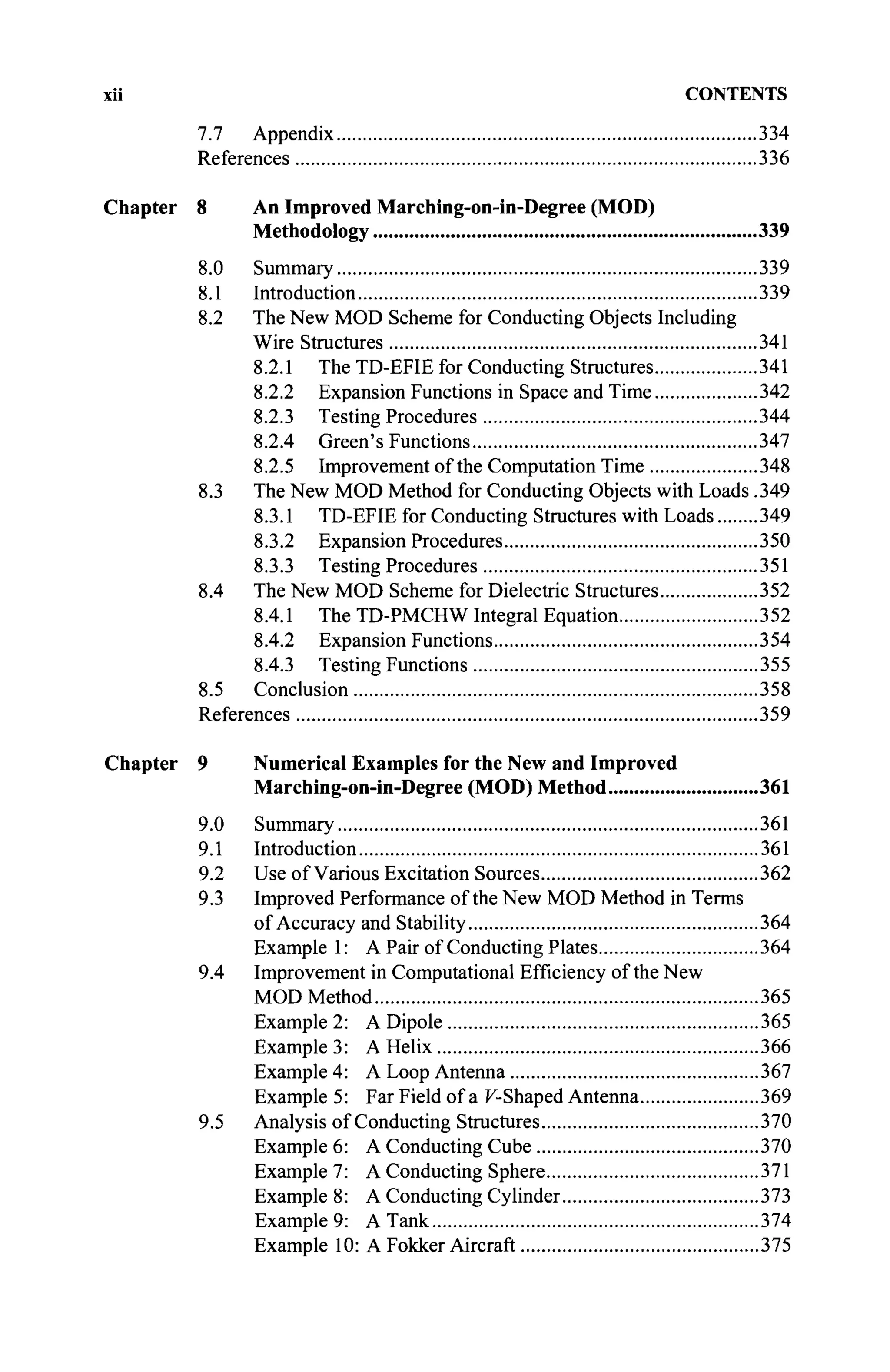 xii CONTENTS
7.7 Appendix 334
References 336
Chapter 8 An Improved Marching-on-in-Degree (MOD)
Methodology 339
8.0 Summary 339
8.1 Introduction 339
8.2 The New MOD Scheme for Conducting Objects Including
Wire Structures 341
8.2.1 The TD-EFIE for Conducting Structures 341
8.2.2 Expansion Functions in Space and Time 342
8.2.3 Testing Procedures 344
8.2.4 Green's Functions 347
8.2.5 Improvement of the Computation Time 348
8.3 The New MOD Method for Conducting Objects with Loads.349
8.3.1 TD-EFIE for Conducting Structures with Loads 349
8.3.2 Expansion Procedures 350
8.3.3 Testing Procedures 351
8.4 The New MOD Scheme for Dielectric Structures 352
8.4.1 The TD-PMCHW Integral Equation 352
8.4.2 Expansion Functions 354
8.4.3 Testing Functions 355
8.5 Conclusion 358
References 359
Chapter 9 Numerical Examples for the New and Improved
Marching-on-in-Degree (MOD) Method 361
9.0 Summary 361
9.1 Introduction 361
9.2 Use of Various Excitation Sources 362
9.3 Improved Performance of the New MOD Method in Terms
of Accuracy and Stability 364
Example 1: A Pair of Conducting Plates 364
9.4 Improvement in Computational Efficiency of the New
MOD Method 365
Example 2: A Dipole 365
Example 3: A Helix 366
Example 4: A Loop Antenna 367
Example 5: Far Field of a K-Shaped Antenna 369
9.5 Analysis of Conducting Structures 370
Example 6: A Conducting Cube 370
Example 7: A Conducting Sphere 371
Example 8: A Conducting Cylinder 373
Example 9: A Tank 374
Example 10: A Fokker Aircraft 375
 