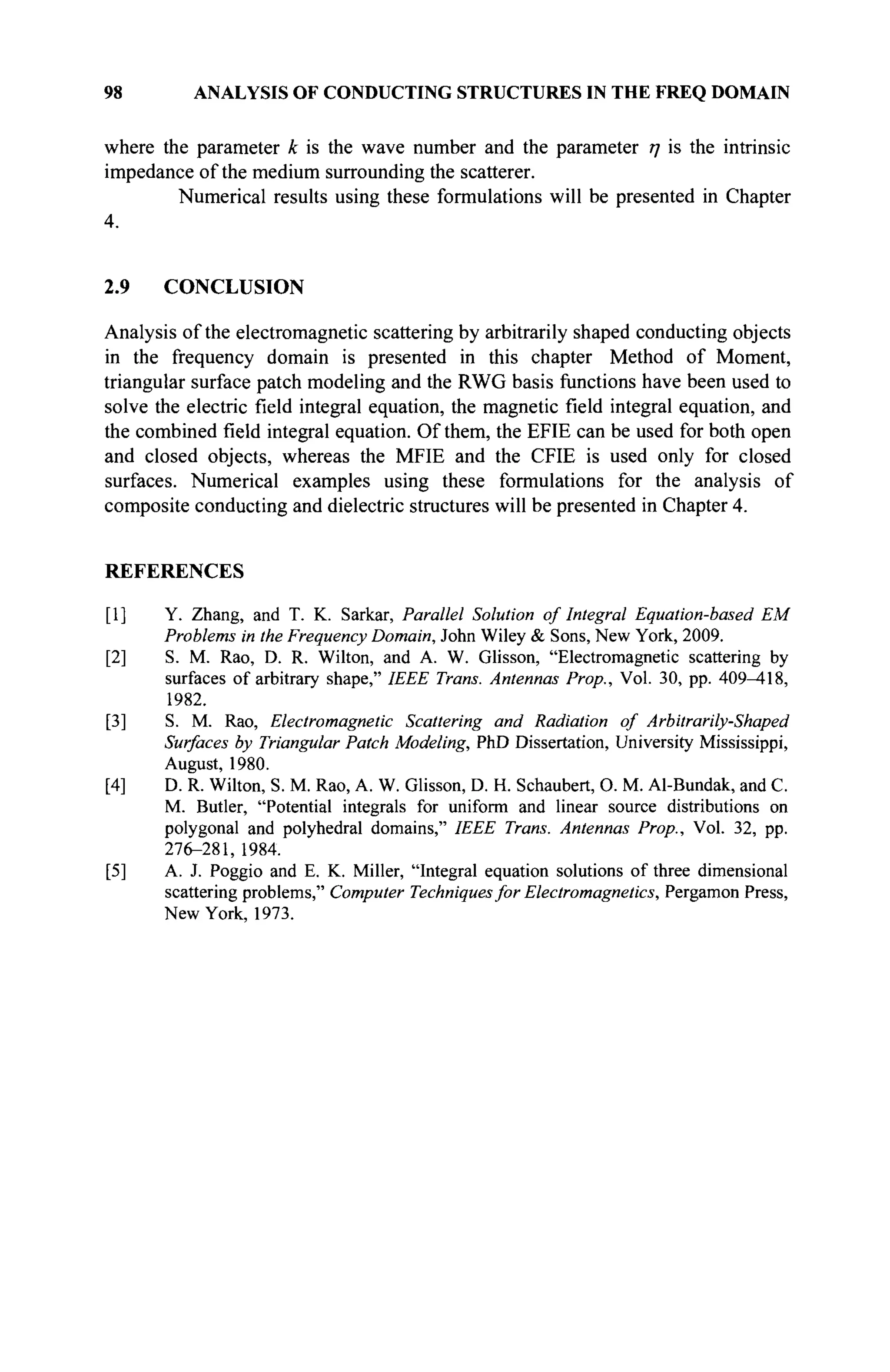 98 ANALYSIS OF CONDUCTING STRUCTURES IN THE FREQ DOMAIN
where the parameter к is the wave number and the parameter η is the intrinsic
impedance of the medium surrounding the scatterer.
Numerical results using these formulations will be presented in Chapter
4.
2.9 CONCLUSION
Analysis of the electromagnetic scattering by arbitrarily shaped conducting objects
in the frequency domain is presented in this chapter Method of Moment,
triangular surface patch modeling and the RWG basis functions have been used to
solve the electric field integral equation, the magnetic field integral equation, and
the combined field integral equation. Of them, the EFIE can be used for both open
and closed objects, whereas the MFIE and the CFIE is used only for closed
surfaces. Numerical examples using these formulations for the analysis of
composite conducting and dielectric structures will be presented in Chapter 4.
REFERENCES
[1] Y. Zhang, and T. K. Sarkar, Parallel Solution of Integral Equation-based EM
Problems in the Frequency Domain, John Wiley & Sons, New York, 2009.
[2] S. M. Rao, D. R. Wilton, and A. W. Glisson, "Electromagnetic scattering by
surfaces of arbitrary shape," IEEE Trans. Antennas Prop., Vol. 30, pp. 409^18,
1982.
[3] S. M. Rao, Electromagnetic Scattering and Radiation of Arbitrarily-Shaped
Surfaces by Triangular Patch Modeling, PhD Dissertation, University Mississippi,
August, 1980.
[4] D. R. Wilton, S. M. Rao, A. W. Glisson, D. H. Schaubert, О. M. Al-Bundak, and С.
M. Butler, "Potential integrals for uniform and linear source distributions on
polygonal and polyhedral domains," IEEE Trans. Antennas Prop., Vol. 32, pp.
276-281, 1984.
[5] A. J. Poggio and E. K. Miller, "Integral equation solutions of three dimensional
scattering problems," Computer Techniquesfor Electromagnetics, Pergamon Press,
New York, 1973.
 