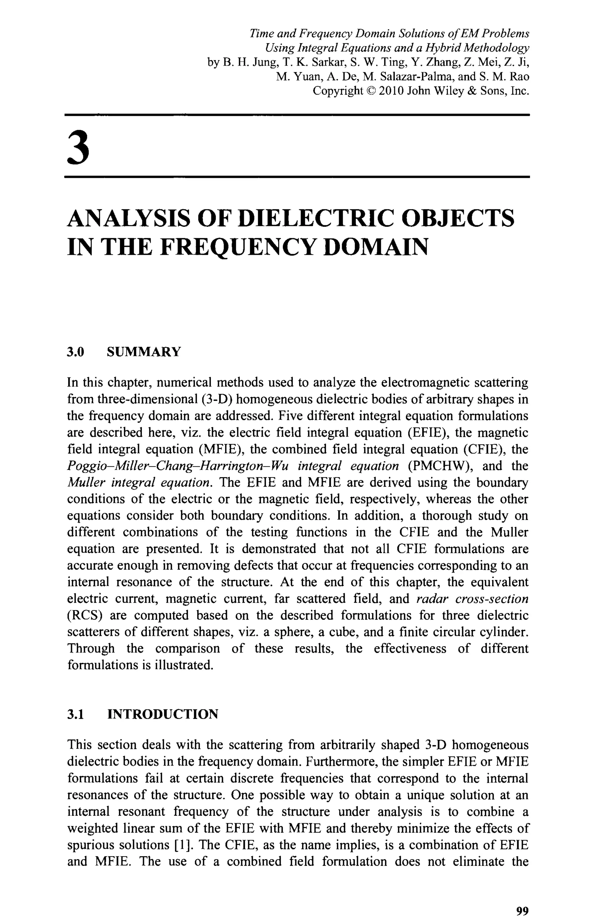 3
ANALYSIS OF DIELECTRIC OBJECTS
IN THE FREQUENCY DOMAIN
3.0 SUMMARY
In this chapter, numerical methods used to analyze the electromagnetic scattering
from three-dimensional (3-D) homogeneous dielectric bodies of arbitrary shapes in
the frequency domain are addressed. Five different integral equation formulations
are described here, viz. the electric field integral equation (EFIE), the magnetic
field integral equation (MFIE), the combined field integral equation (CFIE), the
Poggio-Miller-Chang-Harrington-Wu integral equation (PMCHW), and the
Müller integral equation. The EFIE and MFIE are derived using the boundary
conditions of the electric or the magnetic field, respectively, whereas the other
equations consider both boundary conditions. In addition, a thorough study on
different combinations of the testing functions in the CFIE and the Müller
equation are presented. It is demonstrated that not all CFIE formulations are
accurate enough in removing defects that occur at frequencies corresponding to an
internal resonance of the structure. At the end of this chapter, the equivalent
electric current, magnetic current, far scattered field, and radar cross-section
(RCS) are computed based on the described formulations for three dielectric
scatterers of different shapes, viz. a sphere, a cube, and a finite circular cylinder.
Through the comparison of these results, the effectiveness of different
formulations is illustrated.
3.1 INTRODUCTION
This section deals with the scattering from arbitrarily shaped 3-D homogeneous
dielectric bodies in the frequency domain. Furthermore, the simpler EFIE or MFIE
formulations fail at certain discrete frequencies that correspond to the internal
resonances of the structure. One possible way to obtain a unique solution at an
internal resonant frequency of the structure under analysis is to combine a
weighted linear sum of the EFIE with MFIE and thereby minimize the effects of
spurious solutions [1]. The CFIE, as the name implies, is a combination of EFIE
and MFIE. The use of a combined field formulation does not eliminate the
99
Time and Frequency Domain Solutions of EM Problems
Using Integral Equations and a Hybrid Methodology
by B. H. Jung, T. K. Sarkar, S. W. Ting, Y. Zhang, Z. Mei, Z. Ji,
M. Yuan, A. De, M. Salazar-Palma, and S. M. Rao
Copyright © 2010 John Wiley & Sons, Inc.
 