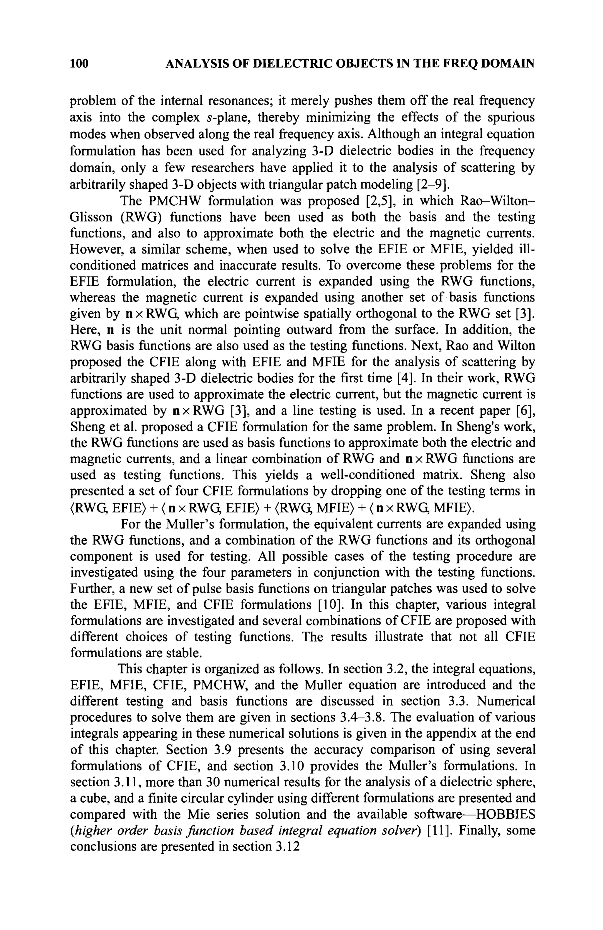 100 ANALYSIS OF DIELECTRIC OBJECTS IN THE FREQ DOMAIN
problem of the internal resonances; it merely pushes them off the real frequency
axis into the complex s-plane, thereby minimizing the effects of the spurious
modes when observed along the real frequency axis. Although an integral equation
formulation has been used for analyzing 3-D dielectric bodies in the frequency
domain, only a few researchers have applied it to the analysis of scattering by
arbitrarily shaped 3-D objects with triangular patch modeling [2-9].
The PMCHW formulation was proposed [2,5], in which Rao-Wilton-
Glisson (RWG) functions have been used as both the basis and the testing
functions, and also to approximate both the electric and the magnetic currents.
However, a similar scheme, when used to solve the EFIE or MFIE, yielded ill-
conditioned matrices and inaccurate results. To overcome these problems for the
EFIE formulation, the electric current is expanded using the RWG functions,
whereas the magnetic current is expanded using another set of basis functions
given by nxRWG, which are pointwise spatially orthogonal to the RWG set [3].
Here, n is the unit normal pointing outward from the surface. In addition, the
RWG basis functions are also used as the testing functions. Next, Rao and Wilton
proposed the CFIE along with EFIE and MFIE for the analysis of scattering by
arbitrarily shaped 3-D dielectric bodies for the first time [4]. In their work, RWG
functions are used to approximate the electric current, but the magnetic current is
approximated by nxRWG [3], and a line testing is used. In a recent paper [6],
Sheng et al. proposed a CFIE formulation for the same problem. In Sheng's work,
the RWG functions are used as basis functions to approximate both the electric and
magnetic currents, and a linear combination of RWG and n x RWG functions are
used as testing functions. This yields a well-conditioned matrix. Sheng also
presented a set of four CFIE formulations by dropping one of the testing terms in
(RWQ EFIE) + ( n x RWG EFIE) + (RWG MFIE) + ( n x RWG MFIE).
For the Müller's formulation, the equivalent currents are expanded using
the RWG functions, and a combination of the RWG functions and its orthogonal
component is used for testing. All possible cases of the testing procedure are
investigated using the four parameters in conjunction with the testing functions.
Further, a new set of pulse basis functions on triangular patches was used to solve
the EFIE, MFIE, and CFIE formulations [10]. In this chapter, various integral
formulations are investigated and several combinations of CFIE are proposed with
different choices of testing functions. The results illustrate that not all CFIE
formulations are stable.
This chapter is organized as follows. In section 3.2, the integral equations,
EFIE, MFIE, CFIE, PMCHW, and the Müller equation are introduced and the
different testing and basis functions are discussed in section 3.3. Numerical
procedures to solve them are given in sections 3.4-3.8. The evaluation of various
integrals appearing in these numerical solutions is given in the appendix at the end
of this chapter. Section 3.9 presents the accuracy comparison of using several
formulations of CFIE, and section 3.10 provides the Muller's formulations. In
section 3.11, more than 30 numerical results for the analysis of a dielectric sphere,
a cube, and a finite circular cylinder using different formulations are presented and
compared with the Mie series solution and the available software—HOBBIES
(higher order basis function based integral equation solver) [11]. Finally, some
conclusions are presented in section 3.12
 