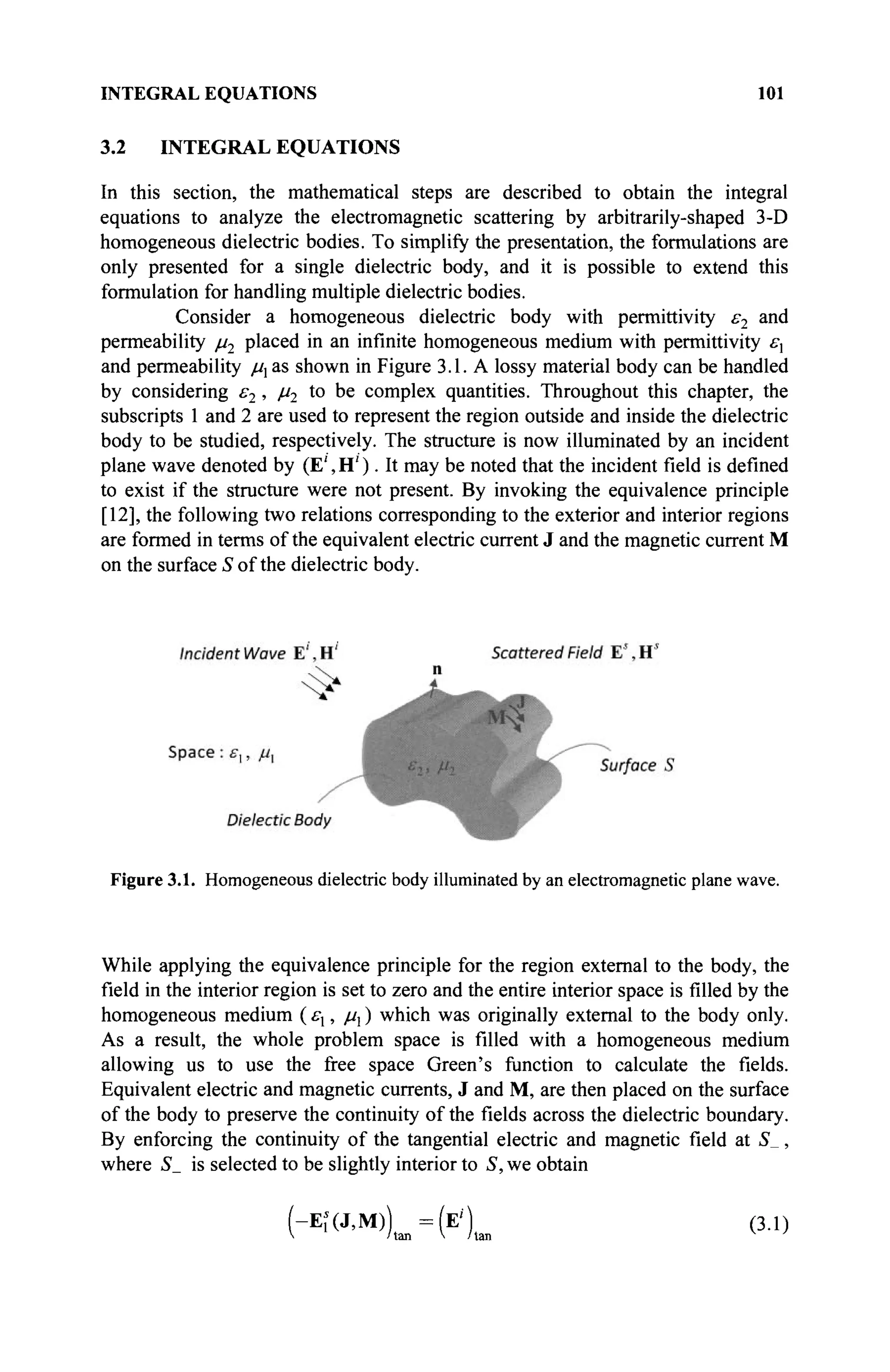 INTEGRAL EQUATIONS 101
3.2 INTEGRAL EQUATIONS
In this section, the mathematical steps are described to obtain the integral
equations to analyze the electromagnetic scattering by arbitrarily-shaped 3-D
homogeneous dielectric bodies. To simplify the presentation, the formulations are
only presented for a single dielectric body, and it is possible to extend this
formulation for handling multiple dielectric bodies.
Consider a homogeneous dielectric body with permittivity ε2 and
permeability μ2 placed in an infinite homogeneous medium with permittivity εχ
and permeability μ1 as shown in Figure 3.1. A lossy material body can be handled
by considering ε2 , μ2 to be complex quantities. Throughout this chapter, the
subscripts 1 and 2 are used to represent the region outside and inside the dielectric
body to be studied, respectively. The structure is now illuminated by an incident
plane wave denoted by (Ε', Η' ). It may be noted that the incident field is defined
to exist if the structure were not present. By invoking the equivalence principle
[12], the following two relations corresponding to the exterior and interior regions
are formed in terms of the equivalent electric current J and the magnetic current M
on the surface S of the dielectric body.
Figure 3.1. Homogeneous dielectric body illuminated by an electromagnetic plane wave.
While applying the equivalence principle for the region external to the body, the
field in the interior region is set to zero and the entire interior space is filled by the
homogeneous medium (εχ, μχ) which was originally external to the body only.
As a result, the whole problem space is filled with a homogeneous medium
allowing us to use the free space Green's function to calculate the fields.
Equivalent electric and magnetic currents, J and M, are then placed on the surface
of the body to preserve the continuity of the fields across the dielectric boundary.
By enforcing the continuity of the tangential electric and magnetic field at S_,
where S_ is selected to be slightly interior to S, we obtain
(-Ef(J,M)) = ( E ' ) (3.1)
V /tan V /tan v
'
 