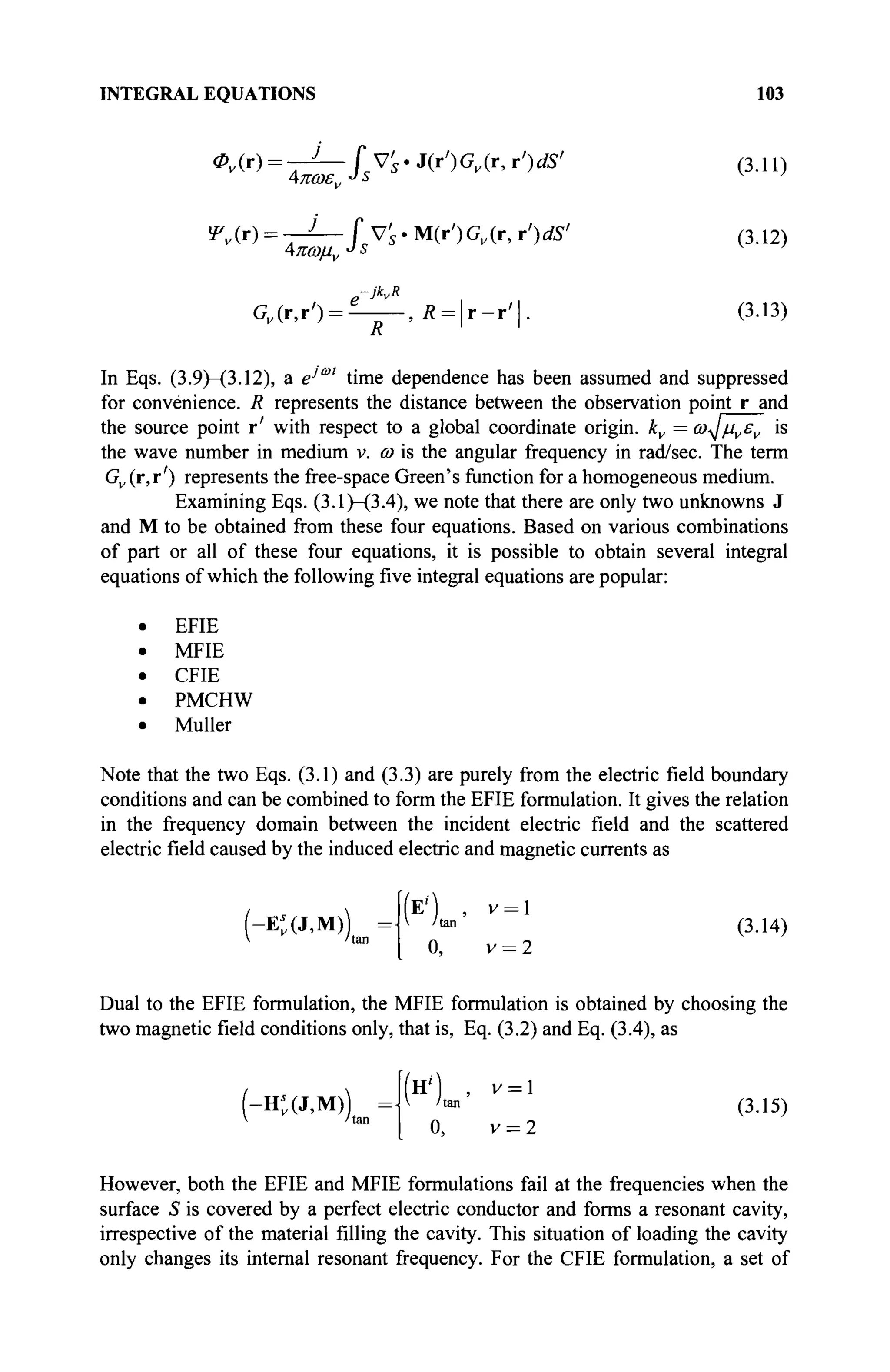 INTEGRAL EQUATIONS 103
Φν(τ) = τ2
— fVs'J(r')Gv(r,r')dS' (3.11)
Ψν{τ) = -1— [ys.M(r')Gv(r, r')dS' (3.12)
Λπωμν
J
s
G„(r,r') = ^ - , Ä = | r - r ' | . (3.13)
R
In Eqs. (3.9)—(3.12), a e'°" time dependence has been assumed and suppressed
for convenience. R represents the distance between the observation point r and
the source point r' with respect to a global coordinate origin. kv = ω^μνεν is
the wave number in medium v. ω is the angular frequency in rad/sec. The term
Gv (r,r') represents the free-space Green's function for a homogeneous medium.
Examining Eqs. (3.1)—(3.4), we note that there are only two unknowns J
and M to be obtained from these four equations. Based on various combinations
of part or all of these four equations, it is possible to obtain several integral
equations of which the following five integral equations are popular:
EFIE
MFIE
CFIE
PMCHW
Müller
Note that the two Eqs. (3.1) and (3.3) are purely from the electric field boundary
conditions and can be combined to form the EFIE formulation. It gives the relation
in the frequency domain between the incident electric field and the scattered
electric field caused by the induced electric and magnetic currents as
(-E*(J,M)) { /tan
(3.14)
0, v = 2
Dual to the EFIE formulation, the MFIE formulation is obtained by choosing the
two magnetic field conditions only, that is, Eq. (3.2) and Eq. (3.4), as
(-Ht(J,M))
(Η') , V = 
v /tan
(3.15)
0, v = 2
However, both the EFIE and MFIE formulations fail at the frequencies when the
surface S is covered by a perfect electric conductor and forms a resonant cavity,
irrespective of the material filling the cavity. This situation of loading the cavity
only changes its internal resonant frequency. For the CFIE formulation, a set of
 