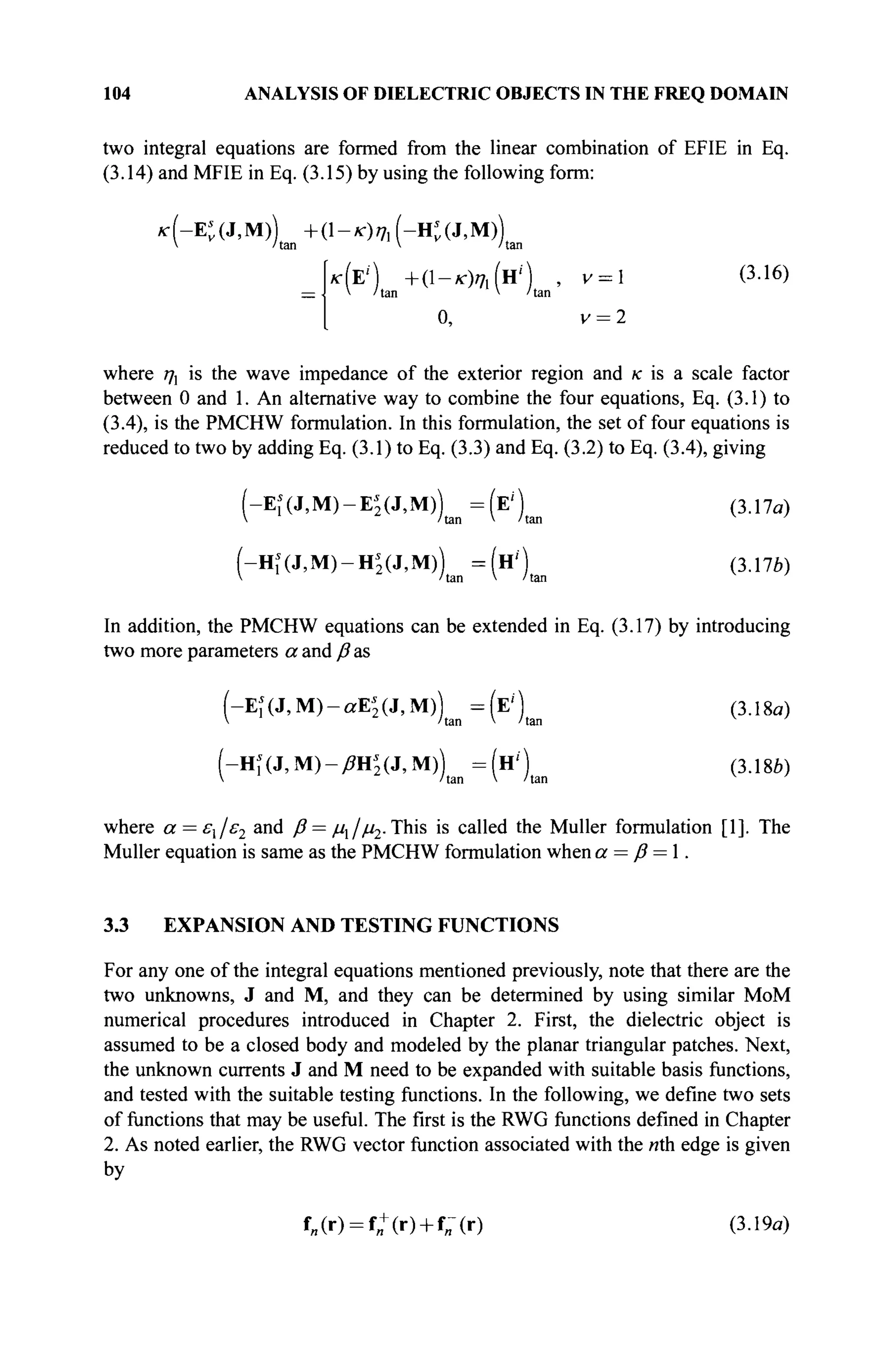 104 ANALYSIS OF DIELECTRIC OBJECTS IN THE FREQ DOMAIN
two integral equations are formed from the linear combination of EFIE in Eq.
(3.14) and MFIE in Eq. (3.15) by using the following form:
к (-К (J, M)) + (1 - к) щ (-H* (J, M))
 /tan  /tan
кЫ + ( 1 - * W H ' ' ) , ν =  (3.16)
— V /tan V /tan
0, v = 2
where ηχ is the wave impedance of the exterior region and к is a scale factor
between 0 and 1. An alternative way to combine the four equations, Eq. (3.1) to
(3.4), is the PMCHW formulation. In this formulation, the set of four equations is
reduced to two by adding Eq. (3.1) to Eq. (3.3) and Eq. (3.2) to Eq. (3.4), giving
(-Щ(3,М)-Ц(ЗМ))ш=(*)ш (3.17α)
(-Hi(J,M)-Hs
2 (J,M)) = ( н ' ) (3.17b)
 /tan V /tan
In addition, the PMCHW equations can be extended in Eq. (3.17) by introducing
two more parameters a and β as
(-Ei(J,M)-aE'2 (J,M)) =(E'') (3.18a)
V /tan V /tan
(-HÎ(J,M)-^H5(J,M)) =(Н') (3.18i)
 /tan V /tan
where α = ει/ε2 and β = μλ/μ2. This is called the Müller formulation [1]. The
Müller equation is same as the PMCHW formulation when a = ß = 1.
3.3 EXPANSION AND TESTING FUNCTIONS
For any one of the integral equations mentioned previously, note that there are the
two unknowns, J and M, and they can be determined by using similar MoM
numerical procedures introduced in Chapter 2. First, the dielectric object is
assumed to be a closed body and modeled by the planar triangular patches. Next,
the unknown currents J and M need to be expanded with suitable basis functions,
and tested with the suitable testing functions. In the following, we define two sets
of functions that may be useful. The first is the RWG functions defined in Chapter
2. As noted earlier, the RWG vector function associated with the nth edge is given
by
f„(r) = f„+(r) + f;(r) (3.19a)
 