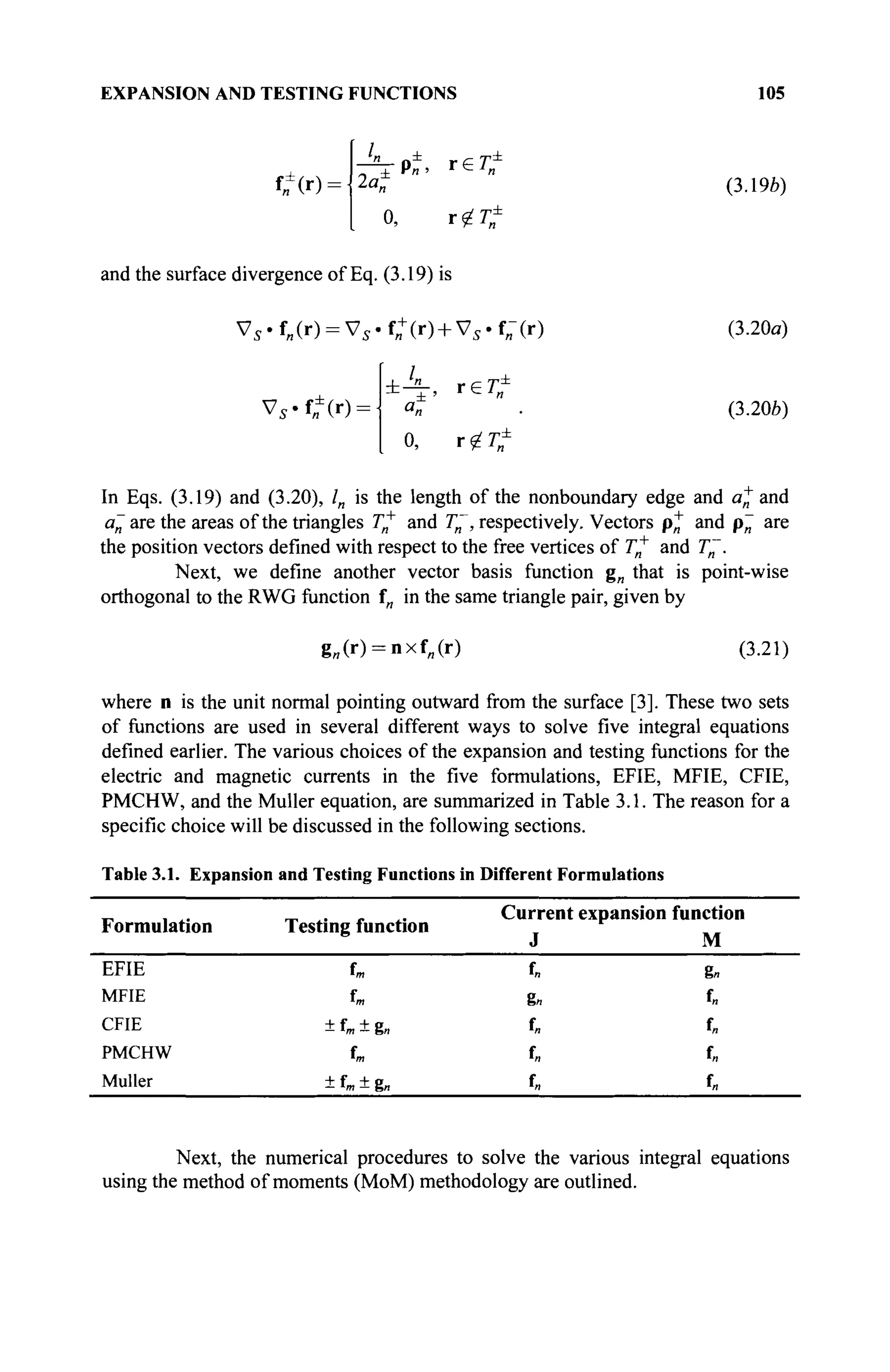 EXPANSION AND TESTING FUNCTIONS 105
UM-
l
" PÎ, r e î f
2a, (3.1%)
0, r?7?
and the surface divergence of Eq. (3.19) is
Vs .f„(r) = Vs.f„+
(r) + Vs.f„-(r)
Vs.f,f(r) =
±Α_ re г*
<3И
0, r ^
(3.20a)
(3.206)
In Eqs. (3.19) and (3.20), /„ is the length of the nonboundary edge and a+ and
a~are the areas of the triangles T^ and T~, respectively. Vectors p* and p~ are
the position vectors defined with respect to the free vertices of Γ„+
and T~.
Next, we define another vector basis function g„ that is point-wise
orthogonal to the RWG function fn in the same triangle pair, given by
g„(r) = nxf„(r) (3.21)
where n is the unit normal pointing outward from the surface [3]. These two sets
of functions are used in several different ways to solve five integral equations
defined earlier. The various choices of the expansion and testing functions for the
electric and magnetic currents in the five formulations, EFIE, MFIE, CFIE,
PMCHW, and the Müller equation, are summarized in Table 3.1. The reason for a
specific choice will be discussed in the following sections.
Table 3.1. Expansion and Testing Functions in Different Formulations
Formulation
EFIE
MFIE
CFIE
PMCHW
Müller
Testing function
f»
+ f„ + g„
tm
+ U + g„
Current
J
f„
%n
in
in
fn
expansion function
M
g«
f.
f„
f„
f„
Next, the numerical procedures to solve the various integral equations
using the method of moments (MoM) methodology are outlined.
 