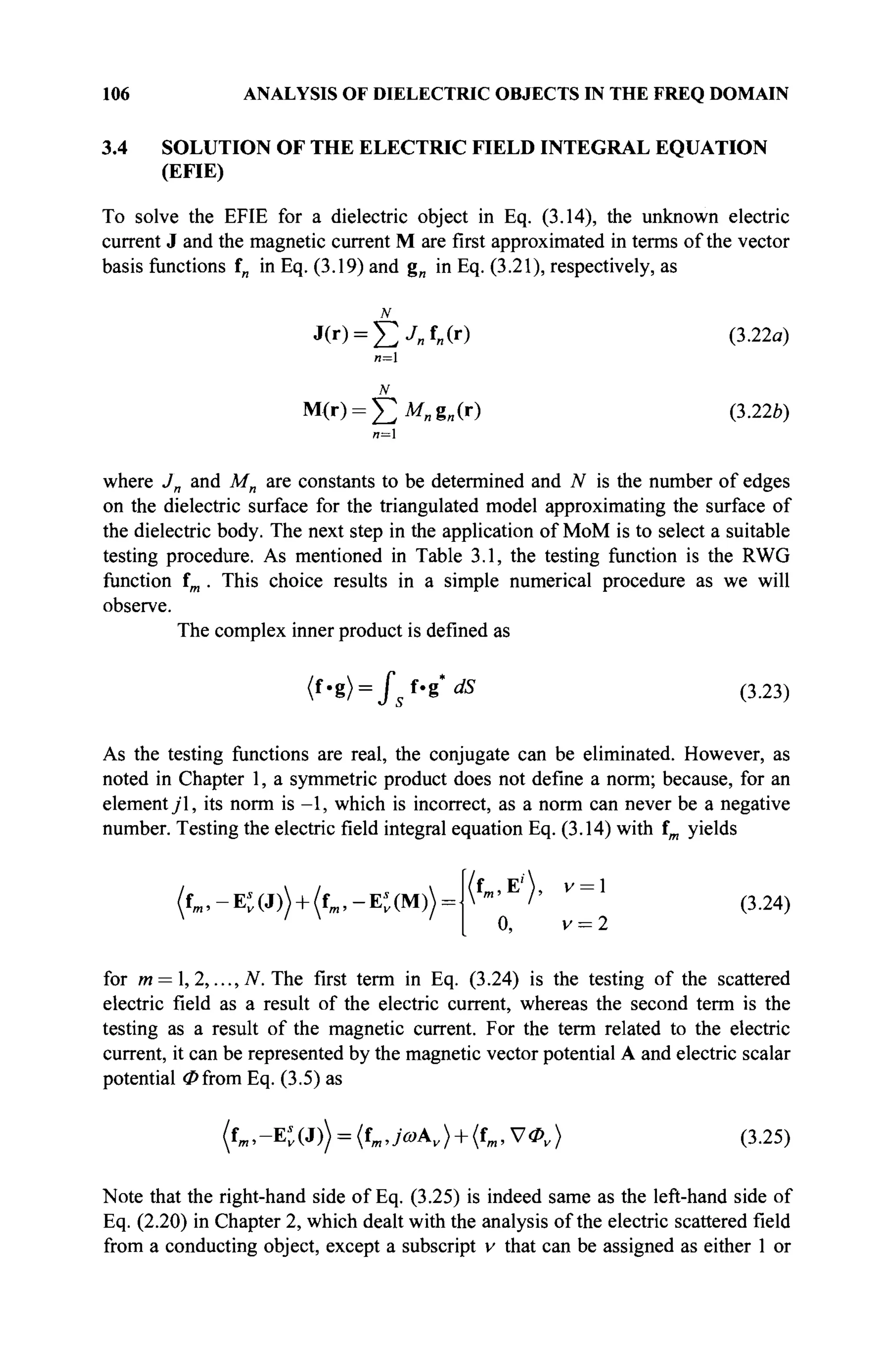 106 ANALYSIS OF DIELECTRIC OBJECTS IN THE FREQ DOMAIN
3.4 SOLUTION OF THE ELECTRIC FIELD INTEGRAL EQUATION
(EFIE)
To solve the EFIE for a dielectric object in Eq. (3.14), the unknown electric
current J and the magnetic current M are first approximated in terms of the vector
basis functions f„ in Eq. (3.19) and g„ in Eq. (3.21), respectively, as
N
J(r) = ^ J „ f „ ( r )
n=l
M(r) = ^ M „ g „ ( r )
(3.22a)
(3.226)
и=1
where Jn and Mn are constants to be determined and N is the number of edges
on the dielectric surface for the triangulated model approximating the surface of
the dielectric body. The next step in the application of MoM is to select a suitable
testing procedure. As mentioned in Table 3.1, the testing function is the RWG
function im . This choice results in a simple numerical procedure as we will
observe.
The complex inner product is defined as
<f.g) = J" f.g* dS (3.23)
As the testing functions are real, the conjugate can be eliminated. However, as
noted in Chapter 1, a symmetric product does not define a norm; because, for an
element у"1, its norm is -1, which is incorrect, as a norm can never be a negative
number. Testing the electric field integral equation Eq. (3.14) with fm yields
(fm,-K(3))+(fm,-K(M)) =
(fm.E')' V = 
0, v = 2
(3.24)
for m = , 2, ...,N. The first term in Eq. (3.24) is the testing of the scattered
electric field as a result of the electric current, whereas the second term is the
testing as a result of the magnetic current. For the term related to the electric
current, it can be represented by the magnetic vector potential A and electric scalar
potential (Pfrom Eq. (3.5) as
(tm,-E'v(J)) = (tm,ja>Av) + (tm,V0v) (3.25)
Note that the right-hand side of Eq. (3.25) is indeed same as the left-hand side of
Eq. (2.20) in Chapter 2, which dealt with the analysis of the electric scattered field
from a conducting object, except a subscript v that can be assigned as either 1 or
 