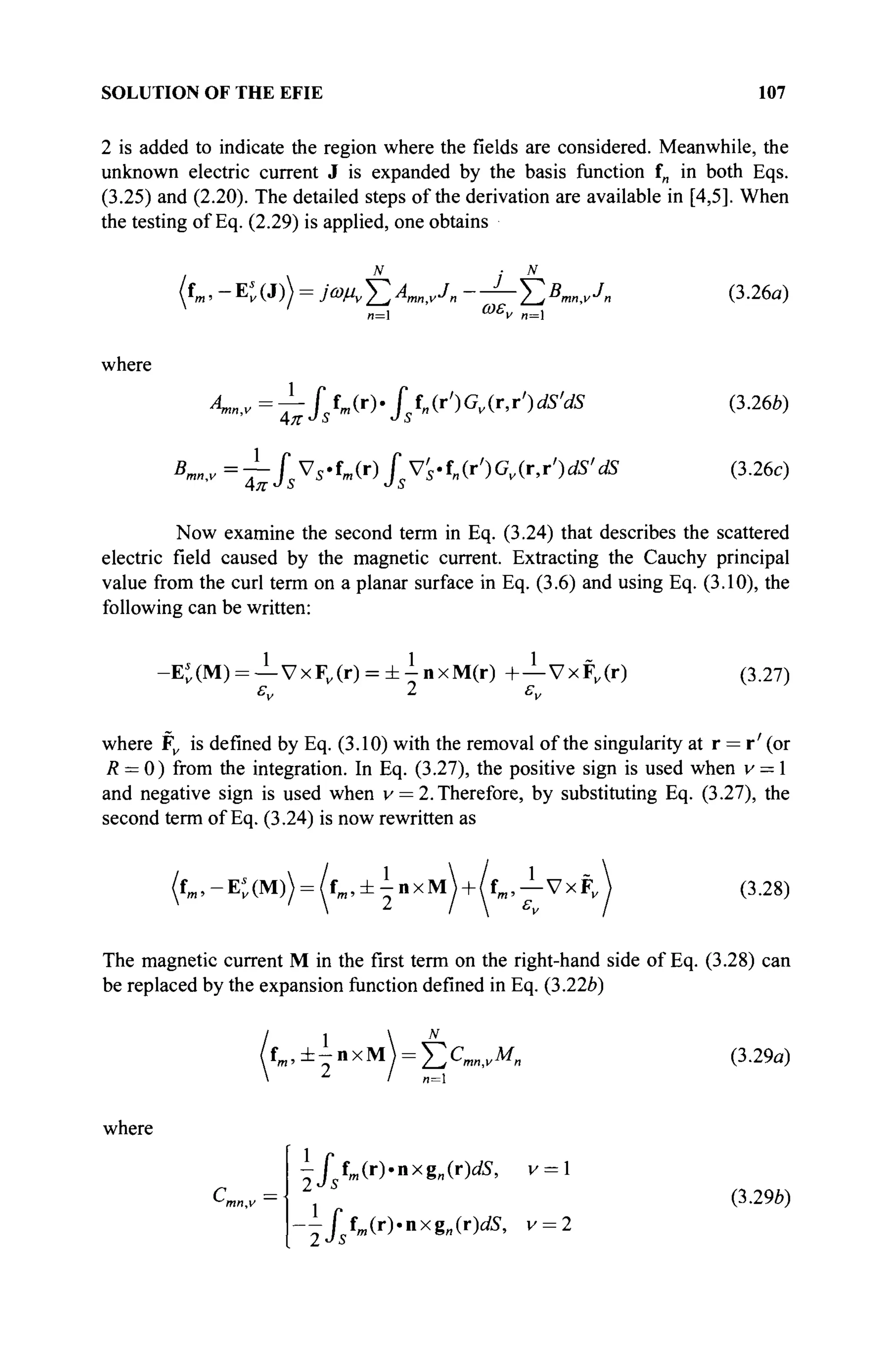SOLUTION OF THE EFIE 107
2 is added to indicate the region where the fields are considered. Meanwhile, the
unknown electric current J is expanded by the basis function in in both Eqs.
(3.25) and (2.20). The detailed steps of the derivation are available in [4,5]. When
the testing of Eq. (2.29) is applied, one obtains
 N
i N
f«. -Ev(J)> = m E V A - — Σ 5
™ , ' · 7
« (3.26α)
' „=l ωε
ν „=l
where
4,»,, =-^Jstm(r)'Jstn(r')Gv(r,r,
)dS,
dS (3.26b)
B
^v=~Î^S^m{r)jV's'i„{r')Gv{r,r')dS'dS (3.26c)
Now examine the second term in Eq. (3.24) that describes the scattered
electric field caused by the magnetic current. Extracting the Cauchy principal
value from the curl term on a planar surface in Eq. (3.6) and using Eq. (3.10), the
following can be written:
-Et(M) = — VxFK(r) = ± ^ n x M ( r ) +—VxF„(r) (3.27)
εν 2 εν
where Fv is defined by Eq. (3.10) with the removal of the singularity at r = r' (or
R = 0) from the integration. In Eq. (3.27), the positive sign is used when v = 1
and negative sign is used when v = 2. Therefore, by substituting Eq. (3.27), the
second term of Eq. (3.24) is now rewritten as
(fm ,-Et(M)) = ( f „ , ± ± n x M  + /fm,— VxFv (3.28)
The magnetic current M in the first term on the right-hand side of Eq. (3.28) can
be replaced by the expansion function defined in Eq. (3.22b)
1  N
f m , ± - n x M = Σ Χ „ ν Μ „ (3.29α)
n=l
where
iji fm (r).nxgl ,(r)dS> v = l
r f fm(r).nxg„(r)J5, v = 2
г (3.29b)
2Js
 