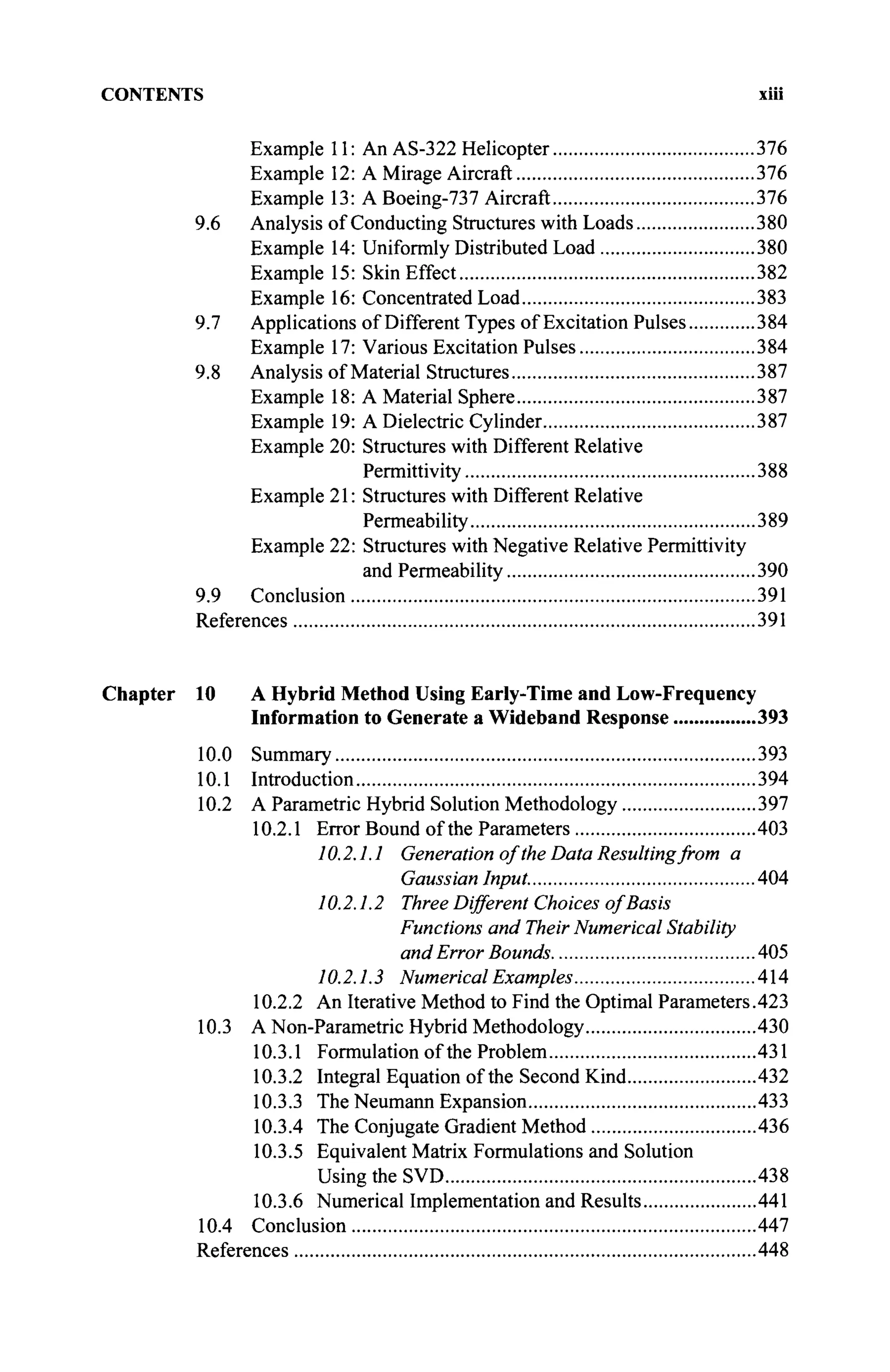CONTENTS xiii
Example 11: An AS-322 Helicopter 376
Example 12: A Mirage Aircraft 376
Example 13: A Boeing-737 Aircraft 376
9.6 Analysis of Conducting Structures with Loads 380
Example 14: Uniformly Distributed Load 380
Example 15: Skin Effect 382
Example 16: Concentrated Load 383
9.7 Applications of Different Types of Excitation Pulses 384
Example 17: Various Excitation Pulses 384
9.8 Analysis of Material Structures 387
Example 18: A Material Sphere 387
Example 19: A Dielectric Cylinder 387
Example 20: Structures with Different Relative
Permittivity 388
Example 21: Structures with Different Relative
Permeability 389
Example 22: Structures with Negative Relative Permittivity
and Permeability 390
9.9 Conclusion 391
References 391
Chapter 10 A Hybrid Method Using Early-Time and Low-Frequency
Information to Generate a Wideband Response 393
10.0 Summary 393
10.1 Introduction 394
10.2 A Parametric Hybrid Solution Methodology 397
10.2.1 Error Bound of the Parameters 403
10.2.1.1 Generation of the Data Resulting from a
Gaussian Input. 404
10.2.1.2 Three Different Choices of Basis
Functions and Their Numerical Stability
and Error Bounds 405
10.2.1.3 Numerical Examples 414
10.2.2 An Iterative Method to Find the Optimal Parameters.423
10.3 A Non-Parametric Hybrid Methodology 430
10.3.1 Formulation of the Problem 431
10.3.2 Integral Equation of the Second Kind 432
10.3.3 The Neumann Expansion 433
10.3.4 The Conjugate Gradient Method 436
10.3.5 Equivalent Matrix Formulations and Solution
Using the SVD 438
10.3.6 Numerical Implementation and Results 441
10.4 Conclusion 447
References 448
 