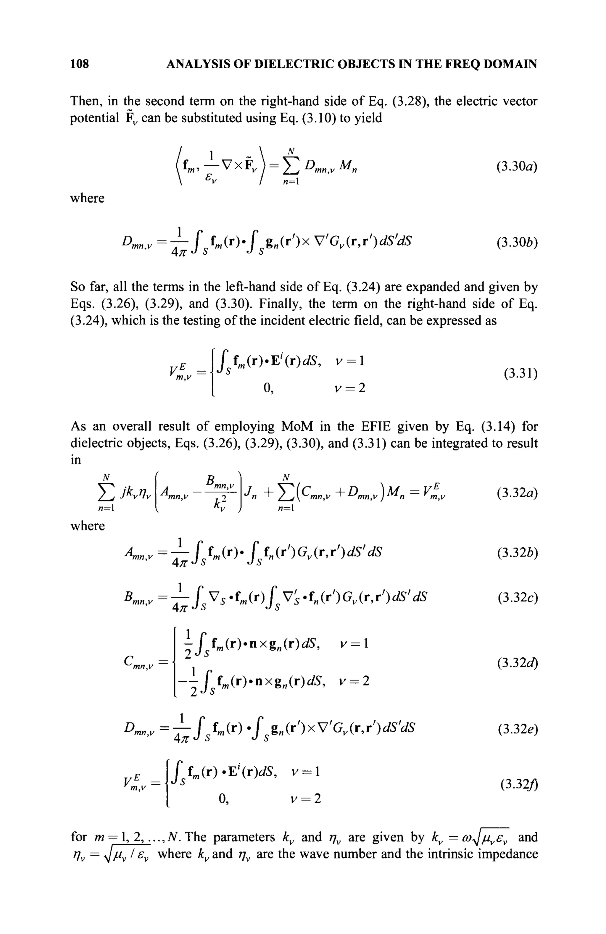108 ANALYSIS OF DIELECTRIC OBJECTS IN THE FREQ DOMAIN
Then, in the second term on the right-hand side of Eq. (3.28), the electric vector
potential Fv can be substituted using Eq. (3.10) to yield
1
fm,— VxF, ) = Σθ„„ινΜη (3.30α)
where
Dmn,v =^fsfm(r).fsg„(r')x VGv(r,r')dS'dS (3.30b)
So far, all the terms in the left-hand side of Eq. (3.24) are expanded and given by
Eqs. (3.26), (3.29), and (3.30). Finally, the term on the right-hand side of Eq.
(3.24), which is the testing of the incident electric field, can be expressed as
VE
=·!
m,v
ftm(r)-E'(r)dS, v = 
o, v = 2
(3.31)
N
A
mn,v
D
mn,v
*ï J
AB,,y=-7-Jtm(r)-hn(r')Gv(r,T')dS'dS
1
As an overall result of employing MoM in the EFIE given by Eq. (3.14) for
dielectric objects, Eqs. (3.26), (3.29), (3.30), and (3.31) can be integrated to result
in
M (  N
J
n + E(C
««,v + * W )M
n = V
lv (3.32a)
(3.32e)
(3.32c)
(3.32tf)
(3.32e)
(3.32/)
Kn,v=— fsVs.fm(r)fVs.f„(r')Gv(ry)dS'dS
Cm
v = 
ysfm(r).nxgn(r)dS,
Jfm(r).nxg„(r)dS, v = 2
2Js
Dmn,v=^-fsfm(r) · / g„(r')xVGv(r,r')<fi'.dS
Jfm (r).E'"(r)dS, v = l
0, v = 2
for m = 1, 2,.,.,Ν. The parameters kv and ην are given by kv = ω^μνεν and
Vv =
Μν Iε
ν where kv and ην are the wave number and the intrinsic impedance
 