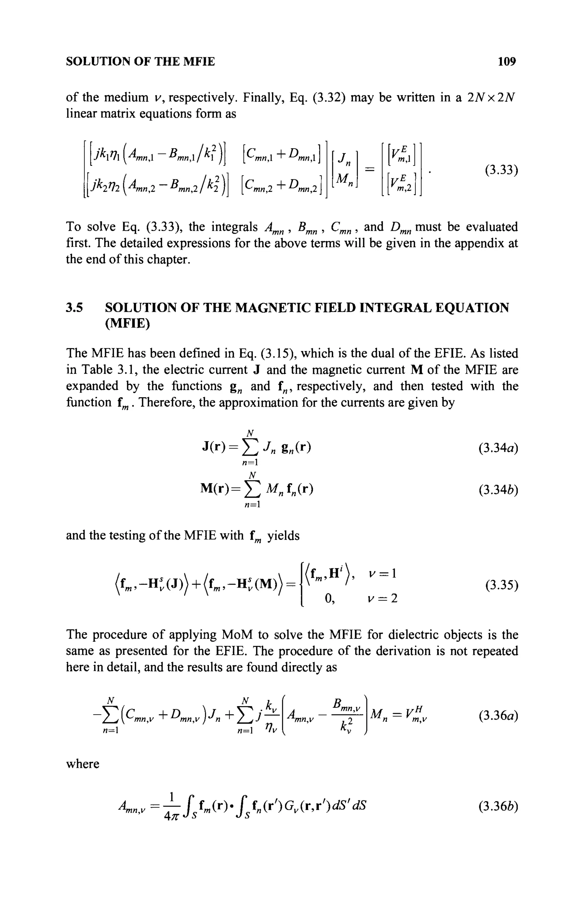SOLUTION OF THE MFIE 109
of the medium v, respectively. Finally, Eq. (3.32) may be written in a 2Nx2N
linear matrix equations form as
jk2q2yAmn2 -ΒΜη>2ΐ^2 jj [CmB>2 + Dmn2
Un
[К
=
И,1
I m
'  (3.33)
To solve Eq. (3.33), the integrals Amn , Bmn , Cmn, and Dmn must be evaluated
first. The detailed expressions for the above terms will be given in the appendix at
the end of this chapter.
3.5 SOLUTION OF THE MAGNETIC FIELD INTEGRAL EQUATION
(MFIE)
The MFIE has been defined in Eq. (3.15), which is the dual of the EFIE. As listed
in Table 3.1, the electric current J and the magnetic current M of the MFIE are
expanded by the functions g„ and f„, respectively, and then tested with the
function fm. Therefore, the approximation for the currents are given by
n=l
M(r)=£M„f„(r)
n=
and the testing of the MFIE with fm yields
(fm ,-Ht(J)) + (fm ,-Ht(M)) =
(3.34a)
(3.34b)
(fm,H'), v = 
0, v = 2
(3.35)
The procedure of applying MoM to solve the MFIE for dielectric objects is the
same as presented for the EFIE. The procedure of the derivation is not repeated
here in detail, and the results are found directly as
и=1 п= 4v
B„
M=Vr
n m.v
(3.36a)
where
4
-»-"=
~hfstm (r)
*Isf
"(r,) Gv(r
'r,}ds
'dS (3.36Z>)
 