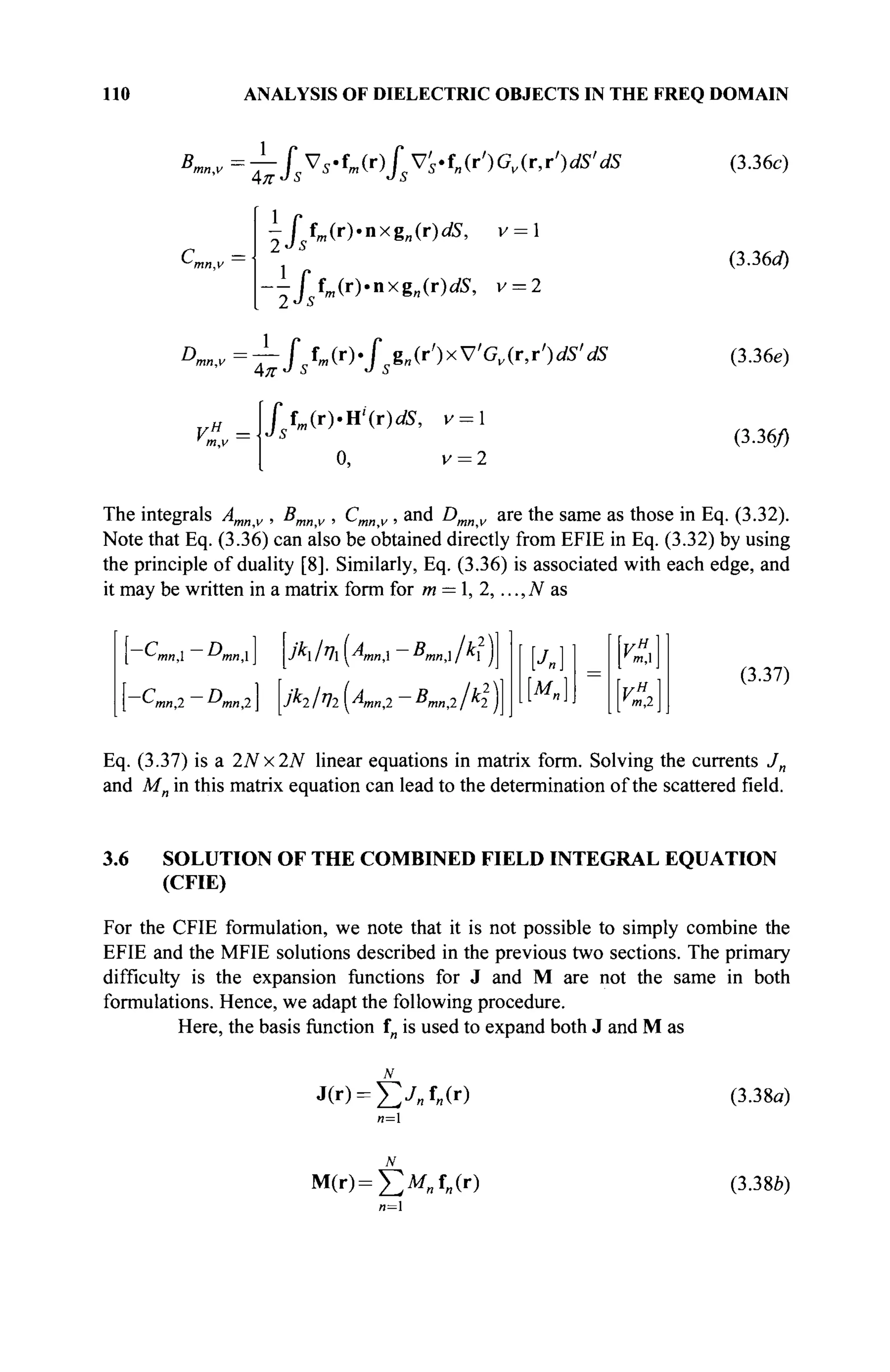 по ANALYSIS OF DIELECTRIC OBJECTS IN THE FREQ DOMAIN
B^v~fsVs-tm(r)fsVs-f„(r')Gv(r,r')dS'dS
1
fsfm(r).nxg„(r)dS, v = 
l
-ffm(r)4ixgn(r)dS, v = 2
г =
2Js
" f
Dm„,v =±-f sîm(r).f sg„(r')xVGv(ry)ciS' dS
'Jsfm(r).H''(r)dS, v = 
0, v = 2
VH
=
(3.36c)
(3.36a)
(3.36e)
(3.36/)
The integrals Amnv , Bmnv , Cmnv , and Dmnv are the same as those in Eq. (3.32).
Note that Eq. (3.36) can also be obtained directly from EFIE in Eq. (3.32) by using
the principle of duality [8]. Similarly, Eq. (3.36) is associated with each edge, and
it may be written in a matrix form for m = , 2,..., N as
-C — Г)
*-Ίηη,1 1J
mn
JKIT
lAmn, Bmn, A.2
)
M„]
m,
■ H
(3.37)
Eq. (3.37) is a 2Nx2N linear equations in matrix form. Solving the currents Jn
and Mn in this matrix equation can lead to the determination of the scattered field.
3.6 SOLUTION OF THE COMBINED FIELD INTEGRAL EQUATION
(CFIE)
For the CFIE formulation, we note that it is not possible to simply combine the
EFIE and the MFIE solutions described in the previous two sections. The primary
difficulty is the expansion functions for J and M are not the same in both
formulations. Hence, we adapt the following procedure.
Here, the basis function in is used to expand both J and M as
J(r) = £ j „ f „ ( r ) (3.38a)
n=
Μ(Γ)=£>Λ(Γ) (3.38b)
n=
 