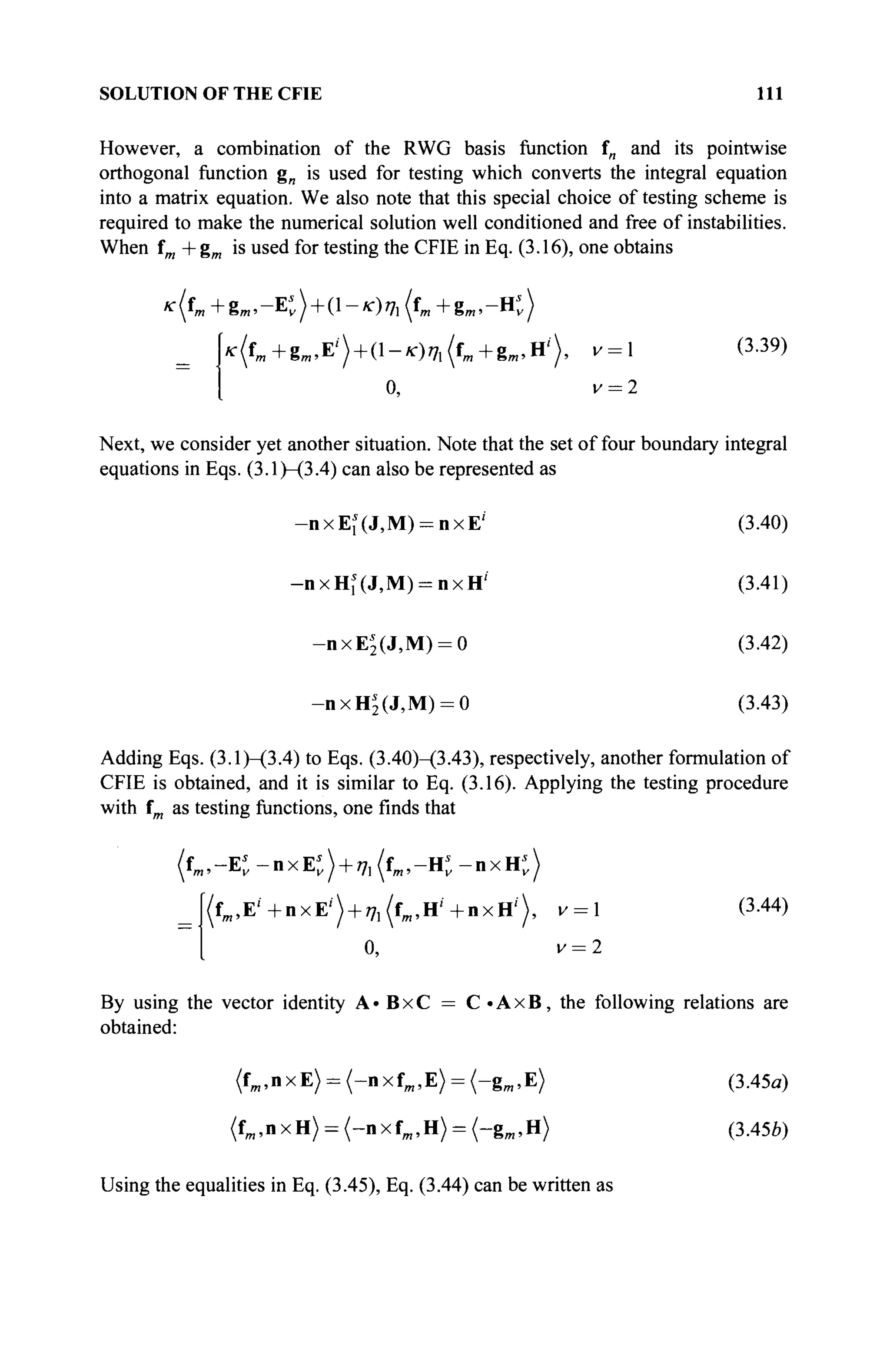 SOLUTION OF THE CFIE 111
However, a combination of the RWG basis function f„ and its poinrwise
orthogonal function g„ is used for testing which converts the integral equation
into a matrix equation. We also note that this special choice of testing scheme is
required to make the numerical solution well conditioned and free of instabilities.
When fm +gm is used for testing the CFIE in Eq. (3.16), one obtains
* ( f » + 8 « . - E t ) + (!-*■)»л (f^+g^.-Ht)
k(f»+gm.E') + (l-*)ia(fm +gm ,H'), v =  (3-39)
1 0, v = 2
Next, we consider yet another situation. Note that the set of four boundary integral
equations in Eqs. (3.1)—(3.4) can also be represented as
-nxEi(J,M) = nxE'' (3.40)
-nxHi(J,M) = nxH'' (3.41)
-nxE2(J,M) = 0 (3.42)
-nxH2(J,M) = 0 (3.43)
Adding Eqs. (3.1)—(3.4) to Eqs. (3.40)-(3.43), respectively, another formulation of
CFIE is obtained, and it is similar to Eq. (3.16). Applying the testing procedure
with fm as testing functions, one finds that
(f^-E* - n x E t ) + 7, (tm,-K - п х Н ; )
= f(fm ,E'+nxE') + i7 l (fM ,H'+nxH,
)> v =  (3-44)
[ 0, v = 2
By using the vector identity A»BxC = C«AxB, the following relations are
obtained:
(fm,nxE) = (-nxfm ,E) = (-gm,E) (3.45a)
(fm,nxH) = (-nxfm ,H) = (-gm ,H) (3.45Й)
Using the equalities in Eq. (3.45), Eq. (3.44) can be written as
 