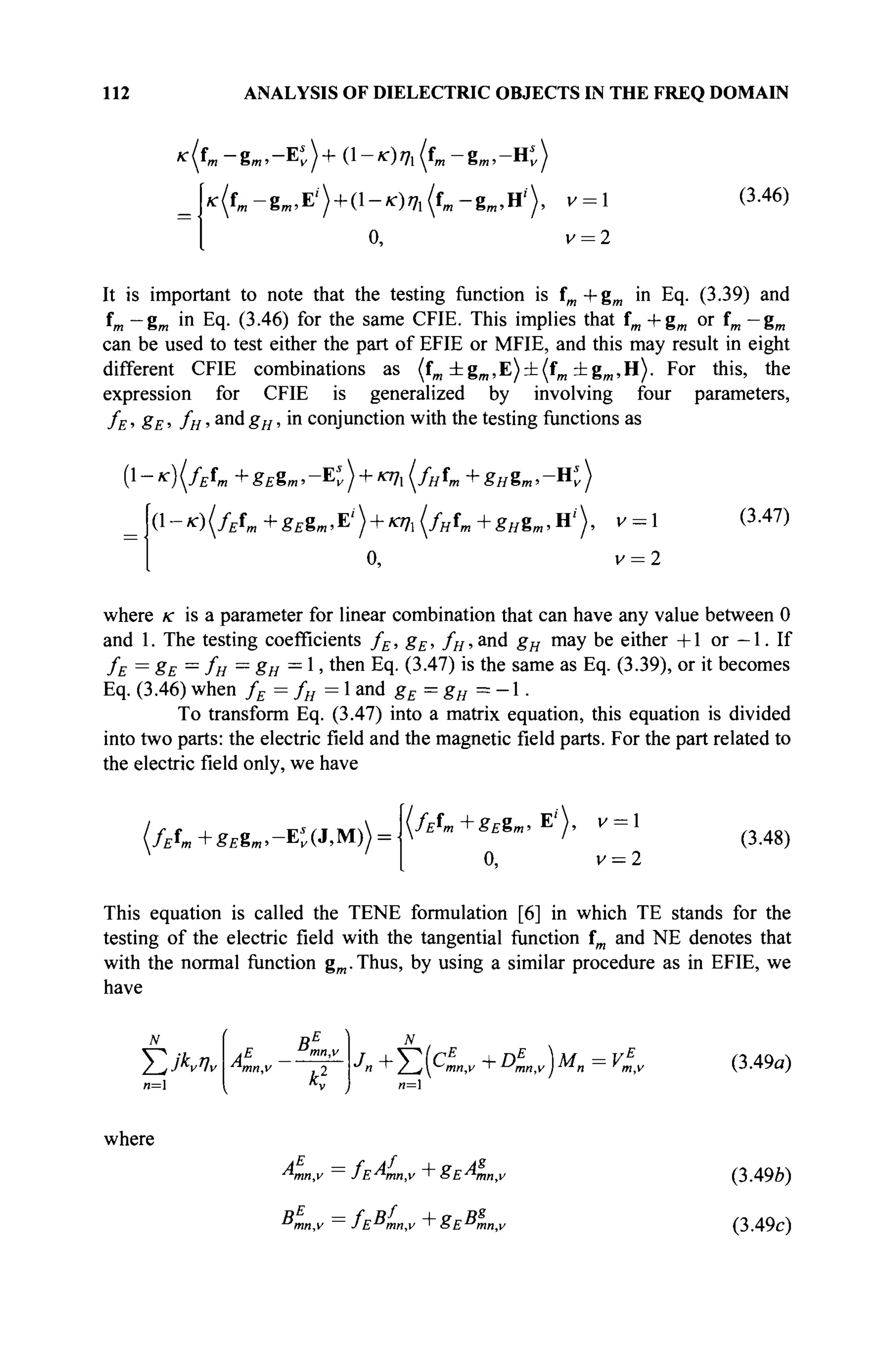 112 ANALYSIS OF DIELECTRIC OBJECTS IN THE FREQ DOMAIN
*(«'m-g».-Et)+(l-*)7i(fB ,-gB „-Ht)
>c(fm -gffl,E'') + ( l - ^ ) ^ (fm -g l B ,H'), к = 1
0, v = 2
(3.46)
It is important to note that the testing function is fm +gm in Eq. (3.39) and
fm —gm in Eq. (3.46) for the same CFIE. This implies that fm + gm or fm — gm
can be used to test either the part of EFIE or MFIE, and this may result in eight
different CFIE combinations as (fm ±gm ,E)±(fm ±gm ,H). For this, the
expression for CFIE is generalized by involving four parameters,
fE, gE, fH,andgH, in conjunction with the testing functions as
{l-K){fEtm+8ESm,-K) + nh(fHtm+gHim,-K)
(1 - *) (fEtm + «£gm.E
' ) + "Й {/HL + ёнЪт , H'' ), V = 1
0, ν = 2
(3.47)
where /с is a parameter for linear combination that can have any value between 0
and 1. The testing coefficients fE, gE, fH, and gH may be either +1 or — 1. If
/E = 8E =
/H =
8H =
1 ' ш е п
Eq· (3.47) is the same as Eq. (3.39), or it becomes
Eq. (3.46) when fE = fH = 1 and gE = gH = -1.
To transform Eq. (3.47) into a matrix equation, this equation is divided
into two parts: the electric field and the magnetic field parts. For the part related to
the electric field only, we have
(fEfm+gEgm,-K(*№)
(/£f»+Ä£g«»E'),
°.
v = l
v = 2
(3.48)
This equation is called the TENE formulation [6] in which ТЕ stands for the
testing of the electric field with the tangential function fm and NE denotes that
with the normal function gm.Thus, by using a similar procedure as in EFIE, we
have
N
ΣίΚΐν
n=
Bi I 
·*n T / j^mn.v "+" Umnv J Mn = Vmv
n=
(3.49a)
where
mn,v JE mn,v ' 6E-™mn,v
mn,v JE mn,v ' o£ mn,v
(3.49Ô)
(3.49c)
 