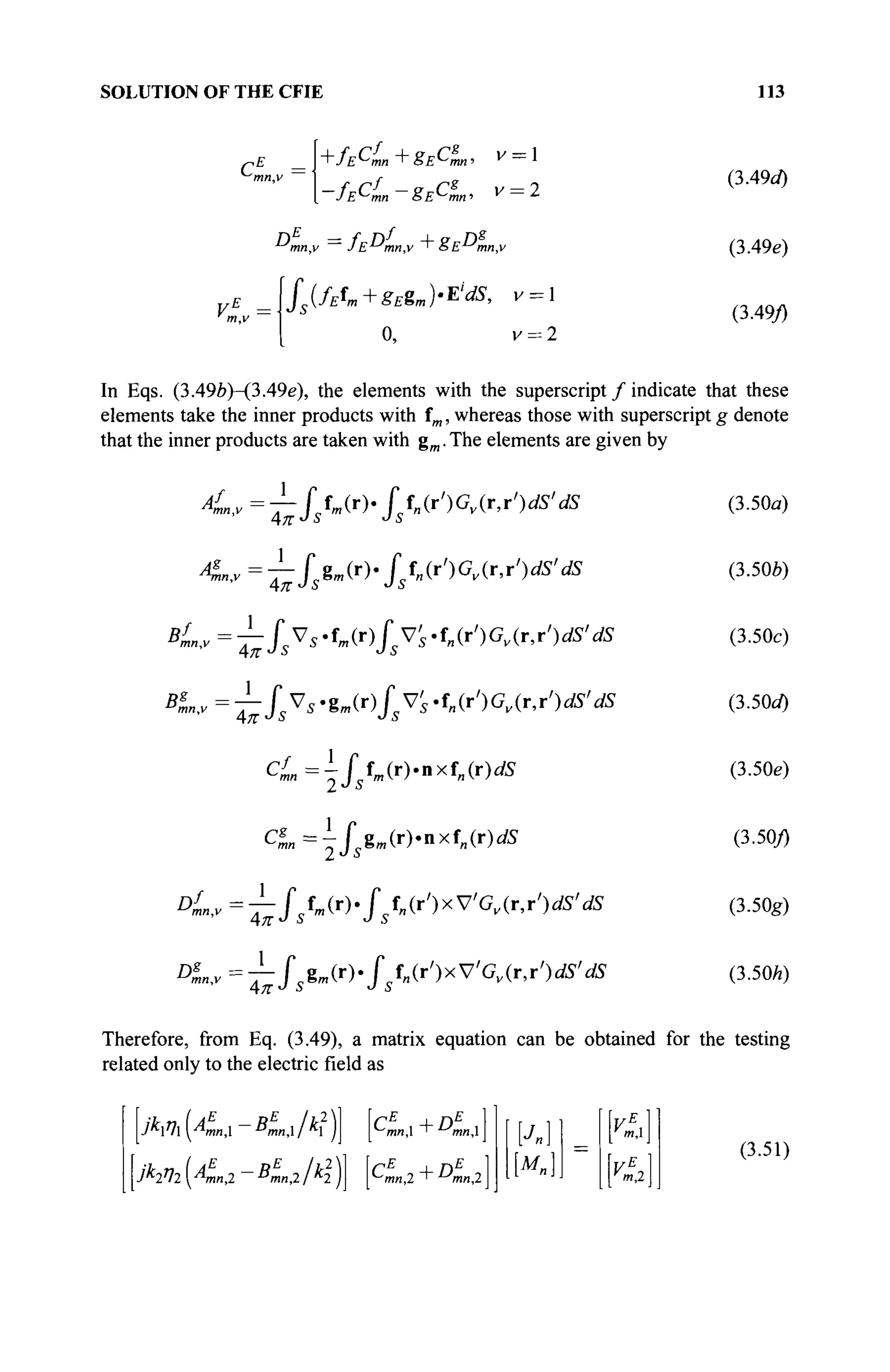 SOLUTION OF THE CFIE 113
CL J+ÎECL+SECL· " = 1
. ~JE^mn ~ SE^mn ' ^ = 2
fs{fEfm+gEëmH'M, V = l
o, v = 2
(3A9d)
(3.49e)
(3.49/)
In Eqs. (3.49Z?)-(3.49e), the elements with the superscript / indicate that these
elements take the inner products with fm, whereas those with superscript g denote
that the inner products are taken with gm. The elements are given by
4n,v=—Üm(r)-fUr')Gv(r,r')dS'dS
Λπ-Js
1
^=j-fsëm(r)-fsfn(r')Gv(ry)M' dS
BL,v=-T-Ss^s'tm(r)f^'S't„(r')Gv(jr,r')dS'dS
^ „ , v = ^ ^ s V 5 · g и ( r ) / 5 V ^ f ; ! ( r ' ) G Д r , r ' ) ^ ,
^
cL = -fszm (r)«n xf„(r)dS
DL,v~fstm(r>fstn(r')xV'Gv(ry)dS'
1
dS
DL,v=T-f gm(r).f f„(T')xVGv(r,r')dS' dS
(3.50a)
(3.50e)
(3.50c)
(3.5(W)
(3.50e)
(3.50/)
(3.50g)
(3.50/г)
Therefore, from Eq. (3.49), a matrix equation can be obtained for the testing
related only to the electric field as
jktfxyAmnX BmnXjkx jj [Cmn>i + Dmnl
jklll ^mn,2 ~ Bmn,2/k2 JJ pmn,2 + Аил,2 m,2
(3.51)
 