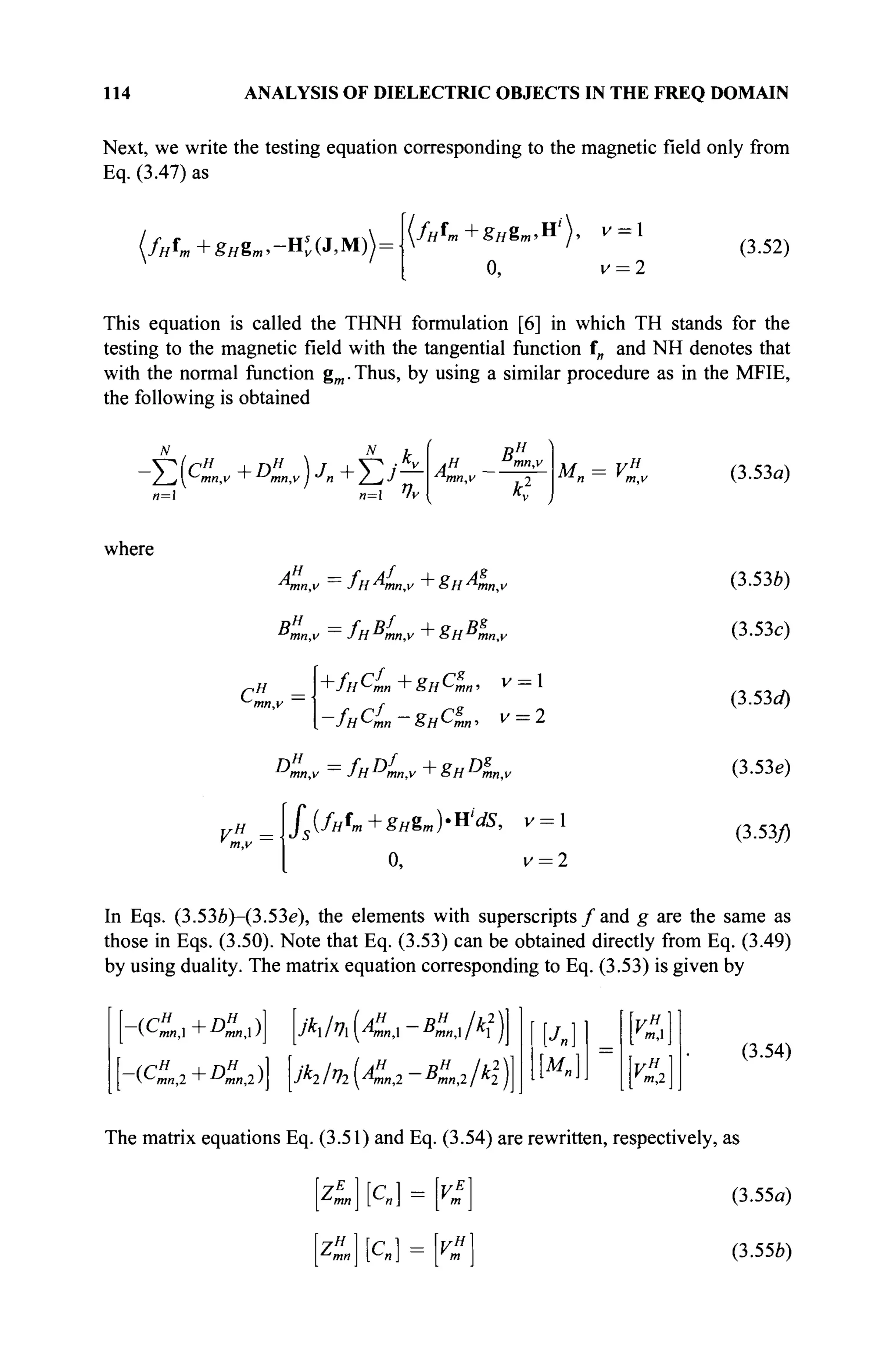 114 ANALYSIS OF DIELECTRIC OBJECTS IN THE FREQ DOMAIN
Next, we write the testing equation corresponding to the magnetic field only from
Eq. (3.47) as
(fHfm+gHgm,-Hs
v(J,M)
0, v = 2
(3.52)
This equation is called the THNH formulation [6] in which TH stands for the
testing to the magnetic field with the tangential function f„ and N H denotes that
with the normal function gm .Thus, by using a similar procedure as in the MFIE,
the following is obtained
и=1 n= ^v
.H D
mn,
mn,v 2
M = V (3.53α)
where
Ληη,ν — /нАпп,у +8нАпп,у
Β/ηη,ν =
JH^mn,v + SH^mn.v
Сн
=-!
+fHc
L+gHc
L· v= 1
—
/яЧл« ~ ёнСтп' V = 2
VH
m.v
/5 (//Л,+£я8т)-Н'<0, V = 
0, v = 2
(3.536)
(3.53c)
(3.53rf)
(3.53e)
(3.53/)
In Eqs. (3.536)-(3.53e), the elements with superscripts / and g are the same as
those in Eqs. (3.50). Note that Eq. (3.53) can be obtained directly from Eq. (3.49)
by using duality. The matrix equation corresponding to Eq. (3.53) is given by
(QM,I + DmnX )J jkx /ηχ ^AmnX BmnX I kx
A/%K„,2-^,2 A2
2
)]
~(Cm«,2 D"2)
m,
m,2
(3.54)
The matrix equations Eq. (3.51) and Eq. (3.54) are rewritten, respectively, as
K
zH
c 1
(3.55a)
(3.55b)
 