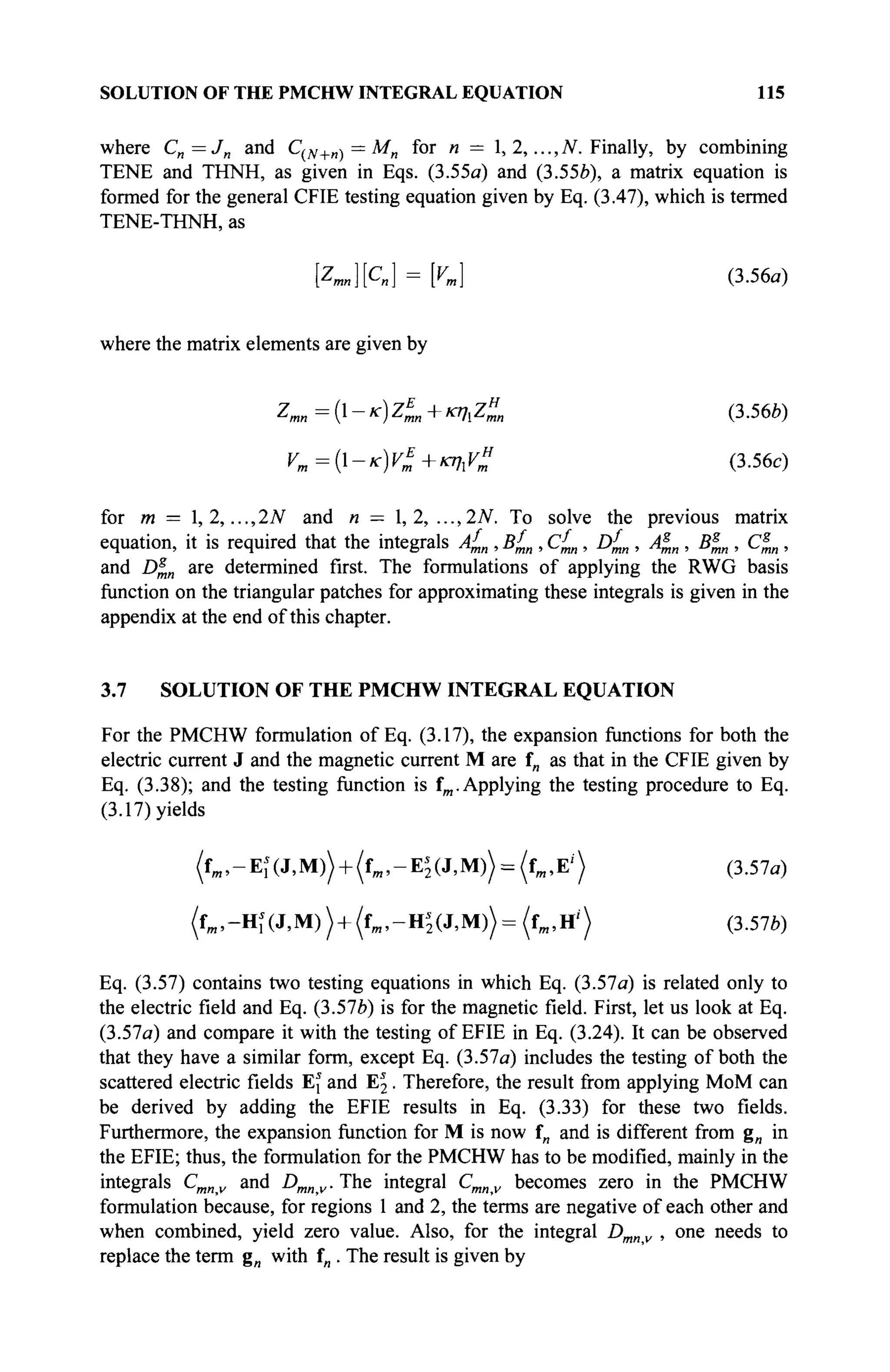 SOLUTION OF THE PMCHW INTEGRAL EQUATION 115
where C„ = J„ and С(ЛГ+и) = Mn for n = l,2,...,N. Finally, by combining
TENE and THNH, as given in Eqs. (3.55a) and (3.55è), a matrix equation is
formed for the general CFIE testing equation given by Eq. (3.47), which is termed
TENE-THNH, as
Kn][Cn] = [Vm] (3.56a)
where the matrix elements are given by
Ζιαα=(ΐ-κ)Ζ^+κηιΖ^, (3.56ft)
Ут={-кУ1+щхУ» (3.56с)
for m = 1, 2,..., 2N and n — 1, 2, ..., 2Ν. To solve the previous matrix
equation, it is required that the integrals Af
mn , Bf
mn , Cf
mn, Df
mn , Α*„ , Βξ,η , Cs
mn,
and D^n are determined first. The formulations of applying the RWG basis
function on the triangular patches for approximating these integrals is given in the
appendix at the end of this chapter.
3.7 SOLUTION OF THE PMCHW INTEGRAL EQUATION
For the PMCHW formulation of Eq. (3.17), the expansion functions for both the
electric current J and the magnetic current M are f„ as that in the CFIE given by
Eq. (3.38); and the testing function is fm. Applying the testing procedure to Eq.
(3.17) yields
(fm ,-Ei(J,M)) + (fm,-E^(J,M)) = (fm,E') (3.57a)
(fm ,-HKJ,M)) + (fm>-H*2(J,M))= (fm,H') (3.57ft)
Eq. (3.57) contains two testing equations in which Eq. (3.57a) is related only to
the electric field and Eq. (3.57ft) is for the magnetic field. First, let us look at Eq.
(3.57a) and compare it with the testing of EFIE in Eq. (3.24). It can be observed
that they have a similar form, except Eq. (3.57a) includes the testing of both the
scattered electric fields Ej and E2 . Therefore, the result from applying MoM can
be derived by adding the EFIE results in Eq. (3.33) for these two fields.
Furthermore, the expansion function for M is now f„ and is different from g„ in
the EFIE; thus, the formulation for the PMCHW has to be modified, mainly in the
integrals Cmnv and Dmnv. The integral Cmnv becomes zero in the PMCHW
formulation because, for regions 1 and 2, the terms are negative of each other and
when combined, yield zero value. Also, for the integral Dmn v , one needs to
replace the term g„ with fn . The result is given by
 