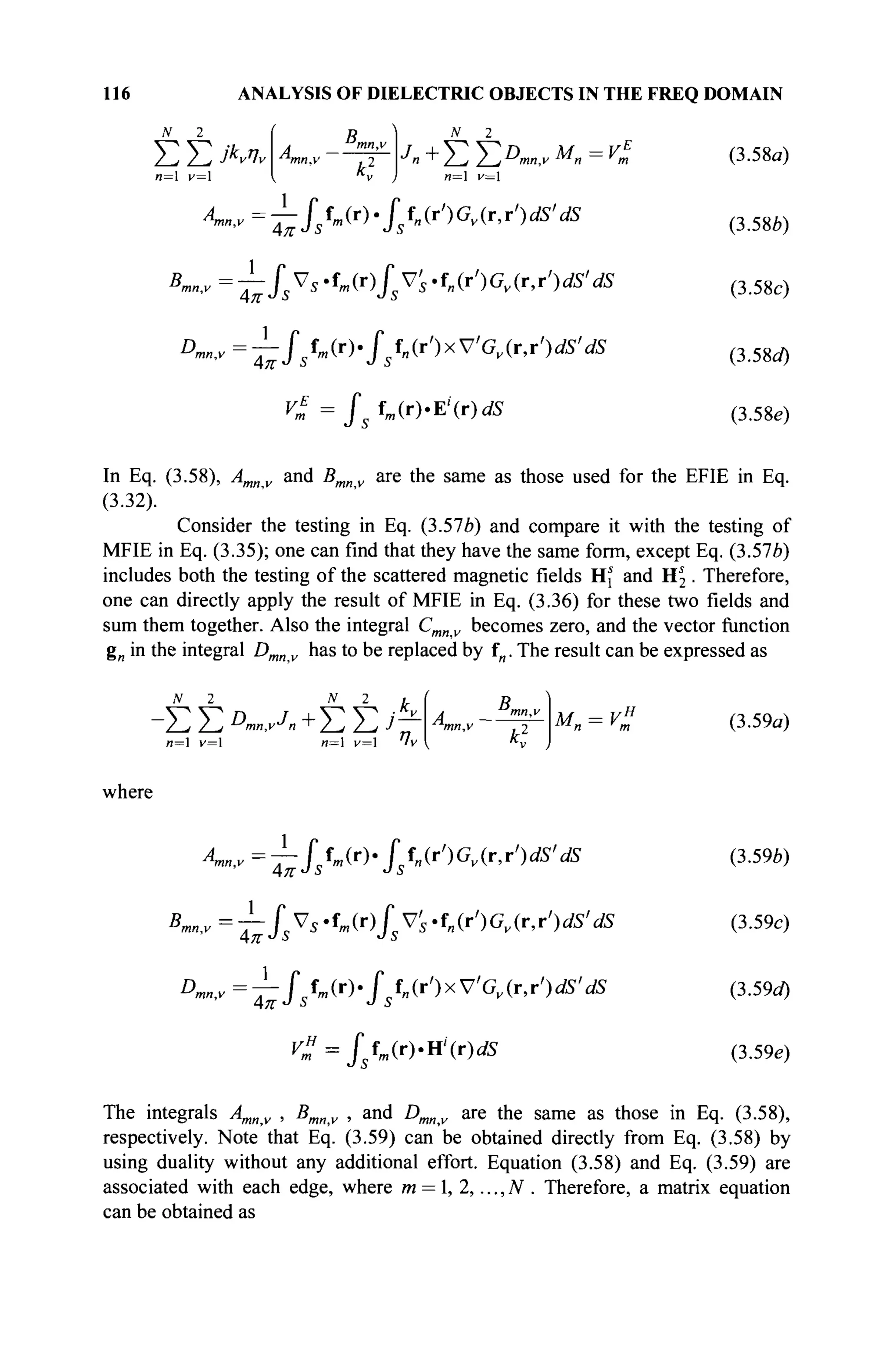 116 ANALYSIS OF DIELECTRIC OBJECTS IN THE FREQ DOMAIN
N 2
Σ Σ JKvv
n= v=
Bm
N 2
ΣΣ
Jn+Ï2Î2D
n».vM
x=V
m
Am„,v=—Jtm(T)'Jfn(r')Gv(T,r')dS'dS
B„
D.
1
fsVs-fm(r)fsVs'f„(r')Gv(r,r')dS'dS
^fsfm(r).fsfn(r')xV'Gv(r,r')dS'dS
V„ = / s f m ( r ) . E ' ( r ) ^
4π Js
1
(3.58a)
(3.58*)
(3.58c)
(3.58a)
(3.58e)
In Eq. (3.58), Amnv and Bmnv are the same as those used for the EFIE in Eq.
(3.32).
Consider the testing in Eq. (3.57b) and compare it with the testing of
MFIE in Eq. (3.35); one can find that they have the same form, except Eq. (3.576)
includes both the testing of the scattered magnetic fields Hj and Hs
2 . Therefore,
one can directly apply the result of MFIE in Eq. (3.36) for these two fields and
sum them together. Also the integral Cmnv becomes zero, and the vector function
g„ in the integral Dmnv has to be replaced by fn. The result can be expressed as
N2 N 2 t
Л Д
" " И
мп = v% (3.59a)
where
^ ' v =
Г ~ ] Л ( Г )
· is^')Gv(T,r')dS'dS
Bmn,v~fsVS-tm(r)fVs-fn(r')Gv(r,r')dS'dS
D„ -^fstm(r)'fsf„(r')xVGv{r,r')dS'dS
Vf = Jsfm(r)-n'{r)dS
(3.59b)
(3.59c)
(3.59o)
(3.59e)
The integrals Amnv , Bmnv , and Dmnv are the same as those in Eq. (3.58),
respectively. Note that Eq. (3.59) can be obtained directly from Eq. (3.58) by
using duality without any additional effort. Equation (3.58) and Eq. (3.59) are
associated with each edge, where m = 1, 2,..., N . Therefore, a matrix equation
can be obtained as
 