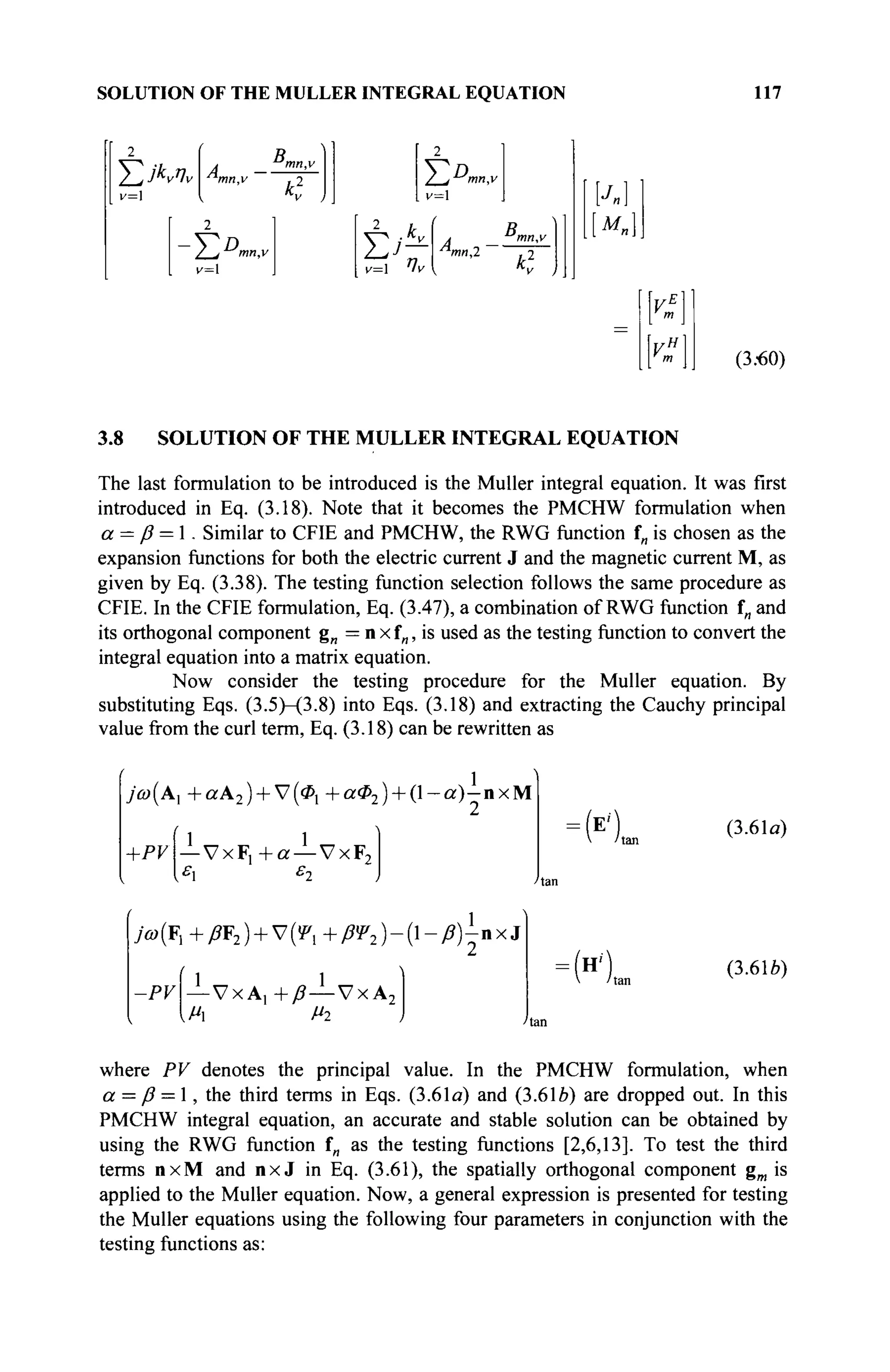 SOLUTION OF THE MULLER INTEGRAL EQUATION 117
Σ Λ ^
v=
4 _ B m
" · '
mn,v j 2
v=l
_2
i/~l
/ jmn.v
v= Ίν
B„
à - mn,v
mn2 t n
M„]
(3.60)
3.8 SOLUTION OF THE MÜLLER INTEGRAL EQUATION
The last formulation to be introduced is the Müller integral equation. It was first
introduced in Eq. (3.18). Note that it becomes the PMCHW formulation when
а = ß = 1. Similar to CFIE and PMCHW, the RWG function f„ is chosen as the
expansion functions for both the electric current J and the magnetic current M, as
given by Eq. (3.38). The testing function selection follows the same procedure as
CFIE. In the CFIE formulation, Eq. (3.47), a combination of RWG function fn and
its orthogonal component g„ = n x f„, is used as the testing function to convert the
integral equation into a matrix equation.
Now consider the testing procedure for the Müller equation. By
substituting Eqs. (3.5)-(3.8) into Eqs. (3.18) and extracting the Cauchy principal
value from the curl term, Eq. (3.18) can be rewritten as
7'ω(Α, +ccA2) + V(0l +αΦ2 ) + ( 1 - α ) - η χ Μ
+PV
1 „ „ 1 „ „
— V x F , + a — V x F 2
:(E<) (3.61a)
>(F, +β¥2) + V(f, + βΨ2)-{-ß)-nxi
-PV -VxA, +ß—VxA2
[Mi Mi
:(H<) (3.616)
where PV denotes the principal value. In the PMCHW formulation, when
а = ß = 1, the third terms in Eqs. (3.61a) and (3.6le) are dropped out. In this
PMCHW integral equation, an accurate and stable solution can be obtained by
using the RWG function fn as the testing functions [2,6,13]. To test the third
terms nxM and n x J in Eq. (3.61), the spatially orthogonal component gm is
applied to the Müller equation. Now, a general expression is presented for testing
the Müller equations using the following four parameters in conjunction with the
testing functions as:
 