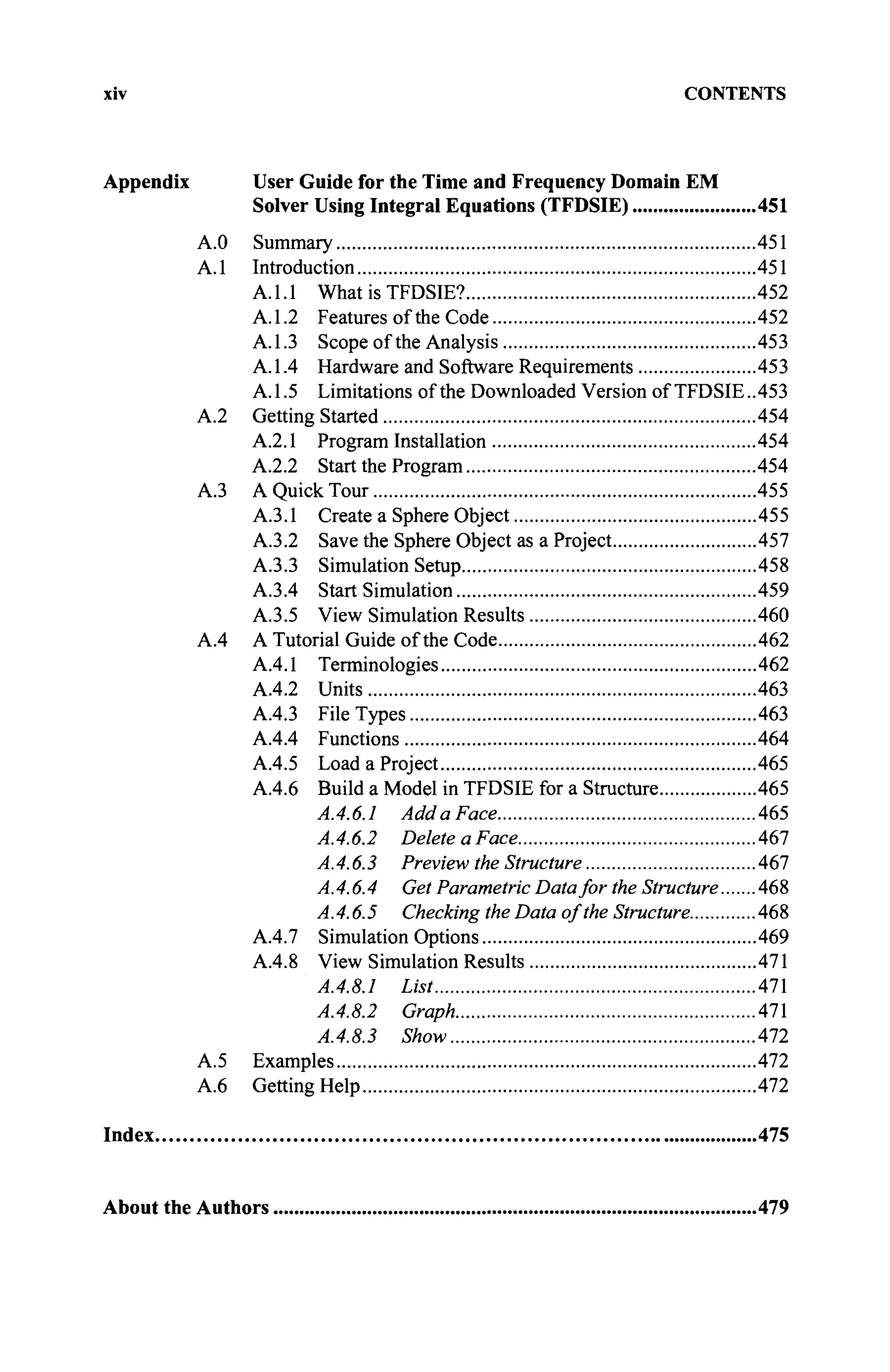 xiv CONTENTS
Appendix User Guide for the Time and Frequency Domain EM
Solver Using Integral Equations (TFDSIE) 451
A.O Summary 451
A.l Introduction 451
A.l.l What is TFDSIE? 452
A.1.2 Features of the Code 452
A.1.3 Scope of the Analysis 453
A. 1.4 Hardware and Software Requirements 453
A.1.5 Limitations of the Downloaded Version of TFDSIE..453
A.2 Getting Started 454
A.2.1 Program Installation 454
A.2.2 Start the Program 454
A.3 A Quick Tour 455
A.3.1 Create a Sphere Object 455
A.3.2 Save the Sphere Object as a Project 457
A.3.3 Simulation Setup 458
A.3.4 Start Simulation 459
A.3.5 View Simulation Results 460
A.4 A Tutorial Guide of the Code 462
A.4.1 Terminologies 462
A.4.2 Units 463
A.4.3 File Types 463
A.4.4 Functions 464
A.4.5 Load a Project 465
A.4.6 Build a Model in TFDSIE for a Structure 465
A.4.6.1 Add a Face 465
A.4.6.2 Delete a Face 467
A.4.6.3 Preview the Structure 467
A.4.6.4 Get Parametric Datafor the Structure 468
A.4.6.5 Checking the Data of the Structure 468
A.4.7 Simulation Options 469
A.4.8 View Simulation Results 471
A.4.8.1 List 471
A.4.8.2 Graph 471
A.4.8.3 Show 472
A.5 Examples 472
A.6 Getting Help 472
Index 475
About the Authors 479
 