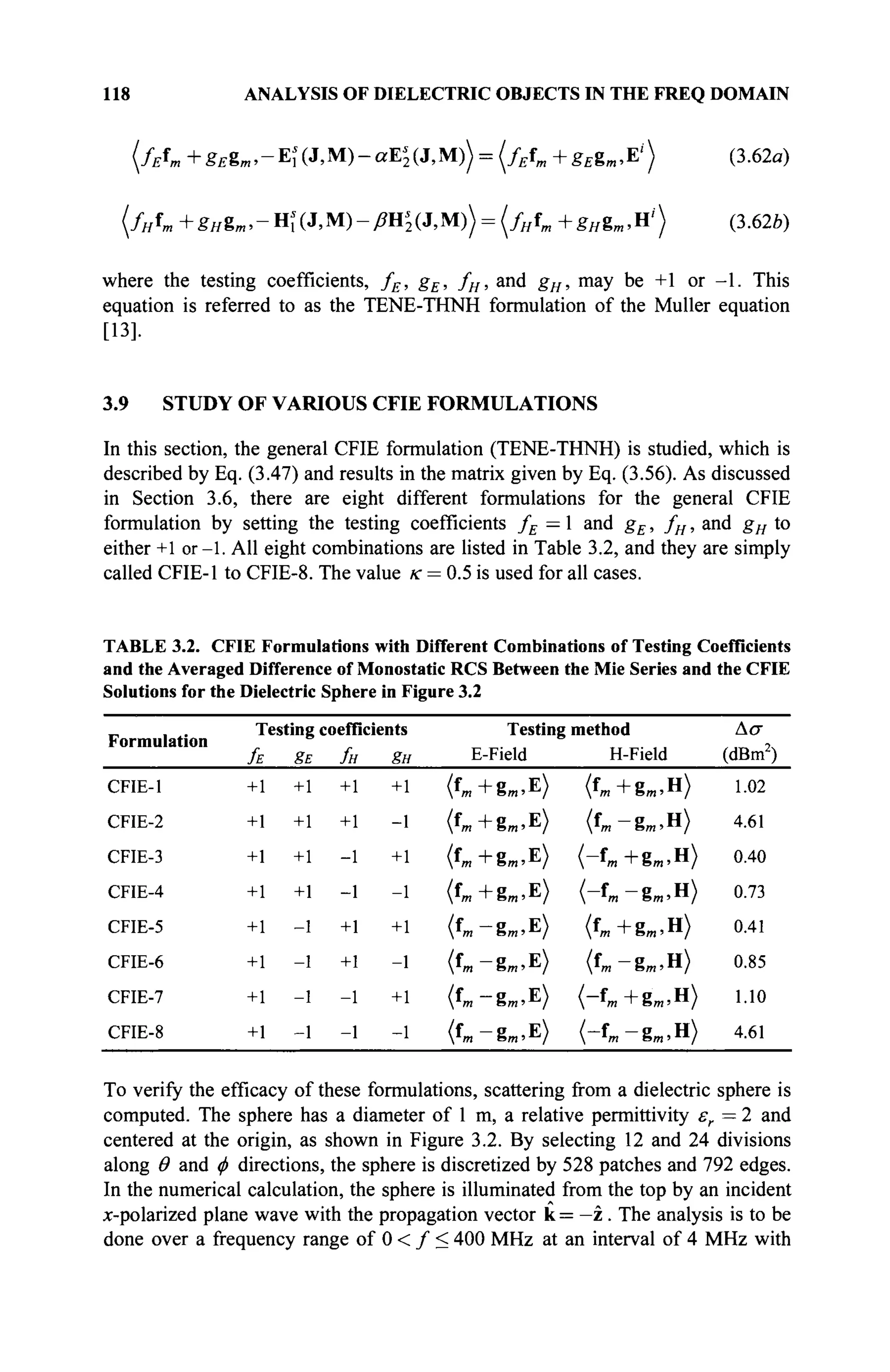 118 ANALYSIS OF DIELECTRIC OBJECTS IN THE FREQ DOMAIN
( / A + gEgm, - Щ (J, M) - aE'2 (J, M)) = (fEfm + gEgm, E' ) (3.62«)
(/н*т +gHem,-Hs
l(J№)-ßns
2(J,M)) = (f„fm+g„gm,ni
) (3.62b)
where the testing coefficients, fE, gE, fH, and gH, may be +1 or - 1 . This
equation is referred to as the TENE-THNH formulation of the Müller equation
[13].
3.9 STUDY OF VARIOUS CFIE FORMULATIONS
In this section, the general CFIE formulation (TENE-THNH) is studied, which is
described by Eq. (3.47) and results in the matrix given by Eq. (3.56). As discussed
in Section 3.6, there are eight different formulations for the general CFIE
formulation by setting the testing coefficients fE — 1 and gE, fH, and gH to
either +1 or-1. All eight combinations are listed in Table 3.2, and they are simply
called CFIE-1 to CFIE-8. The value к = 0.5 is used for all cases.
TABLE 3.2. CFIE Formulations with Different Combinations of Testing Coefficients
and the Averaged Difference of Monostatic RCS Between the Mie Series and the CFIE
Solutions for the Dielectric Sphere in Figure 3.2
Formulation
CFIE-1
CFIE-2
CFIE-3
CFIE-4
CFIE-5
CFIE-6
CFIE-7
CFIE-8
Testing coefficients
fE gE fH gH
+1
+1
+1
+1
+1
+1
+1
+1
+1
+1
+1
+1
-1
-1
-1
-1
+1
+1
-1
-1
+1
+1
-1
-1
+1
-1
+1
-1
+1
-1
+1
-1
Testing
E-Field
(«m+gm.E)
( f m + g m , E )
( f m + g m , E )
(fm +gm >E)
(*т-ЪтЛ)
(Ъ-ЪтЛ)
( f m - g m , E )
(«m-gm.E)
method
H-Field
(*»+g».H>
(fm -gm>H
)
( - f m + g m , H >
( - f m - g m , H )
( Ъ + В т . Н )
(fm-gm»H
)
H,+gm!H)
(-fm-gm.H)
Ασ
(dBm2
)
1.02
4.61
0.40
0.73
0.41
0.85
1.10
4.61
To verify the efficacy of these formulations, scattering from a dielectric sphere is
computed. The sphere has a diameter of 1 m, a relative permittivity er — 2 and
centered at the origin, as shown in Figure 3.2. By selecting 12 and 24 divisions
along Θ and φ directions, the sphere is discretized by 528 patches and 792 edges.
In the numerical calculation, the sphere is illuminated from the top by an incident
x-polarized plane wave with the propagation vector к = —z . The analysis is to be
done over a frequency range of 0 < / < 400 MHz at an interval of 4 MHz with
 