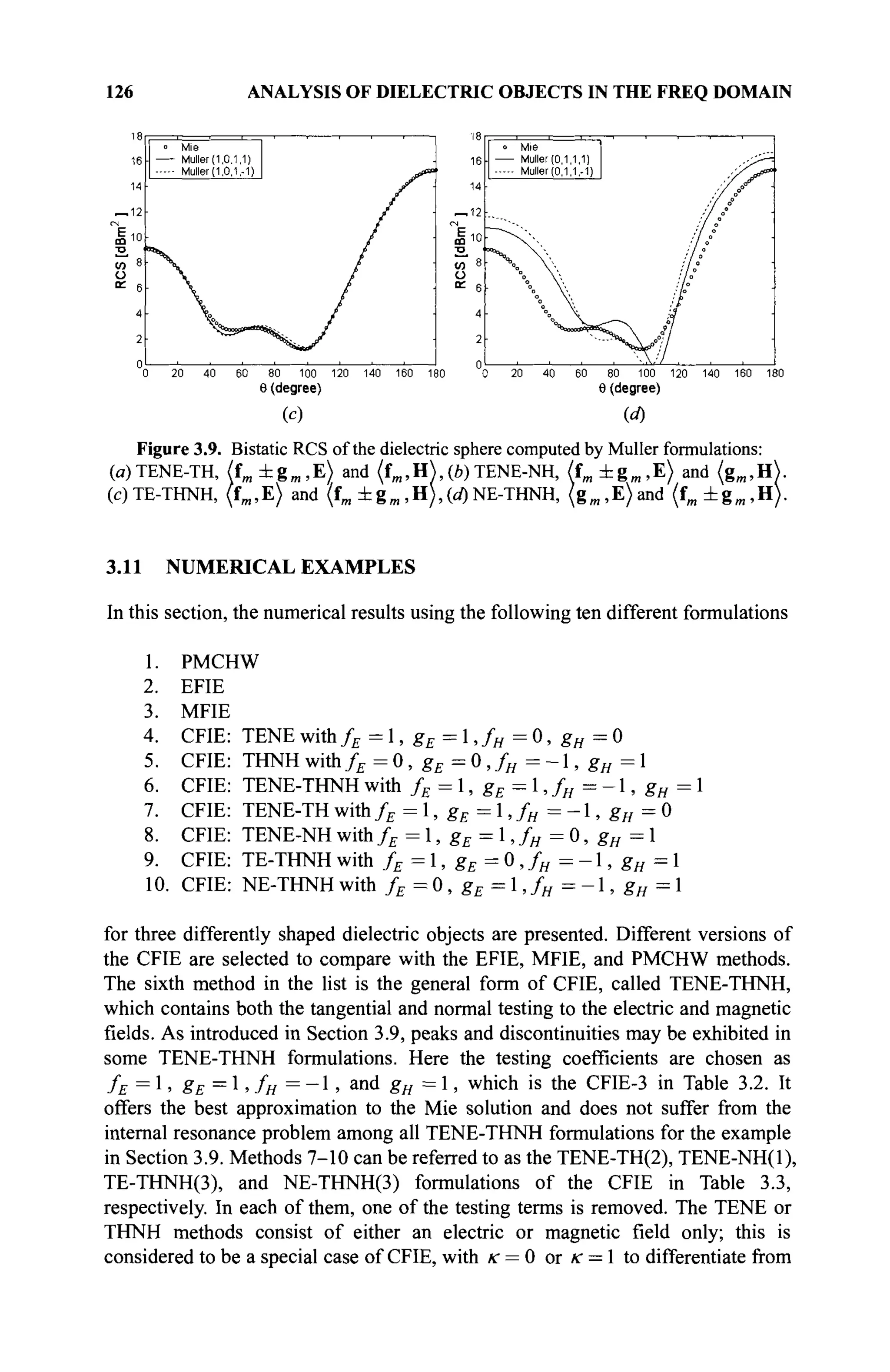 126 ANALYSIS OF DIELECTRIC OBJECTS IN THE FREQ DOMAIN
16
14
_ 1 2
m
° Mie
. — Müller (1.0.1.1)
Muller (1.0.1,-1)
V
80 100 120
Θ(degree)
(с)
140 160 18
Mie
■ Muller (0.1.1.1)
Muller (0.1.1,-1)
100 120
Θ (degree)
140 160 180
(«0
Figure 3.9. Bistatic RCS of the dielectric sphere computed by Müller formulations:
(ß)TENE-TH, (fm ±gm ,E) and (fm, H), (b) TENE-NH, (fm ±gm ,E) and (gm,H).
(c)TE-THNH, (fm,E) and (fm ±gm,H),(d)NE-THNH, (gm,E)and (fm ±gm ,H).
3.11 NUMERICAL EXAMPLES
In this section, the numerical results using the following ten different formulations
1. PMCHW
2. EFIE
3. MFIE
4. CFIE: TENEwith/£ = 1, gE = 1 , / „ = 0, gH = 0
5. CFIE: THNH with/£ = 0, gE = 0 ,fH = - 1 , gH = 1
6. CFIE: TENE-THNH with fE = 1, gE = 1, fH = -1, gH = 1
7. CFIE: T E N E - T H w i t h / £ = l , g £ = l , / w = - l , g / / = 0
8. CFIE: TENE-NH with fE = 1, gE = 1, fH = 0, gH = 1
9. CFIE: TE-THNH with fE = 1, gE = 0 ,fH - - 1 , gH = 1
10. CFIE: NE-THNH with fE = 0 , gE = 1 ,fH = - 1 , gH = 1
for three differently shaped dielectric objects are presented. Different versions of
the CFIE are selected to compare with the EFIE, MFIE, and PMCHW methods.
The sixth method in the list is the general form of CFIE, called TENE-THNH,
which contains both the tangential and normal testing to the electric and magnetic
fields. As introduced in Section 3.9, peaks and discontinuities may be exhibited in
some TENE-THNH formulations. Here the testing coefficients are chosen as
fE = 1, gE = l, fH = - l , and gH = 1, which is the CFIE-3 in Table 3.2. It
offers the best approximation to the Mie solution and does not suffer from the
internal resonance problem among all TENE-THNH formulations for the example
in Section 3.9. Methods 7-10 can be referred to as the TENE-TH(2), TENE-NH(l),
TE-THNH(3), and NE-THNH(3) formulations of the CFIE in Table 3.3,
respectively. In each of them, one of the testing terms is removed. The TENE or
THNH methods consist of either an electric or magnetic field only; this is
considered to be a special case of CFIE, with к = 0 or к = 1 to differentiate from
 