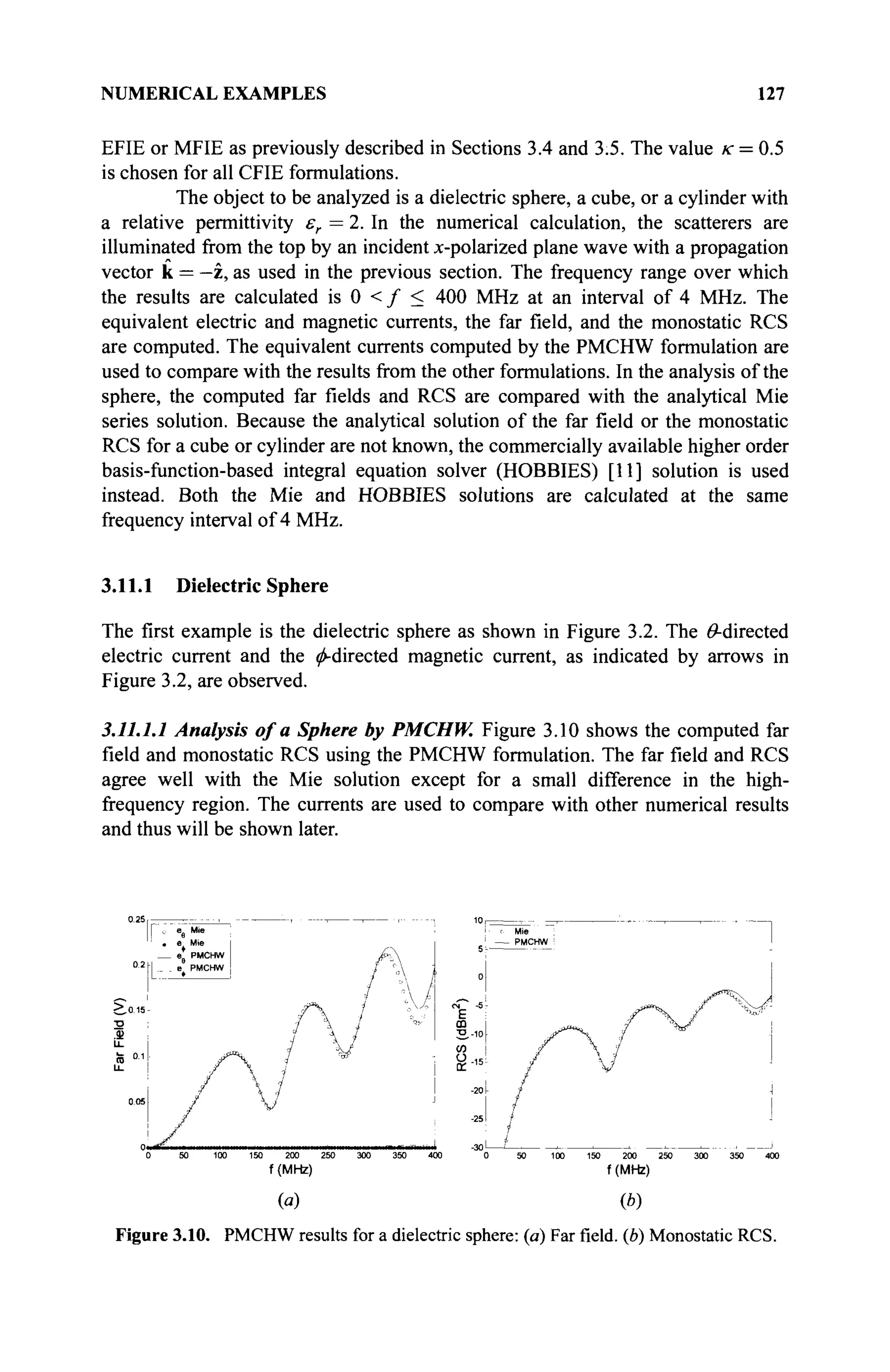 NUMERICAL EXAMPLES 127
EFIE or MFIE as previously described in Sections 3.4 and 3.5. The value к = 0.5
is chosen for all CFIE formulations.
The object to be analyzed is a dielectric sphere, a cube, or a cylinder with
a relative permittivity er = 2. In the numerical calculation, the scatterers are
illuminated from the top by an incident x-polarized plane wave with a propagation
vector к = —z, as used in the previous section. The frequency range over which
the results are calculated is 0 < / < 400 MHz at an interval of 4 MHz. The
equivalent electric and magnetic currents, the far field, and the monostatic RCS
are computed. The equivalent currents computed by the PMCHW formulation are
used to compare with the results from the other formulations. In the analysis of the
sphere, the computed far fields and RCS are compared with the analytical Mie
series solution. Because the analytical solution of the far field or the monostatic
RCS for a cube or cylinder are not known, the commercially available higher order
basis-function-based integral equation solver (HOBBIES) [11] solution is used
instead. Both the Mie and HOBBIES solutions are calculated at the same
frequency interval of 4 MHz.
3.11.1 Dielectric Sphere
The first example is the dielectric sphere as shown in Figure 3.2. The ^-directed
electric current and the ^-directed magnetic current, as indicated by arrows in
Figure 3.2, are observed.
3.11.1.1 Analysis of a Sphere by PMCHW. Figure 3.10 shows the computed far
field and monostatic RCS using the PMCHW formulation. The far field and RCS
agree well with the Mie solution except for a small difference in the high-
frequency region. The currents are used to compare with other numerical results
and thus will be shown later.
liirtT i i i m r I -30 < < > > ^ ' > ' -'
0 50 100 150 200 250 300 350 400 0 50 100 150 200 250 300 350 400
f (MHz) f (MHz)
(a) (b)
Figure 3.10. PMCHW results for a dielectric sphere: (a) Farfield,(b) Monostatic RCS.
 