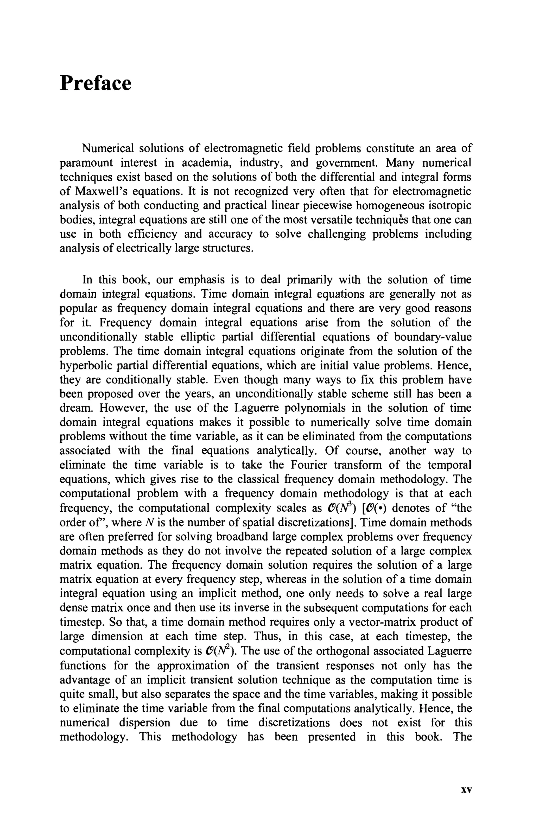 Preface
Numerical solutions of electromagnetic field problems constitute an area of
paramount interest in academia, industry, and government. Many numerical
techniques exist based on the solutions of both the differential and integral forms
of Maxwell's equations. It is not recognized very often that for electromagnetic
analysis of both conducting and practical linear piecewise homogeneous isotropic
bodies, integral equations are still one of the most versatile techniques that one can
use in both efficiency and accuracy to solve challenging problems including
analysis of electrically large structures.
In this book, our emphasis is to deal primarily with the solution of time
domain integral equations. Time domain integral equations are generally not as
popular as frequency domain integral equations and there are very good reasons
for it. Frequency domain integral equations arise from the solution of the
unconditionally stable elliptic partial differential equations of boundary-value
problems. The time domain integral equations originate from the solution of the
hyperbolic partial differential equations, which are initial value problems. Hence,
they are conditionally stable. Even though many ways to fix this problem have
been proposed over the years, an unconditionally stable scheme still has been a
dream. However, the use of the Laguerre polynomials in the solution of time
domain integral equations makes it possible to numerically solve time domain
problems without the time variable, as it can be eliminated from the computations
associated with the final equations analytically. Of course, another way to
eliminate the time variable is to take the Fourier transform of the temporal
equations, which gives rise to the classical frequency domain methodology. The
computational problem with a frequency domain methodology is that at each
frequency, the computational complexity scales as 6{Ν*) [C(·) denotes of "the
order of, where N is the number of spatial discretizations]. Time domain methods
are often preferred for solving broadband large complex problems over frequency
domain methods as they do not involve the repeated solution of a large complex
matrix equation. The frequency domain solution requires the solution of a large
matrix equation at every frequency step, whereas in the solution of a time domain
integral equation using an implicit method, one only needs to solve a real large
dense matrix once and then use its inverse in the subsequent computations for each
timestep. So that, a time domain method requires only a vector-matrix product of
large dimension at each time step. Thus, in this case, at each timestep, the
computational complexity is 0{N2
). The use of the orthogonal associated Laguerre
functions for the approximation of the transient responses not only has the
advantage of an implicit transient solution technique as the computation time is
quite small, but also separates the space and the time variables, making it possible
to eliminate the time variable from the final computations analytically. Hence, the
numerical dispersion due to time discretizations does not exist for this
methodology. This methodology has been presented in this book. The
xv
 