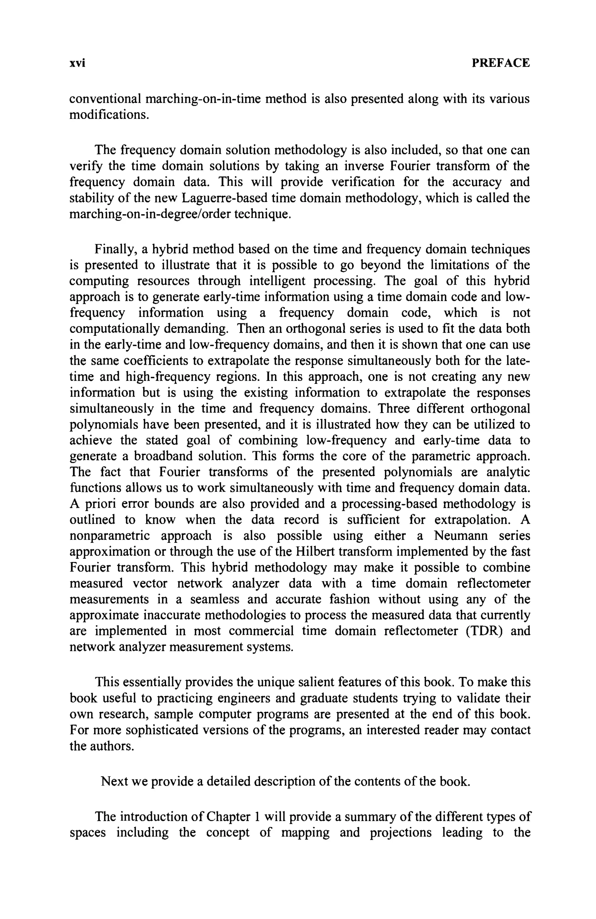 xvi PREFACE
conventional marching-on-in-time method is also presented along with its various
modifications.
The frequency domain solution methodology is also included, so that one can
verify the time domain solutions by taking an inverse Fourier transform of the
frequency domain data. This will provide verification for the accuracy and
stability of the new Laguerre-based time domain methodology, which is called the
marching-on-in-degree/order technique.
Finally, a hybrid method based on the time and frequency domain techniques
is presented to illustrate that it is possible to go beyond the limitations of the
computing resources through intelligent processing. The goal of this hybrid
approach is to generate early-time information using a time domain code and low-
frequency information using a frequency domain code, which is not
computationally demanding. Then an orthogonal series is used to fit the data both
in the early-time and low-frequency domains, and then it is shown that one can use
the same coefficients to extrapolate the response simultaneously both for the late-
time and high-frequency regions. In this approach, one is not creating any new
information but is using the existing information to extrapolate the responses
simultaneously in the time and frequency domains. Three different orthogonal
polynomials have been presented, and it is illustrated how they can be utilized to
achieve the stated goal of combining low-frequency and early-time data to
generate a broadband solution. This forms the core of the parametric approach.
The fact that Fourier transforms of the presented polynomials are analytic
functions allows us to work simultaneously with time and frequency domain data.
A priori error bounds are also provided and a processing-based methodology is
outlined to know when the data record is sufficient for extrapolation. A
nonparametric approach is also possible using either a Neumann series
approximation or through the use of the Hubert transform implemented by the fast
Fourier transform. This hybrid methodology may make it possible to combine
measured vector network analyzer data with a time domain reflectometer
measurements in a seamless and accurate fashion without using any of the
approximate inaccurate methodologies to process the measured data that currently
are implemented in most commercial time domain reflectometer (TDR) and
network analyzer measurement systems.
This essentially provides the unique salient features of this book. To make this
book useful to practicing engineers and graduate students trying to validate their
own research, sample computer programs are presented at the end of this book.
For more sophisticated versions of the programs, an interested reader may contact
the authors.
Next we provide a detailed description of the contents of the book.
The introduction of Chapter 1 will provide a summary of the different types of
spaces including the concept of mapping and projections leading to the
 