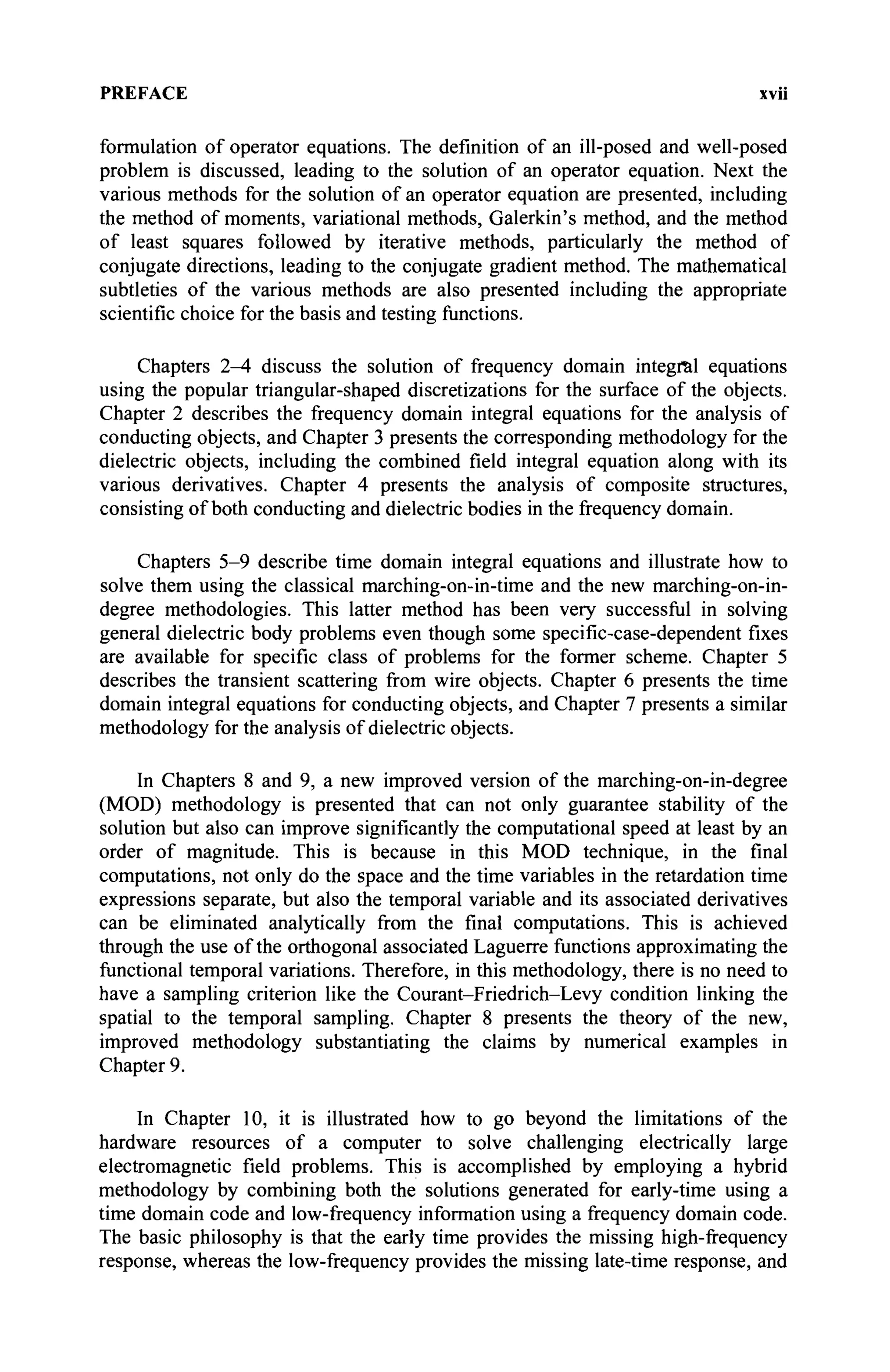 PREFACE XVII
formulation of operator equations. The definition of an ill-posed and well-posed
problem is discussed, leading to the solution of an operator equation. Next the
various methods for the solution of an operator equation are presented, including
the method of moments, variational methods, Galerkin's method, and the method
of least squares followed by iterative methods, particularly the method of
conjugate directions, leading to the conjugate gradient method. The mathematical
subtleties of the various methods are also presented including the appropriate
scientific choice for the basis and testing functions.
Chapters 2^4 discuss the solution of frequency domain integral equations
using the popular triangular-shaped discretizations for the surface of the objects.
Chapter 2 describes the frequency domain integral equations for the analysis of
conducting objects, and Chapter 3 presents the corresponding methodology for the
dielectric objects, including the combined field integral equation along with its
various derivatives. Chapter 4 presents the analysis of composite structures,
consisting of both conducting and dielectric bodies in the frequency domain.
Chapters 5-9 describe time domain integral equations and illustrate how to
solve them using the classical marching-on-in-time and the new marching-on-in-
degree methodologies. This latter method has been very successful in solving
general dielectric body problems even though some specific-case-dependent fixes
are available for specific class of problems for the former scheme. Chapter 5
describes the transient scattering from wire objects. Chapter 6 presents the time
domain integral equations for conducting objects, and Chapter 7 presents a similar
methodology for the analysis of dielectric objects.
In Chapters 8 and 9, a new improved version of the marching-on-in-degree
(MOD) methodology is presented that can not only guarantee stability of the
solution but also can improve significantly the computational speed at least by an
order of magnitude. This is because in this MOD technique, in the final
computations, not only do the space and the time variables in the retardation time
expressions separate, but also the temporal variable and its associated derivatives
can be eliminated analytically from the final computations. This is achieved
through the use of the orthogonal associated Laguerre functions approximating the
functional temporal variations. Therefore, in this methodology, there is no need to
have a sampling criterion like the Courant-Friedrich-Levy condition linking the
spatial to the temporal sampling. Chapter 8 presents the theory of the new,
improved methodology substantiating the claims by numerical examples in
Chapter 9.
In Chapter 10, it is illustrated how to go beyond the limitations of the
hardware resources of a computer to solve challenging electrically large
electromagnetic field problems. This is accomplished by employing a hybrid
methodology by combining both the solutions generated for early-time using a
time domain code and low-frequency information using a frequency domain code.
The basic philosophy is that the early time provides the missing high-frequency
response, whereas the low-frequency provides the missing late-time response, and
 
