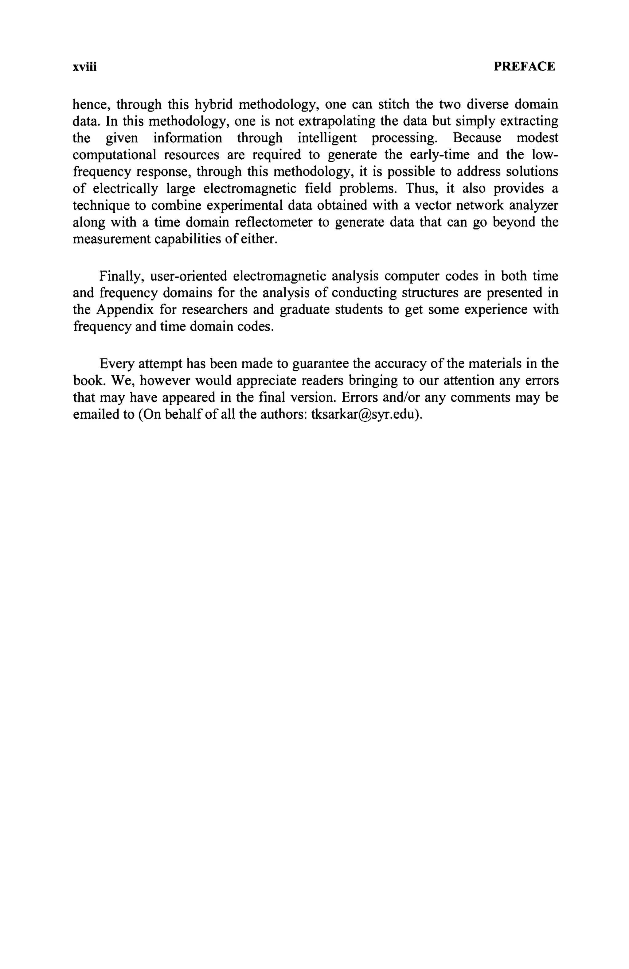xviii PREFACE
hence, through this hybrid methodology, one can stitch the two diverse domain
data. In this methodology, one is not extrapolating the data but simply extracting
the given information through intelligent processing. Because modest
computational resources are required to generate the early-time and the low-
frequency response, through this methodology, it is possible to address solutions
of electrically large electromagnetic field problems. Thus, it also provides a
technique to combine experimental data obtained with a vector network analyzer
along with a time domain reflectometer to generate data that can go beyond the
measurement capabilities of either.
Finally, user-oriented electromagnetic analysis computer codes in both time
and frequency domains for the analysis of conducting structures are presented in
the Appendix for researchers and graduate students to get some experience with
frequency and time domain codes.
Every attempt has been made to guarantee the accuracy of the materials in the
book. We, however would appreciate readers bringing to our attention any errors
that may have appeared in the final version. Errors and/or any comments may be
emailed to (On behalf of all the authors: tksarkar@syr.edu).
 