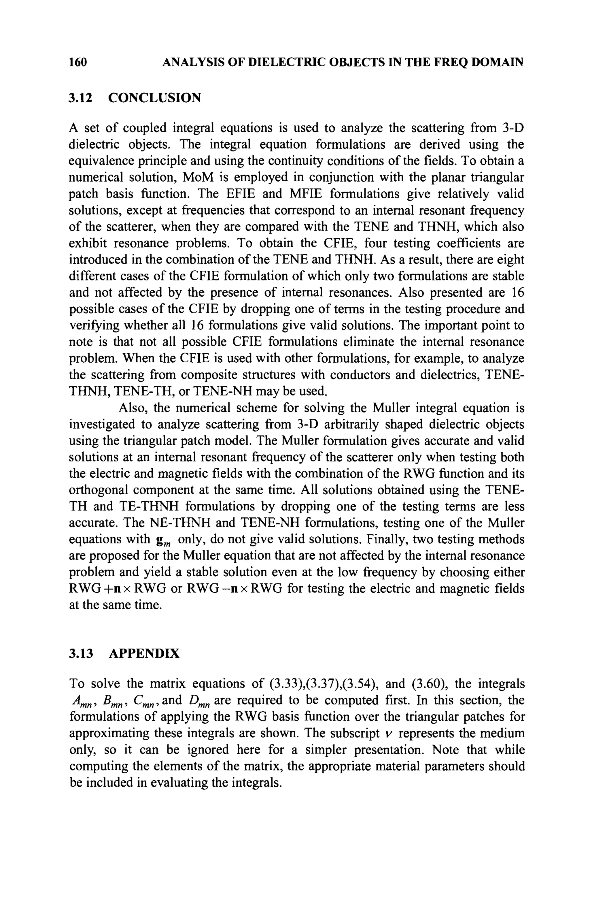 160 ANALYSIS OF DIELECTRIC OBJECTS IN THE FREQ DOMAIN
3.12 CONCLUSION
A set of coupled integral equations is used to analyze the scattering from 3-D
dielectric objects. The integral equation formulations are derived using the
equivalence principle and using the continuity conditions of the fields. To obtain a
numerical solution, MoM is employed in conjunction with the planar triangular
patch basis function. The EFIE and MFIE formulations give relatively valid
solutions, except at frequencies that correspond to an internal resonant frequency
of the scatterer, when they are compared with the TENE and THNH, which also
exhibit resonance problems. To obtain the CFIE, four testing coefficients are
introduced in the combination of the TENE and THNH. As a result, there are eight
different cases of the CFIE formulation of which only two formulations are stable
and not affected by the presence of internal resonances. Also presented are 16
possible cases of the CFIE by dropping one of terms in the testing procedure and
verifying whether all 16 formulations give valid solutions. The important point to
note is that not all possible CFIE formulations eliminate the internal resonance
problem. When the CFIE is used with other formulations, for example, to analyze
the scattering from composite structures with conductors and dielectrics, TENE-
THNH, TENE-TH, or TENE-NH may be used.
Also, the numerical scheme for solving the Müller integral equation is
investigated to analyze scattering from 3-D arbitrarily shaped dielectric objects
using the triangular patch model. The MuUer formulation gives accurate and valid
solutions at an internal resonant frequency of the scatterer only when testing both
the electric and magnetic fields with the combination of the RWG function and its
orthogonal component at the same time. All solutions obtained using the TENE-
TH and TE-THNH formulations by dropping one of the testing terms are less
accurate. The NE-THNH and TENE-NH formulations, testing one of the Müller
equations with gm only, do not give valid solutions. Finally, two testing methods
are proposed for the Müller equation that are not affected by the internal resonance
problem and yield a stable solution even at the low frequency by choosing either
RWG +n x RWG or RWG - n x RWG for testing the electric and magnetic fields
at the same time.
3.13 APPENDIX
To solve the matrix equations of (3.33),(3.37),(3.54), and (3.60), the integrals
Amn, Bmn, Cmn, and Dmn are required to be computed first. In this section, the
formulations of applying the RWG basis function over the triangular patches for
approximating these integrals are shown. The subscript v represents the medium
only, so it can be ignored here for a simpler presentation. Note that while
computing the elements of the matrix, the appropriate material parameters should
be included in evaluating the integrals.
 