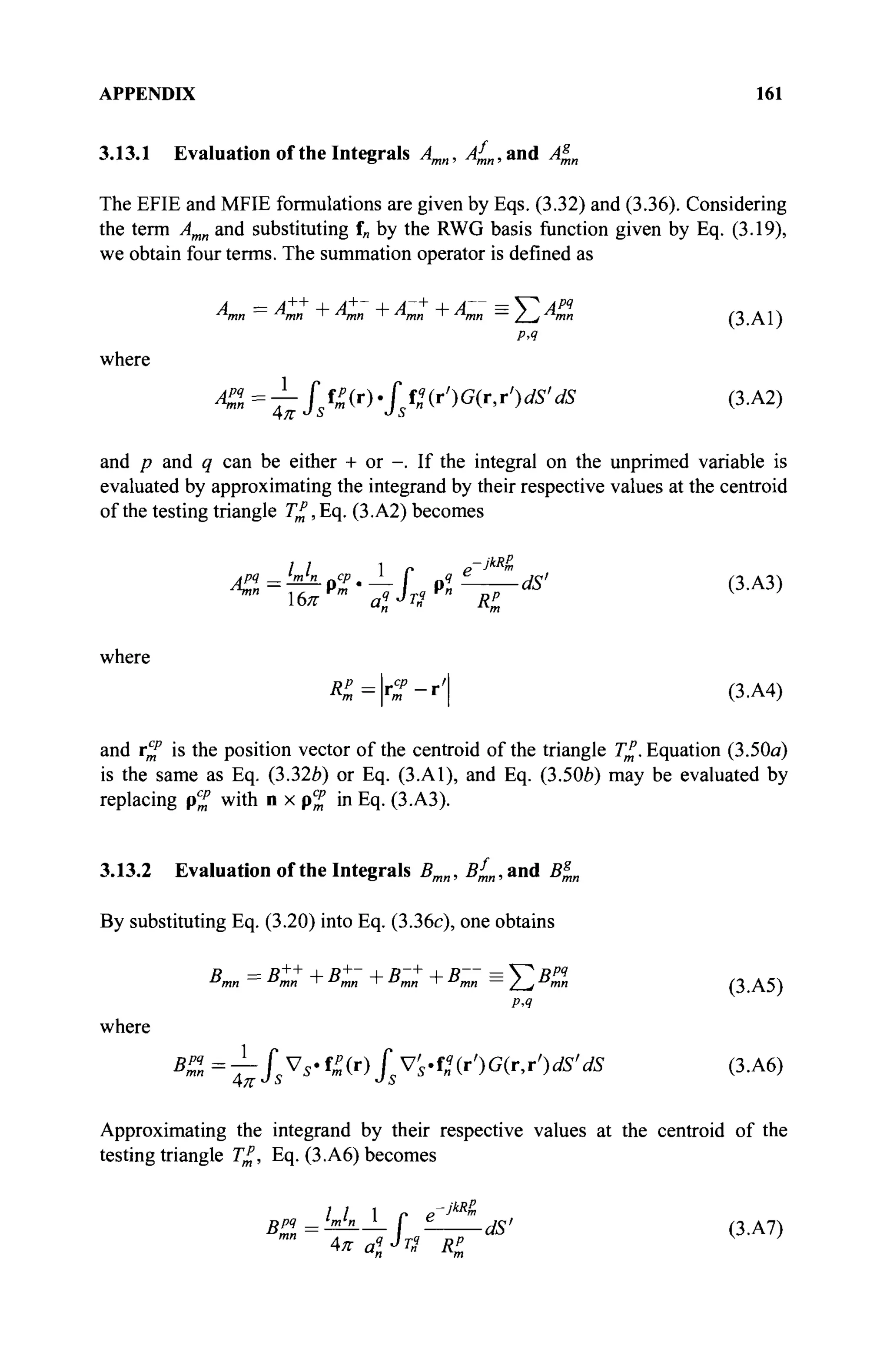 APPENDIX 161
3.13.1 Evaluation of the Integrals Amn, л£,,ап(1 Л|„
The EFIE and MFIE formulations are given by Eqs. (3.32) and (3.36). Considering
the term Amn and substituting f„ by the RWG basis function given by Eq. (3.19),
we obtain four terms. The summation operator is defined as
A — A++
4- A+
" 4- A~+
4- A— = V* Apq
л
тп — л
тп ' л
тп ' л
тп > Л я п —/LJ mn ( 3 . A 1 )
Р>Я
where
A%=^fsfZ(r).fsPn(r')G(r,r')dS'dS (3.A2)
and p and q can be either + or -. If the integral on the unprimed variable is
evaluated by approximating the integrand by their respective values at the centroid
of the testing triangle 7^, Eq. (3.A2) becomes
/ / 1 Г p-JkR
m
Am bnbLpcp.JLr p «£ ds> ( 3 A 3 )
16л- m
aï J
n Rl
where
K=r%-r' (3.A4)
and rm
p
is the position vector of the centroid of the triangle ^.Equation (3.50a)
is the same as Eq. (3.326) or Eq. (3.A1), and Eq. (3.506) may be evaluated by
replacing p^ with n x p% in Eq. (3.A3).
3.13.2 Evaluation of the Integrals Bmn, Bf
mn, and Βξ,η
By substituting Eq. (3.20) into Eq. (3.36c), one obtains
"mn=
"mn + "mn +' "mn + "mn = / , ° m (3.A5)
PA
where
B^ =^-JsVs-^(r) JsVs-Pn(r')G(r,r')dS' dS (3.A6)
Approximating the integrand by their respective values at the centroid of the
testing triangle T£, Eq. (3.A6) becomes
BP9=!mb__Lf ί dS> (3.A7)
m
" 4π al J
n Ri
 