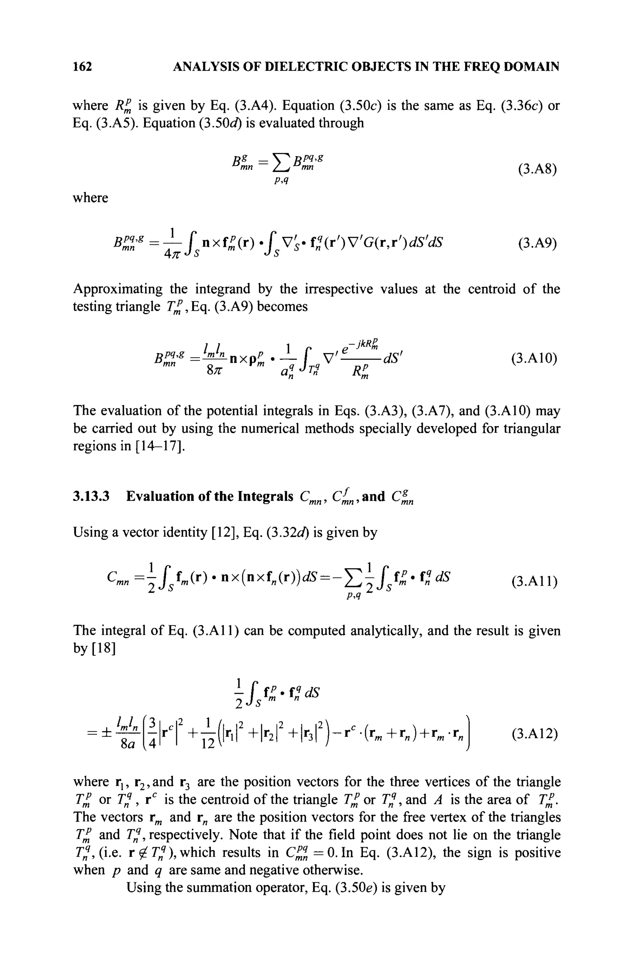 162 ANALYSIS OF DIELECTRIC OBJECTS IN THE FREQ DOMAIN
where R% is given by Eq. (3.A4). Equation (3.50c) is the same as Eq. (3.36c) or
Eq. (3.A5). Equation (3.50d) is evaluated through
Rg
— V^ Rpq
-g
PA
where
BZ'g
~ Г nxf^(r) · fy's- Pn{r')VG{r,r')dS'dS (3.A9)
Approximating the integrand by the irrespective values at the centroid of the
testing triangle 7^,Eq. (3.A9) becomes
Bp4g =hnhLnxpp . J_ f y £ dS> (3.A10)
The evaluation of the potential integrals in Eqs. (3.A3), (3.A7), and (3.A10) may
be carried out by using the numerical methods specially developed for triangular
regions in [14-17].
3.13.3 Evaluation of the Integrals Cmn, c£,,and C^„
Using a vector identity [12], Eq. (332d) is given by
C m „ = ^ / / m ( r ) . n x ( n x f „ ( r ) ) ^ = - ^ i / 5 f ^ . f „ ^ 5 ( 3 .A 1 1 )
PA
The integral of Eq. (3.A11) can be computed analytically, and the result is given
by [18]
ifi-4*s
8a 4M +^иг
1Г+1г
2|2+
1г
зГ)~гС
'(г
'»+г
«)+г
'"'г
» (3.A12)
where r,, r2, and r3 are the position vectors for the three vertices of the triangle
T£ or T^, rc
is the centroid of the triangle T£ or Γ„?
, and A is the area of T£.
The vectors rm and r„ are the position vectors for the free vertex of the triangles
T£ and T%, respectively. Note that if the field point does not lie on the triangle
Γ„?
, (i.e. r ^ T4
), which results in C%j, =0. In Eq. (3.A12), the sign is positive
when p and q are same and negative otherwise.
Using the summation operator, Eq. (3.50e) is given by
 