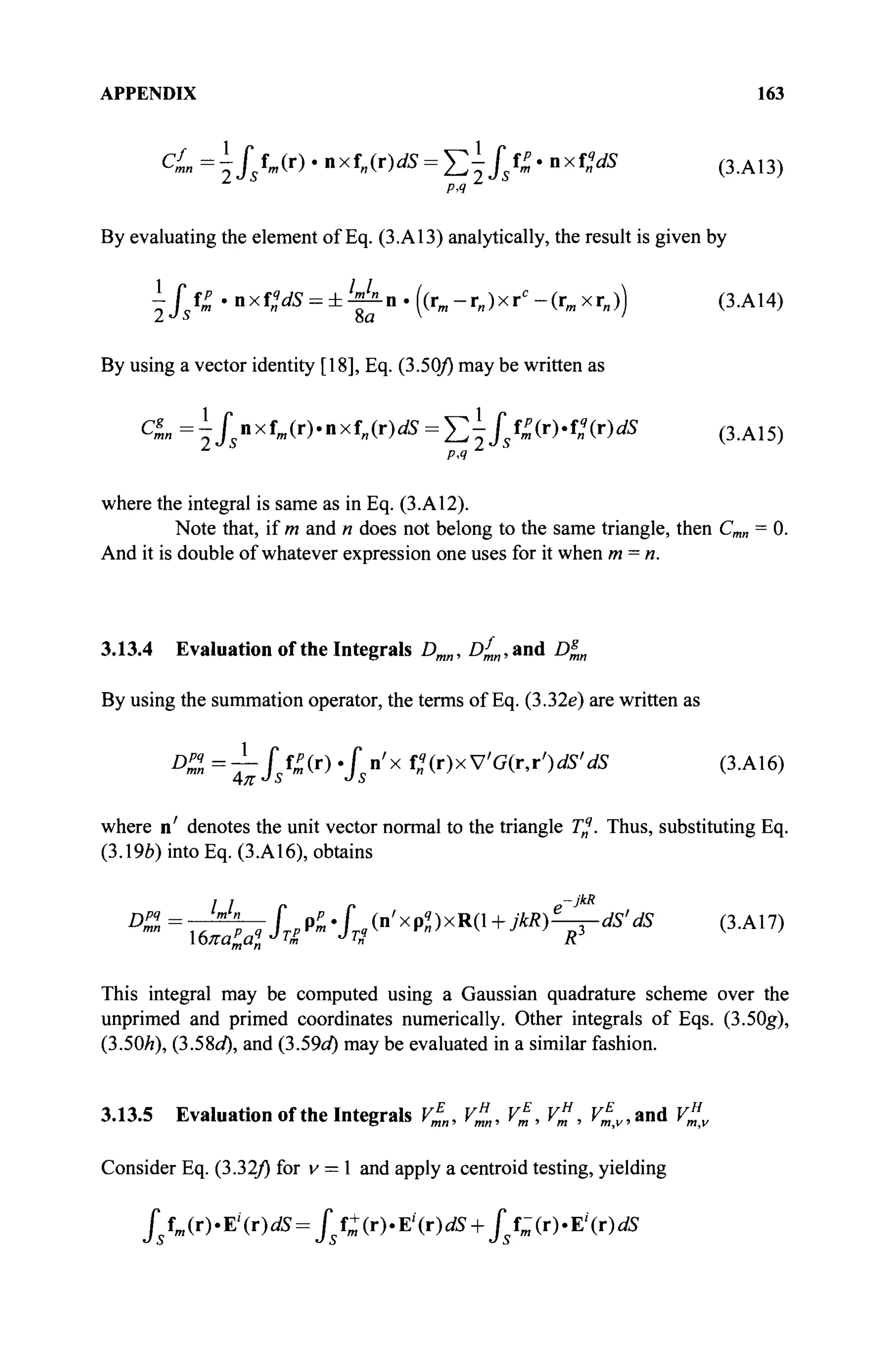APPENDIX 163
Cl = 4 / / » ( г ) « nxf„(r)dS = ^ / s ^ · nxf„V5 ( з . А 1 3 )
By evaluating the element of Eq. (3.A13) analytically, the result is given by
i / s f £ .nxf„V5 = i ^ n . ( ( r m - r „ ) x r c
- ( r „ x r „ ) ) (3.A14)
By using a vector identity [18], Eq. (3.50/) may be written as
CL =ysnxfm(r).nxfn(r)dS = ^fsfZ(r).f!(r)dS ( 3 .A 1 5 )
Р.Ч
where the integral is same as in Eq. (3.A12).
Note that, if m and n does not belong to the same triangle, then Cm„ = 0.
And it is double of whatever expression one uses for it when m = n.
3.13.4 Evaluation of the Integrals Dmn, Df
mn, and D^n
By using the summation operator, the terms of Eq. (3.32e) are written as
D
"=T- f, f » * f,У x С ( г ) х У ' б ( г , г У 5 ' Л (З.А16)
where η' denotes the unit vector normal to the triangle T%. Thus, substituting Eq.
(3.19ft) into Eq. (3.A16), obtains
This integral may be computed using a Gaussian quadrature scheme over the
unprimed and primed coordinates numerically. Other integrals of Eqs. (3.50g),
(3.50/г), (3.58<Д and (b.59d) may be evaluated in a similar fashion.
3.13.5 Evaluation of the Integrals V^„, v£„, v£, V%, V^v, and V%v
Consider Eq. (3.32/) for v = 1 and apply a centroid testing, yielding
/5 fm (r).Ei
(r)^=J5 f+(r).Ei
(r)û ?S + J s f - ( r ) . E 1
( r ) ^
 