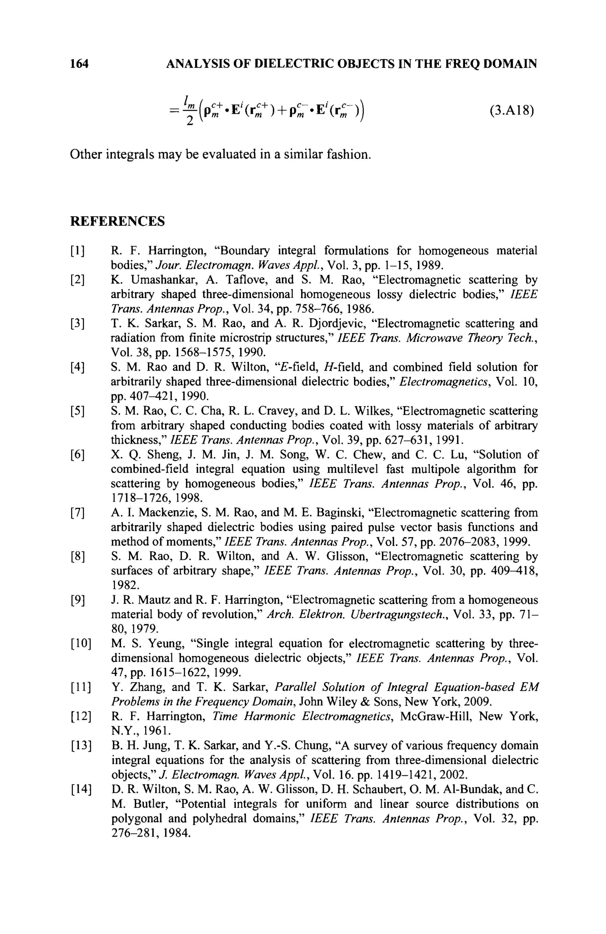164 ANALYSIS OF DIELECTRIC OBJECTS IN THE FREQ DOMAIN
= ^ ( ρ ^ . Ε 4 θ + ρΓ·Ε'(θ) (3.Α18)
Other integrals may be evaluated in a similar fashion.
REFERENCES
[I] R. F. Harrington, "Boundary integral formulations for homogeneous material
bodies," Jour. Electromagn. Waves Appl.,Vo. 3,pp. 1-15, 1989.
[2] K. Umashankar, A. Taflove, and S. M. Rao, "Electromagnetic scattering by
arbitrary shaped three-dimensional homogeneous lossy dielectric bodies," IEEE
Trans. Antennas Prop., Vol. 34, pp. 758-766, 1986.
[3] T. K. Sarkar, S. M. Rao, and A. R. Djordjevic, "Electromagnetic scattering and
radiation from finite microstrip structures," IEEE Trans. Microwave Theory Tech.,
Vol. 38, pp. 1568-1575, 1990.
[4] S. M. Rao and D. R. Wilton, "£-field, Я-field, and combined field solution for
arbitrarily shaped three-dimensional dielectric bodies," Electromagnetics, Vol. 10,
pp. 407-421, 1990.
[5] S. M. Rao, С. С. Cha, R. L. Cravey, and D. L. Wilkes, "Electromagnetic scattering
from arbitrary shaped conducting bodies coated with lossy materials of arbitrary
thickness," IEEE Trans. Antennas Prop., Vol. 39, pp. 627-631, 1991.
[6] X. Q. Sheng, J. M. Jin, J. M. Song, W. С Chew, and С. С. Lu, "Solution of
combined-field integral equation using multilevel fast multipole algorithm for
scattering by homogeneous bodies," IEEE Trans. Antennas Prop., Vol. 46, pp.
1718-1726, 1998.
[7] A. I. Mackenzie, S. M. Rao, and M. E. Baginski, "Electromagnetic scattering from
arbitrarily shaped dielectric bodies using paired pulse vector basis functions and
method of moments," IEEE Trans. Antennas Prop., Vol. 57, pp. 2076-2083, 1999.
[8] S. M. Rao, D. R. Wilton, and A. W. Glisson, "Electromagnetic scattering by
surfaces of arbitrary shape," IEEE Trans. Antennas Prop., Vol. 30, pp. 409^118,
1982.
[9] J. R. Mautz and R. F. Harrington, "Electromagnetic scattering from a homogeneous
material body of revolution," Arch. Elektron. Ubertragungstech., Vol. 33, pp. 71-
80, 1979.
[10] M. S. Yeung, "Single integral equation for electromagnetic scattering by three-
dimensional homogeneous dielectric objects," IEEE Trans. Antennas Prop., Vol.
47, pp. 1615-1622, 1999.
[II] Y. Zhang, and T. K. Sarkar, Parallel Solution of Integral Equation-based EM
Problems in the Frequency Domain, John Wiley & Sons, New York, 2009.
[12] R. F. Harrington, Time Harmonic Electromagnetics, McGraw-Hill, New York,
N.Y., 1961.
[13] B. H. Jung, T. K. Sarkar, and Y.-S. Chung, "A survey of various frequency domain
integral equations for the analysis of scattering from three-dimensional dielectric
objects,"/ Electromagn. Waves Appl, Vol. 16. pp. 1419-1421, 2002.
[14] D. R. Wilton, S. M. Rao, A. W. Glisson, D. H. Schaubert, О. M. Al-Bundak, and С.
M. Butler, "Potential integrals for uniform and linear source distributions on
polygonal and polyhedral domains," IEEE Trans. Antennas Prop., Vol. 32, pp.
276-281, 1984.
 