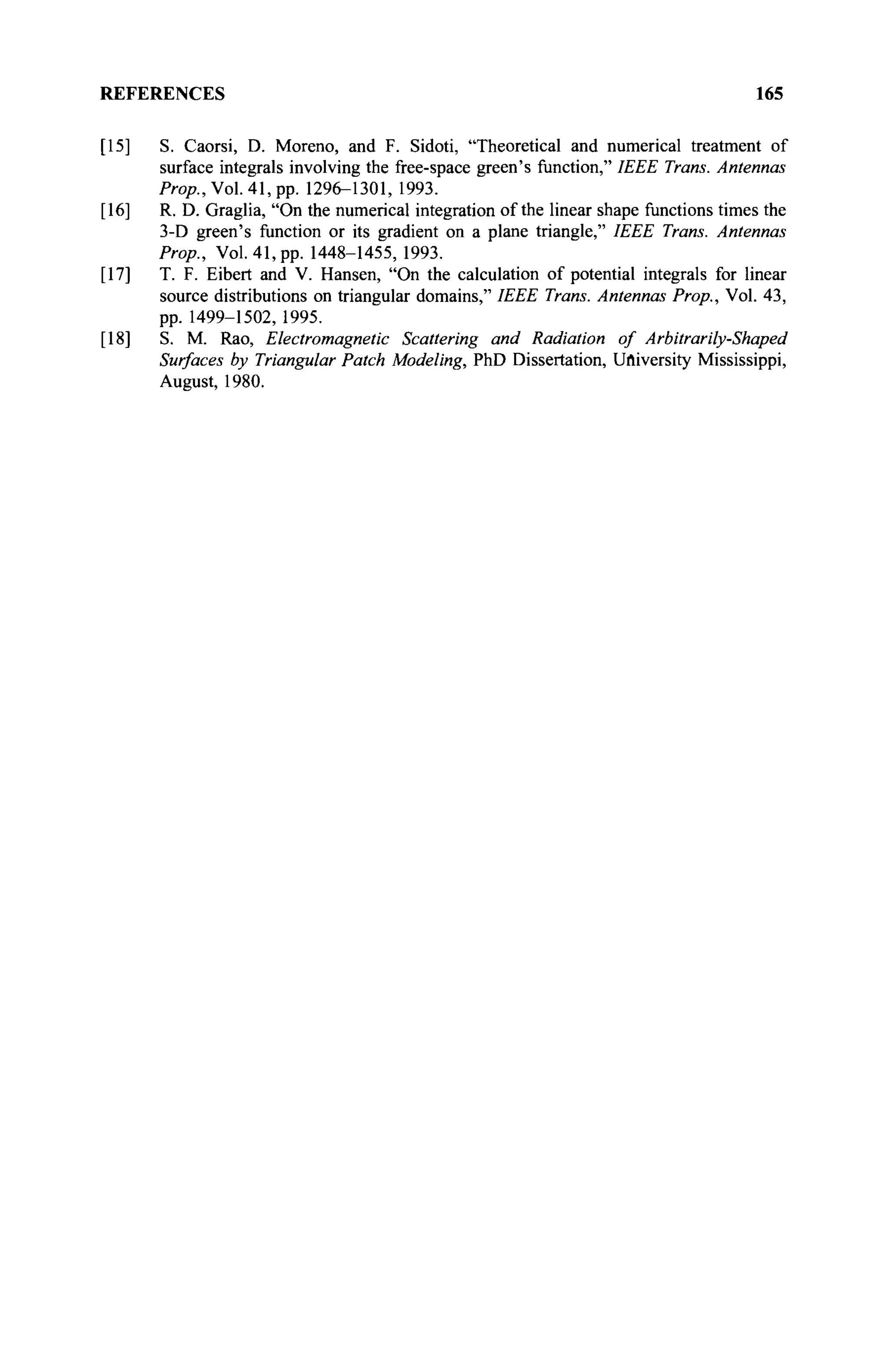 REFERENCES 165
[15] S. Caorsi, D. Moreno, and F. Sidoti, "Theoretical and numerical treatment of
surface integrals involving the free-space green's function," IEEE Trans. Antennas
Prop., Vol. 41, pp. 1296-1301, 1993.
[16] R. D. Graglia, "On the numerical integration of the linear shape functions times the
3-D green's function or its gradient on a plane triangle," IEEE Trans. Antennas
Prop., Vol. 41, pp. 1448-1455, 1993.
[17] T. F. Eibert and V. Hansen, "On the calculation of potential integrals for linear
source distributions on triangular domains," IEEE Trans. Antennas Prop., Vol. 43,
pp. 1499-1502, 1995.
[18] S. M. Rao, Electromagnetic Scattering and Radiation of Arbitrarily-Shaped
Surfaces by Triangular Patch Modeling, PhD Dissertation, University Mississippi,
August, 1980.
 