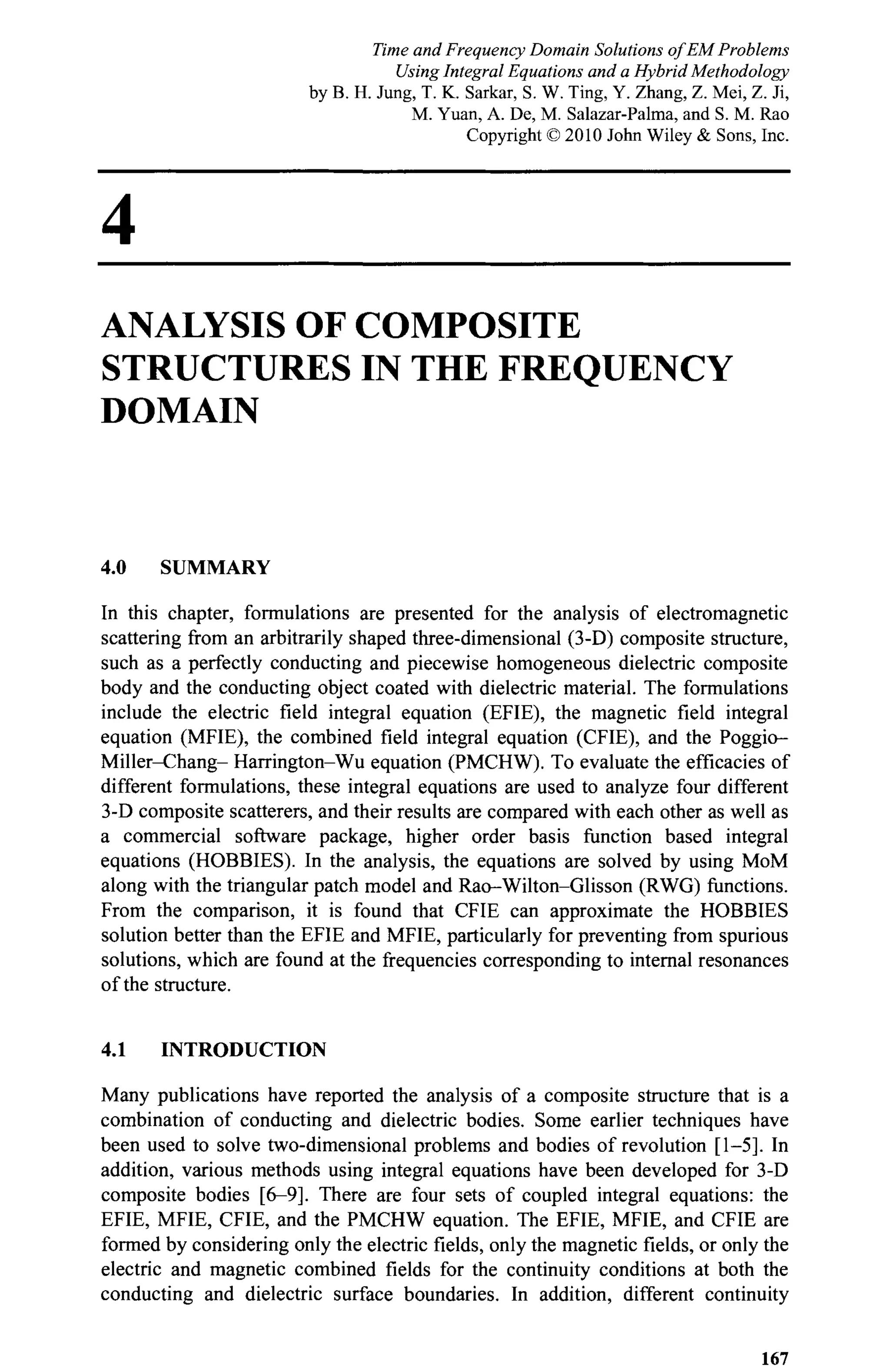 4
ANALYSIS OF COMPOSITE
STRUCTURES IN THE FREQUENCY
DOMAIN
4.0 SUMMARY
In this chapter, formulations are presented for the analysis of electromagnetic
scattering from an arbitrarily shaped three-dimensional (3-D) composite structure,
such as a perfectly conducting and piecewise homogeneous dielectric composite
body and the conducting object coated with dielectric material. The formulations
include the electric field integral equation (EFIE), the magnetic field integral
equation (MFIE), the combined field integral equation (CFIE), and the Poggio-
Miller-Chang- Harrington-Wu equation (PMCHW). To evaluate the efficacies of
different formulations, these integral equations are used to analyze four different
3-D composite scatterers, and their results are compared with each other as well as
a commercial software package, higher order basis function based integral
equations (HOBBIES). In the analysis, the equations are solved by using MoM
along with the triangular patch model and Rao-Wilton-Glisson (RWG) functions.
From the comparison, it is found that CFIE can approximate the HOBBIES
solution better than the EFIE and MFIE, particularly for preventing from spurious
solutions, which are found at the frequencies corresponding to internal resonances
of the structure.
4.1 INTRODUCTION
Many publications have reported the analysis of a composite structure that is a
combination of conducting and dielectric bodies. Some earlier techniques have
been used to solve two-dimensional problems and bodies of revolution [1-5]. In
addition, various methods using integral equations have been developed for 3-D
composite bodies [6-9]. There are four sets of coupled integral equations: the
EFIE, MFIE, CFIE, and the PMCHW equation. The EFIE, MFIE, and CFIE are
formed by considering only the electric fields, only the magnetic fields, or only the
electric and magnetic combined fields for the continuity conditions at both the
conducting and dielectric surface boundaries. In addition, different continuity
167
Time and Frequency Domain Solutions of EM Problems
Using Integral Equations and a Hybrid Methodology
by B. H. Jung, T. K. Sarkar, S. W. Ting, Y. Zhang, Z. Mei, Z. Ji,
M. Yuan, A. De, M. Salazar-Palma, and S. M. Rao
Copyright © 2010 John Wiley & Sons, Inc.
 