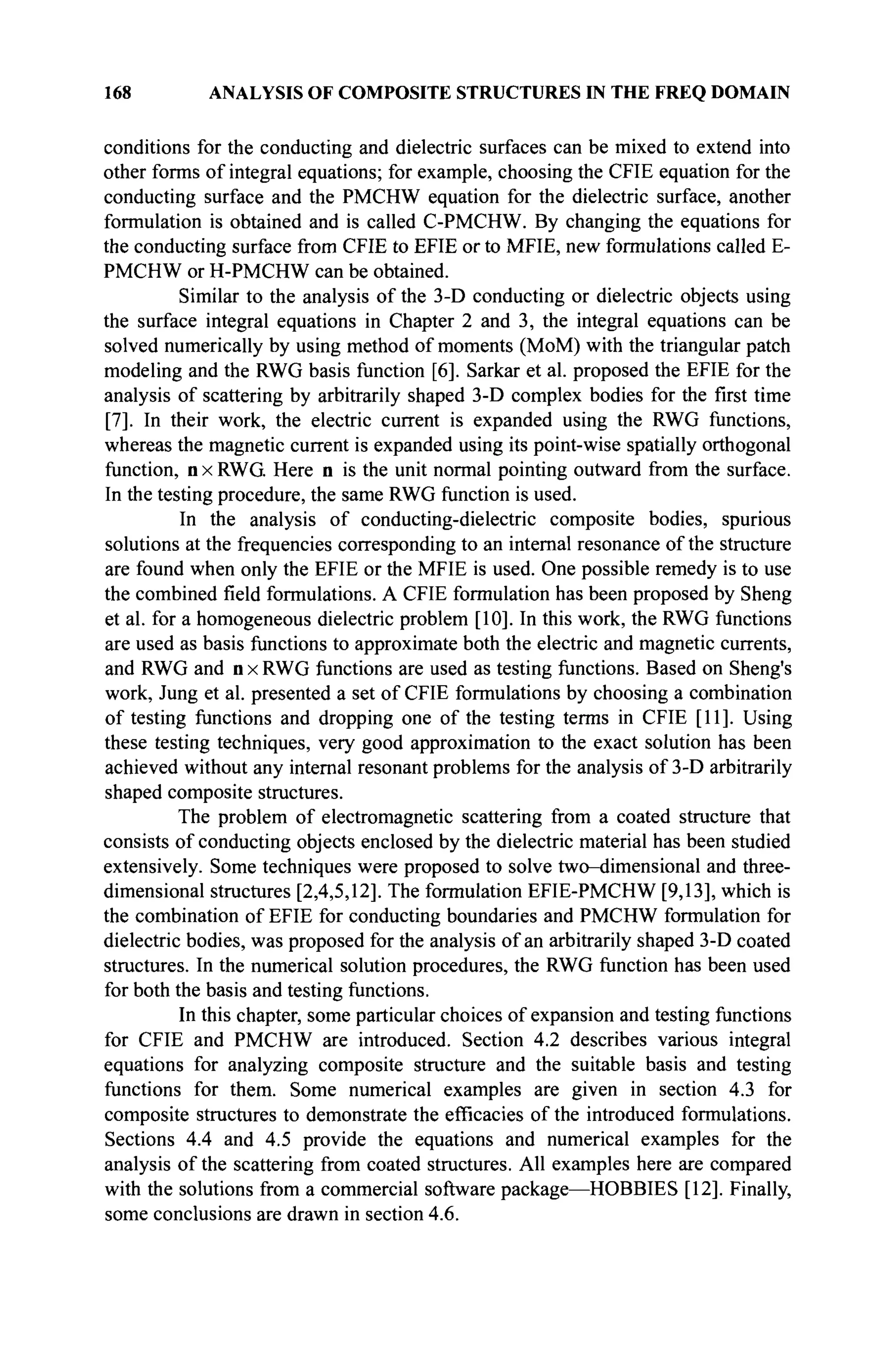 168 ANALYSIS OF COMPOSITE STRUCTURES IN THE FREQ DOMAIN
conditions for the conducting and dielectric surfaces can be mixed to extend into
other forms of integral equations; for example, choosing the CFIE equation for the
conducting surface and the PMCHW equation for the dielectric surface, another
formulation is obtained and is called C-PMCHW. By changing the equations for
the conducting surface from CFIE to EFIE or to MFIE, new formulations called E-
PMCHW or H-PMCHW can be obtained.
Similar to the analysis of the 3-D conducting or dielectric objects using
the surface integral equations in Chapter 2 and 3, the integral equations can be
solved numerically by using method of moments (MoM) with the triangular patch
modeling and the RWG basis function [6]. Sarkar et al. proposed the EFIE for the
analysis of scattering by arbitrarily shaped 3-D complex bodies for the first time
[7]. In their work, the electric current is expanded using the RWG functions,
whereas the magnetic current is expanded using its point-wise spatially orthogonal
function, n x RWG Here n is the unit normal pointing outward from the surface.
In the testing procedure, the same RWG function is used.
In the analysis of conducting-dielectric composite bodies, spurious
solutions at the frequencies corresponding to an internal resonance of the structure
are found when only the EFIE or the MFIE is used. One possible remedy is to use
the combined field formulations. A CFIE formulation has been proposed by Sheng
et al. for a homogeneous dielectric problem [10]. In this work, the RWG functions
are used as basis functions to approximate both the electric and magnetic currents,
and RWG and n x RWG functions are used as testing functions. Based on Sheng's
work, Jung et al. presented a set of CFIE formulations by choosing a combination
of testing functions and dropping one of the testing terms in CFIE [11]. Using
these testing techniques, very good approximation to the exact solution has been
achieved without any internal resonant problems for the analysis of 3-D arbitrarily
shaped composite structures.
The problem of electromagnetic scattering from a coated structure that
consists of conducting objects enclosed by the dielectric material has been studied
extensively. Some techniques were proposed to solve two-dimensional and three-
dimensional structures [2,4,5,12]. The formulation EFIE-PMCHW [9,13], which is
the combination of EFIE for conducting boundaries and PMCHW formulation for
dielectric bodies, was proposed for the analysis of an arbitrarily shaped 3-D coated
structures. In the numerical solution procedures, the RWG function has been used
for both the basis and testing functions.
In this chapter, some particular choices of expansion and testing functions
for CFIE and PMCHW are introduced. Section 4.2 describes various integral
equations for analyzing composite structure and the suitable basis and testing
functions for them. Some numerical examples are given in section 4.3 for
composite structures to demonstrate the efficacies of the introduced formulations.
Sections 4.4 and 4.5 provide the equations and numerical examples for the
analysis of the scattering from coated structures. All examples here are compared
with the solutions from a commercial software package—HOBBIES [12]. Finally,
some conclusions are drawn in section 4.6.
 