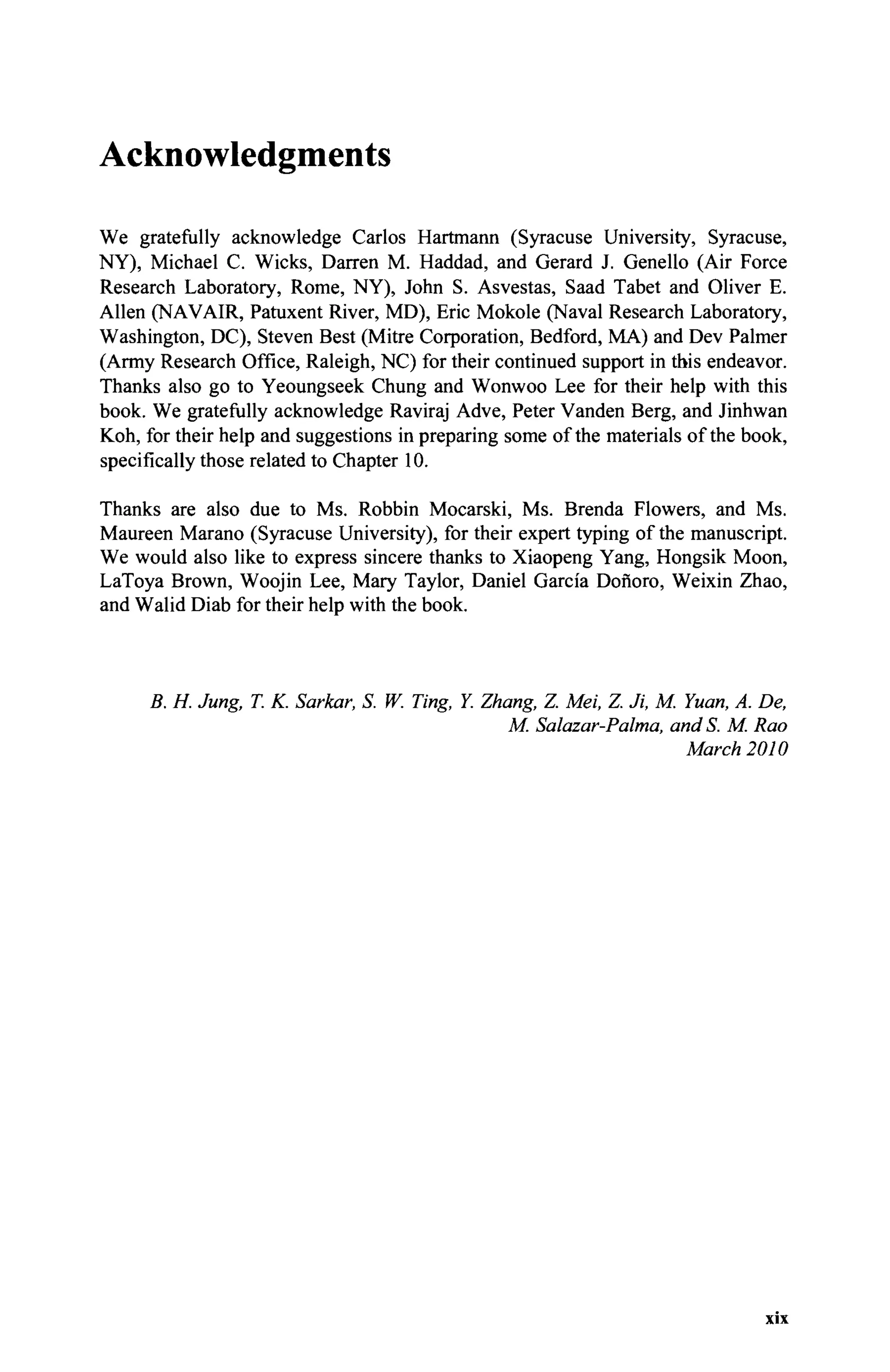 Acknowledgments
We gratefully acknowledge Carlos Hartmann (Syracuse University, Syracuse,
NY), Michael С Wicks, Darren M. Haddad, and Gerard J. Genello (Air Force
Research Laboratory, Rome, NY), John S. Asvestas, Saad Tabet and Oliver E.
Allen (NAVAIR, Patuxent River, MD), Eric Mokole (Naval Research Laboratory,
Washington, DC), Steven Best (Mitre Corporation, Bedford, MA) and Dev Palmer
(Army Research Office, Raleigh, NC) for their continued support in this endeavor.
Thanks also go to Yeoungseek Chung and Wonwoo Lee for their help with this
book. We gratefully acknowledge Raviraj Adve, Peter Vanden Berg, and Jinhwan
Koh, for their help and suggestions in preparing some of the materials of the book,
specifically those related to Chapter 10.
Thanks are also due to Ms. Robbin Mocarski, Ms. Brenda Flowers, and Ms.
Maureen Marano (Syracuse University), for their expert typing of the manuscript.
We would also like to express sincere thanks to Xiaopeng Yang, Hongsik Moon,
LaToya Brown, Woojin Lee, Mary Taylor, Daniel Garcia Donoro, Weixin Zhao,
and Walid Diab for their help with the book.
B. H. Jung, T. K. Sarkar, S. W. Ting, Y. Zhang, Z. Mei, Z. Ji, M. Yuan, A. De,
M. Salazar-Palma, and S. M. Rao
March 2010
XIX
 