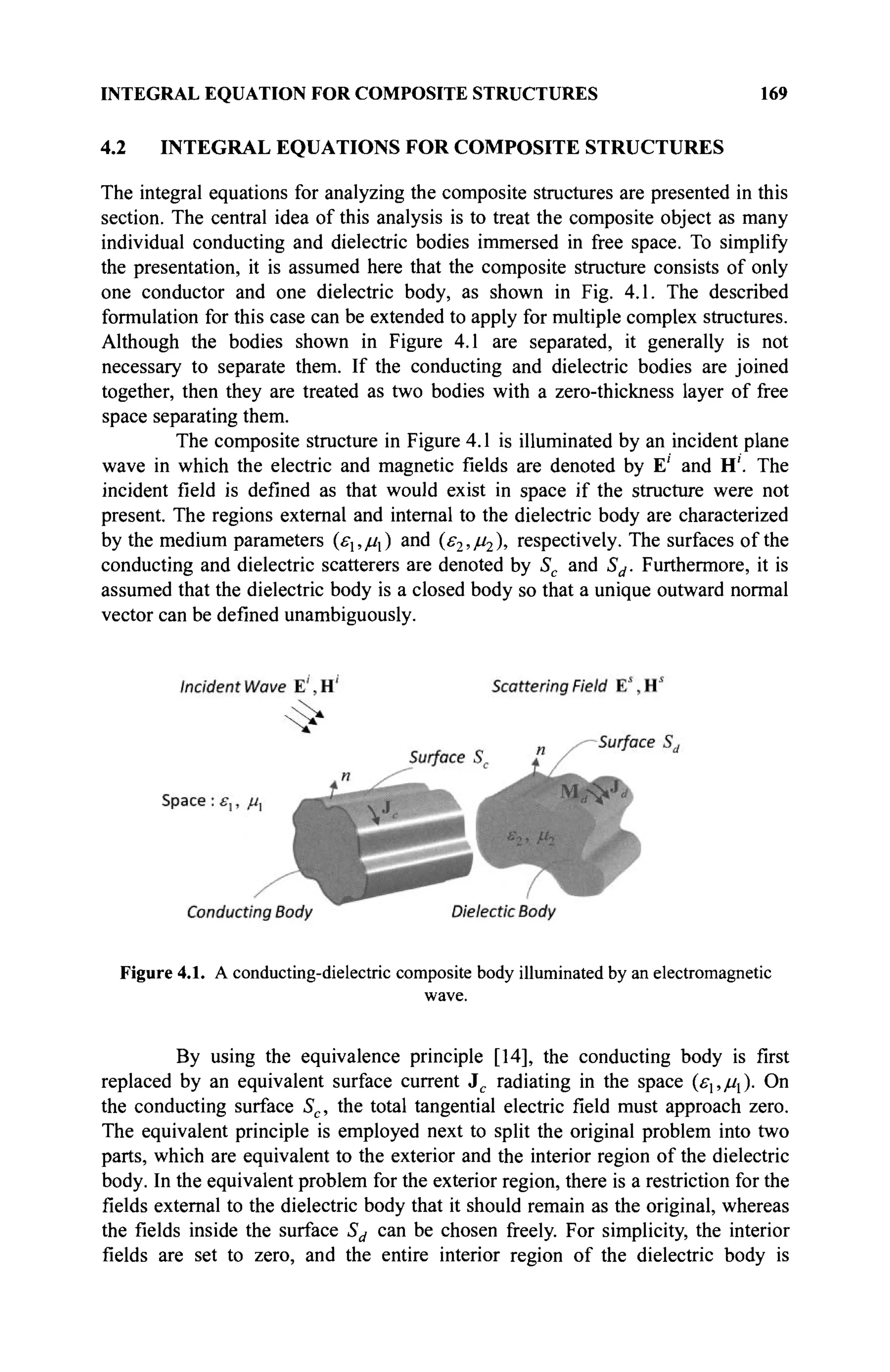 INTEGRAL EQUATION FOR COMPOSITE STRUCTURES 169
4.2 INTEGRAL EQUATIONS FOR COMPOSITE STRUCTURES
The integral equations for analyzing the composite structures are presented in this
section. The central idea of this analysis is to treat the composite object as many
individual conducting and dielectric bodies immersed in free space. To simplify
the presentation, it is assumed here that the composite structure consists of only
one conductor and one dielectric body, as shown in Fig. 4.1. The described
formulation for this case can be extended to apply for multiple complex structures.
Although the bodies shown in Figure 4.1 are separated, it generally is not
necessary to separate them. If the conducting and dielectric bodies are joined
together, then they are treated as two bodies with a zero-thickness layer of free
space separating them.
The composite structure in Figure 4.1 is illuminated by an incident plane
wave in which the electric and magnetic fields are denoted by E' and H'. The
incident field is defined as that would exist in space if the structure were not
present. The regions external and internal to the dielectric body are characterized
by the medium parameters (ε1,μι) and (^,/^λ respectively. The surfaces of the
conducting and dielectric scatterers are denoted by Sc and Sd. Furthermore, it is
assumed that the dielectric body is a closed body so that a unique outward normal
vector can be defined unambiguously.
Figure 4.1. A conducting-dielectric composite body illuminated by an electromagnetic
wave.
By using the equivalence principle [14], the conducting body is first
replaced by an equivalent surface current Jc radiating in the space (ελ,μχ). On
the conducting surface Sc, the total tangential electric field must approach zero.
The equivalent principle is employed next to split the original problem into two
parts, which are equivalent to the exterior and the interior region of the dielectric
body. In the equivalent problem for the exterior region, there is a restriction for the
fields external to the dielectric body that it should remain as the original, whereas
the fields inside the surface Sd can be chosen freely. For simplicity, the interior
fields are set to zero, and the entire interior region of the dielectric body is
 
