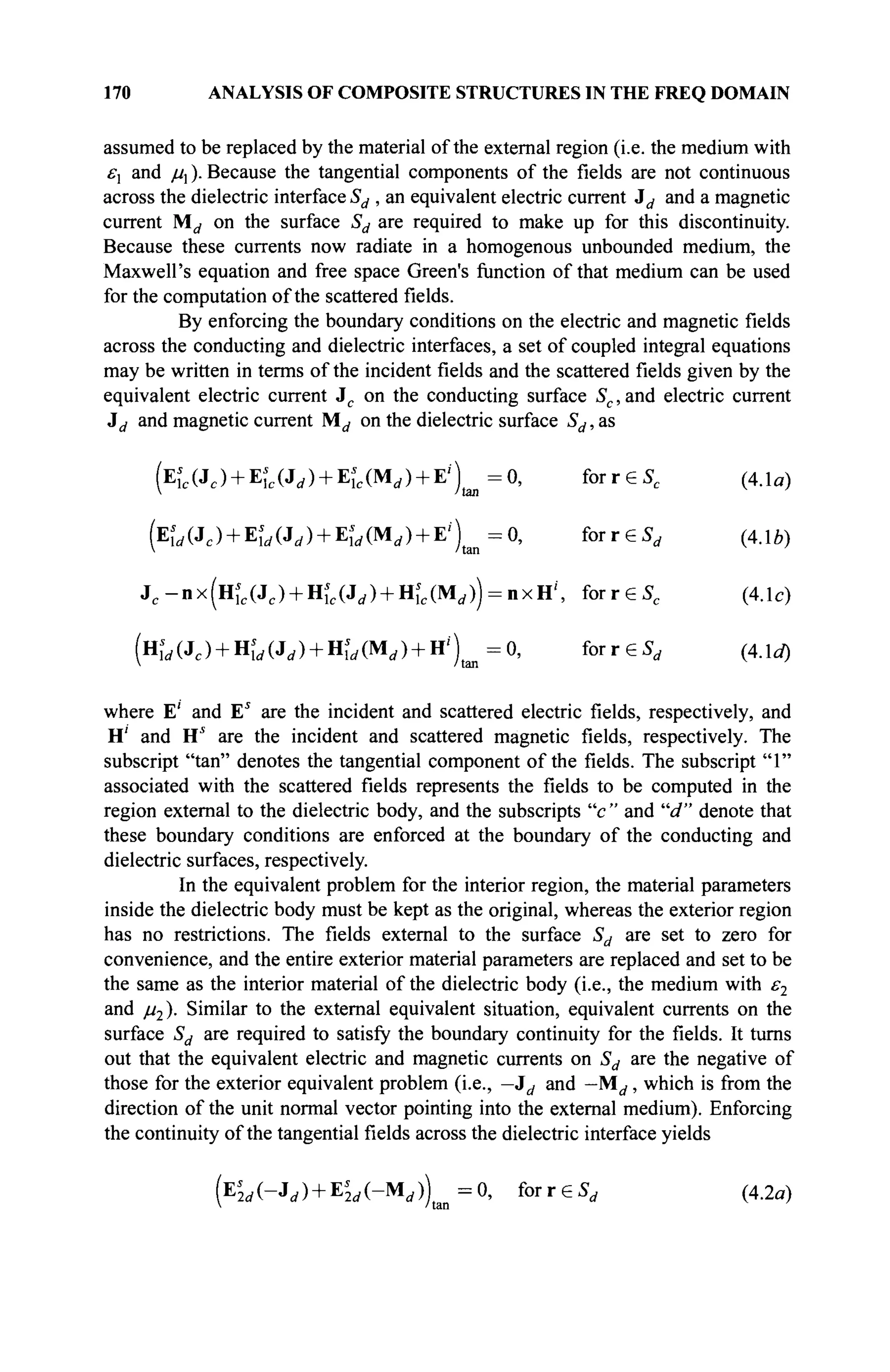 170 ANALYSIS OF COMPOSITE STRUCTURES IN THE FREQ DOMAIN
assumed to be replaced by the material of the external region (i.e. the medium with
£-, and μλ ). Because the tangential components of the fields are not continuous
across the dielectric interface Sd , an equivalent electric current id and a magnetic
current Md on the surface Sd are required to make up for this discontinuity.
Because these currents now radiate in a homogenous unbounded medium, the
Maxwell's equation and free space Green's function ofthat medium can be used
for the computation of the scattered fields.
By enforcing the boundary conditions on the electric and magnetic fields
across the conducting and dielectric interfaces, a set of coupled integral equations
may be written in terms of the incident fields and the scattered fields given by the
equivalent electric current Jc on the conducting surface Sc, and electric current
J^ and magnetic current Md on the dielectric surface Sd, as
(Eic(Jc) + Eîc(Jd) + Eie(Mrf) + E;
) =0, forrëS, (4.1a)
V /tan
fa (JC ) + Es
ld (Jd ) + Щ„ (Md ) + E' )tan = 0, for r€Sd (4Ab)
J . - n x f H ^ C J ^ + H^CJJ + H^CM^^nxH'', forreSc (4.1c)
(HÎ</(Jc) + HÎrf(J(/) + HÎrf(Mrf) + H /
) t m = 0 , forreS^ (4.1a)
where E' and Es
are the incident and scattered electric fields, respectively, and
H' and H* are the incident and scattered magnetic fields, respectively. The
subscript "tan" denotes the tangential component of the fields. The subscript "1"
associated with the scattered fields represents the fields to be computed in the
region external to the dielectric body, and the subscripts "c " and "d" denote that
these boundary conditions are enforced at the boundary of the conducting and
dielectric surfaces, respectively.
In the equivalent problem for the interior region, the material parameters
inside the dielectric body must be kept as the original, whereas the exterior region
has no restrictions. The fields external to the surface Sd are set to zero for
convenience, and the entire exterior material parameters are replaced and set to be
the same as the interior material of the dielectric body (i.e., the medium with ε2
and μ2). Similar to the external equivalent situation, equivalent currents on the
surface Sd are required to satisfy the boundary continuity for the fields. It turns
out that the equivalent electric and magnetic currents on Sd are the negative of
those for the exterior equivalent problem (i.e., —Jd and —Md, which is from the
direction of the unit normal vector pointing into the external medium). Enforcing
the continuity of the tangential fields across the dielectric interface yields
(EL(-J«/) + EM(-Mrf)) =0, for г e S , (4.2α)
 