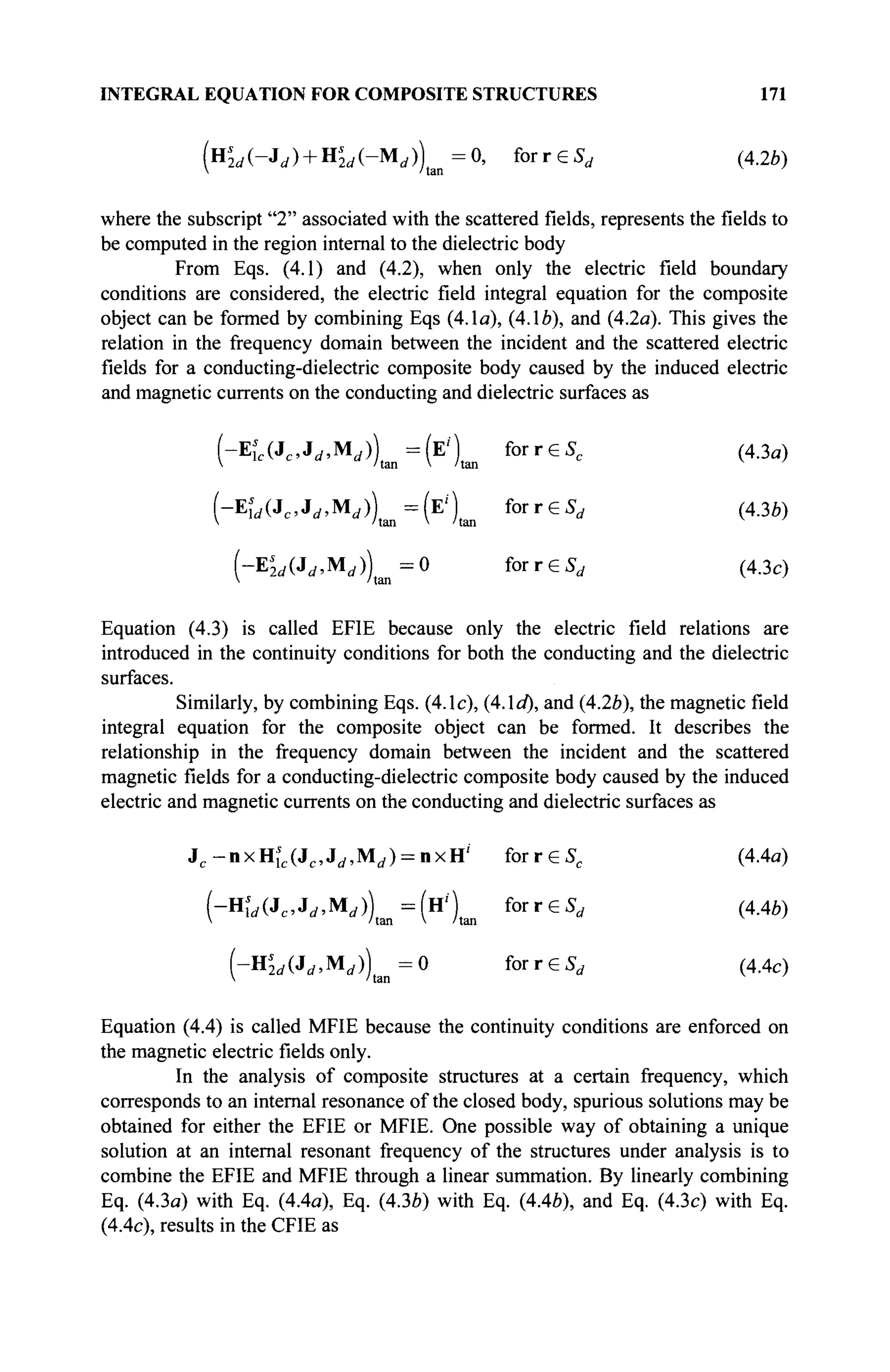 INTEGRAL EQUATION FOR COMPOSITE STRUCTURES 171
( н ^ ( - ^ ) + Н^(-М^))1 а п =0, forreSr f (4.2*)
where the subscript "2" associated with the scattered fields, represents thefieldsto
be computed in the region internal to the dielectric body
From Eqs. (4.1) and (4.2), when only the electric field boundary
conditions are considered, the electric field integral equation for the composite
object can be formed by combining Eqs (4.1a), (4.16), and (4.2a). This gives the
relation in the frequency domain between the incident and the scattered electric
fields for a conducting-dielectric composite body caused by the induced electric
and magnetic currents on the conducting and dielectric surfaces as
(-Eic(Jc,J</,Mrf))tiin=(E')tm forreSc (4.3a)
(-Ew(Jc ,J^Mi / ))t a n =(E')t a n forreS^ (43b)
(-Es
2d(Jd,Md)) = 0 forrGSd (4.3c)
V 'tan
Equation (4.3) is called EFIE because only the electric field relations are
introduced in the continuity conditions for both the conducting and the dielectric
surfaces.
Similarly, by combining Eqs. (4.1c), (4.1a), and (4.2b), the magnetic field
integral equation for the composite object can be formed. It describes the
relationship in the frequency domain between the incident and the scattered
magnetic fields for a conducting-dielectric composite body caused by the induced
electric and magnetic currents on the conducting and dielectric surfaces as
^-nxH^J^J^M^nxH'' forreS, (4.4a)
f - H U J c , J ^ M j ) = ( H ' ) for reSr f (4.4b)
 /tan V /tan
( - Щ Л ^ М Д ^ О f o r r e S , (4.4c)
Equation (4.4) is called MFIE because the continuity conditions are enforced on
the magnetic electric fields only.
In the analysis of composite structures at a certain frequency, which
corresponds to an internal resonance of the closed body, spurious solutions may be
obtained for either the EFIE or MFIE. One possible way of obtaining a unique
solution at an internal resonant frequency of the structures under analysis is to
combine the EFIE and MFIE through a linear summation. By linearly combining
Eq. (4.3a) with Eq. (4.4a), Eq. (43b) with Eq. (4.46), and Eq. (4.3c) with Eq.
(4.4c), results in the CFIE as
 
