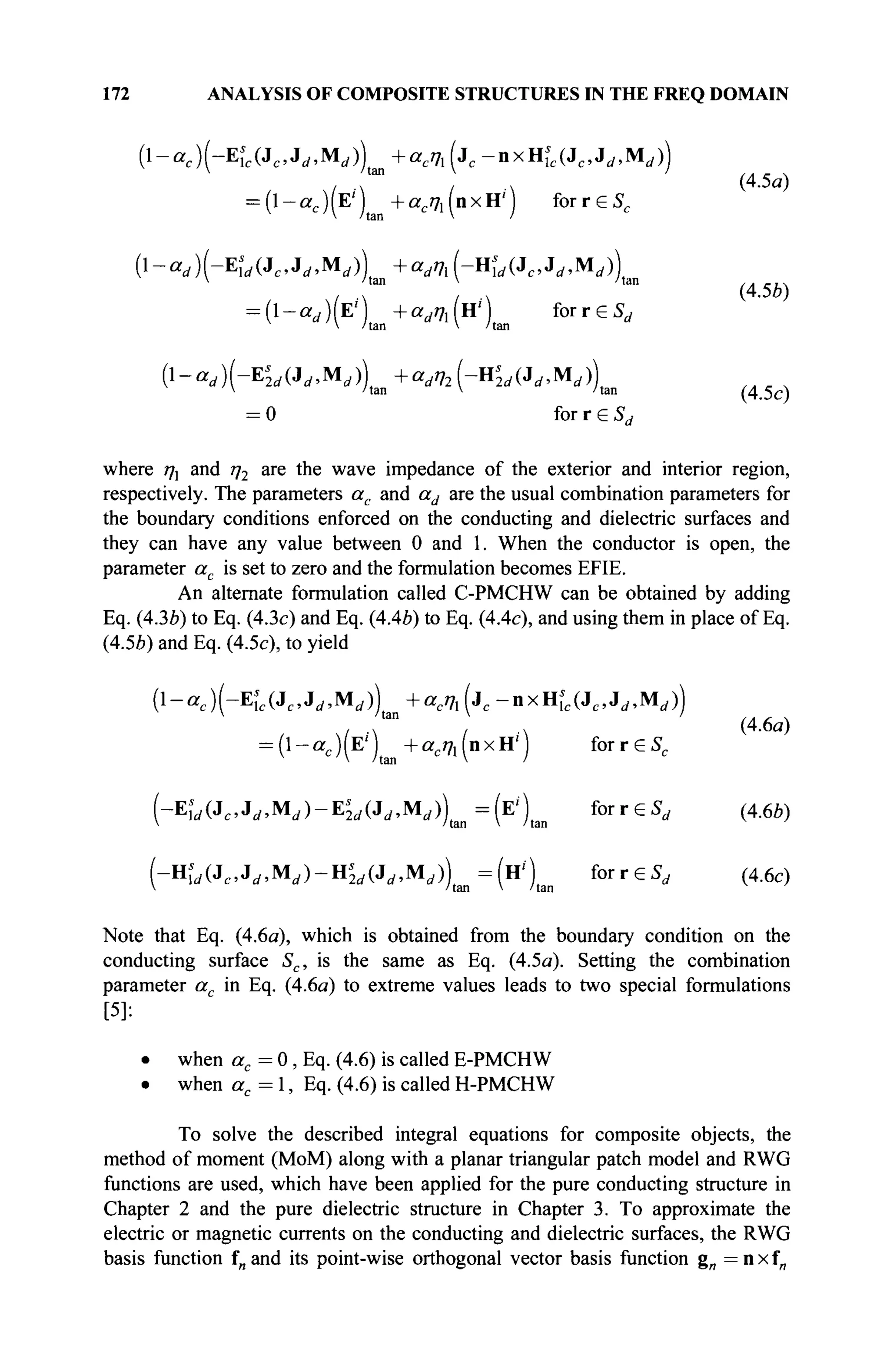 172 ANALYSIS OF COMPOSITE STRUCTURES IN THE FREQ DOMAIN
( l - a j ( - E U J c , J d , M ^ + a c 7 l ( j c - n x H ^ J c , J r f , M j )
= (l-ac)(E') +ae/71(nxH') forreS,
{l-ad)(-Es
]d(Jc,JdMd) + adVl(-Hs
ld(Jc,Jd,Mdj)
 'tan V /tan
= (1-аДЕг
) +ad7h(H') forrGS,
V 'tan V 'tan
(1-^)(-Е^(Л^,М,)) i ^ i - H ^ i J r f . M , ) )
 'tan V 'tan
= 0 for r 6 Sd
(4.5a)
(4.5b)
(4.5c)
where ηλ and /72 are the wave impedance of the exterior and interior region,
respectively. The parameters ac and ad are the usual combination parameters for
the boundary conditions enforced on the conducting and dielectric surfaces and
they can have any value between 0 and 1. When the conductor is open, the
parameter ac is set to zero and the formulation becomes EFIE.
An alternate formulation called C-PMCHW can be obtained by adding
Eq. (43b) to Eq. (4.3c) and Eq. (4.4b) to Eq. (4.4c), and using them in place of Eq.
(4.5Ä) and Eq. (4.5c), to yield
(4.6a)
(l-ac)(-KVc,*d,Md)^+acm(jc-nxnl(JcJd,Md))
= (1 - ac )(Ε' ) Ш + асщ (n x H' ) for r e Sc
(-Eirf(Jc.Jrf.M</)-E^(Ji,.Mrf))tBii=(E/
)taii f o r r e ^ (4.6Й)
(-Hfrf(Jc.J«/.Mrf)-Hi
M(Jrf,M(i))u|n=(H/
)tan f o r r e ^ (4.6c)
Note that Eq. (4.6a), which is obtained from the boundary condition on the
conducting surface Sc, is the same as Eq. (4.5a). Setting the combination
parameter ac in Eq. (4.6a) to extreme values leads to two special formulations
[5]:
• when ac = 0 , Eq. (4.6) is called E-PMCHW
• when ac=, Eq. (4.6) is calledH-PMCHW
To solve the described integral equations for composite objects, the
method of moment (MoM) along with a planar triangular patch model and RWG
functions are used, which have been applied for the pure conducting structure in
Chapter 2 and the pure dielectric structure in Chapter 3. To approximate the
electric or magnetic currents on the conducting and dielectric surfaces, the RWG
basis function f and its point-wise orthogonal vector basis function gn = n x fn
 