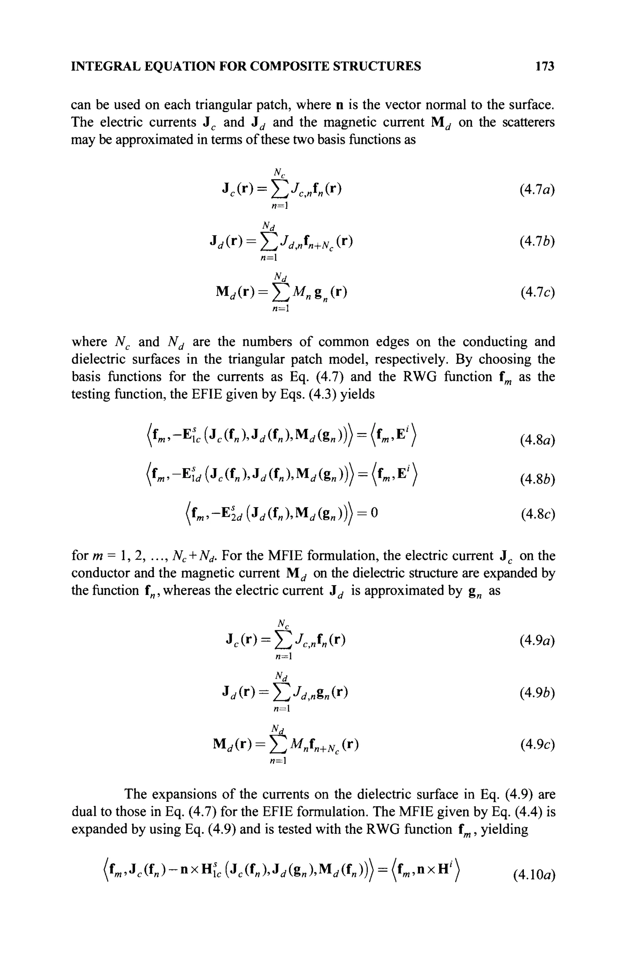 INTEGRAL EQUATION FOR COMPOSITE STRUCTURES 173
can be used on each triangular patch, where n is the vector normal to the surface.
The electric currents Jc and Jd and the magnetic current Md on the scatterers
may be approximated in terms of these two basis functions as
Jc(r) = ^JC i „f„(r) (4.7a)
n=]
«d
Jd(r) = J2J
dJn+Nc(r) (4.7Ô)
я=1
Nd
Mrf(r) = £ M „ g n ( r ) (4.7c)
n=
where Nc and Nd are the numbers of common edges on the conducting and
dielectric surfaces in the triangular patch model, respectively. By choosing the
basis functions for the currents as Eq. (4.7) and the RWG function fm as the
testing function, the EFIE given by Eqs. (4.3) yields
(«m.-Efc ( J c ( U ^ ( U M ^ g , , ) ) ) = (fm,E'> (4-8fl)
(tm,-¥,'ld (jc(f„), Jd(fn)MAS„))) - (fm,E') (4Щ
( f ^ - E ^ G M U M ^ g j ) ) ^ (4.8c)
for m = 1,2, ..., Nc + Nd. For the MFIE formulation, the electric current Jc on the
conductor and the magnetic current M^ on the dielectric structure are expanded by
the function fw, whereas the electric current id is approximated by g„ as
Nc
Jc(r) = £XBf„(r) (4.9a)
*d
и=1
Nd
Md(r) = Y^M„fn+Nc(r) (4.9c)
»=1
The expansions of the currents on the dielectric surface in Eq. (4.9) are
dual to those in Eq. (4.7) for the EFIE formulation. The MFIE given by Eq. (4.4) is
expanded by using Eq. (4.9) and is tested with the RWG function fm, yielding
(fm,Jc(fJ-nxHîc(Jc(fI,),J<,(gI,),Mi/(fII))> = (f)„,nxH') ( 4 Л 0 а )
 