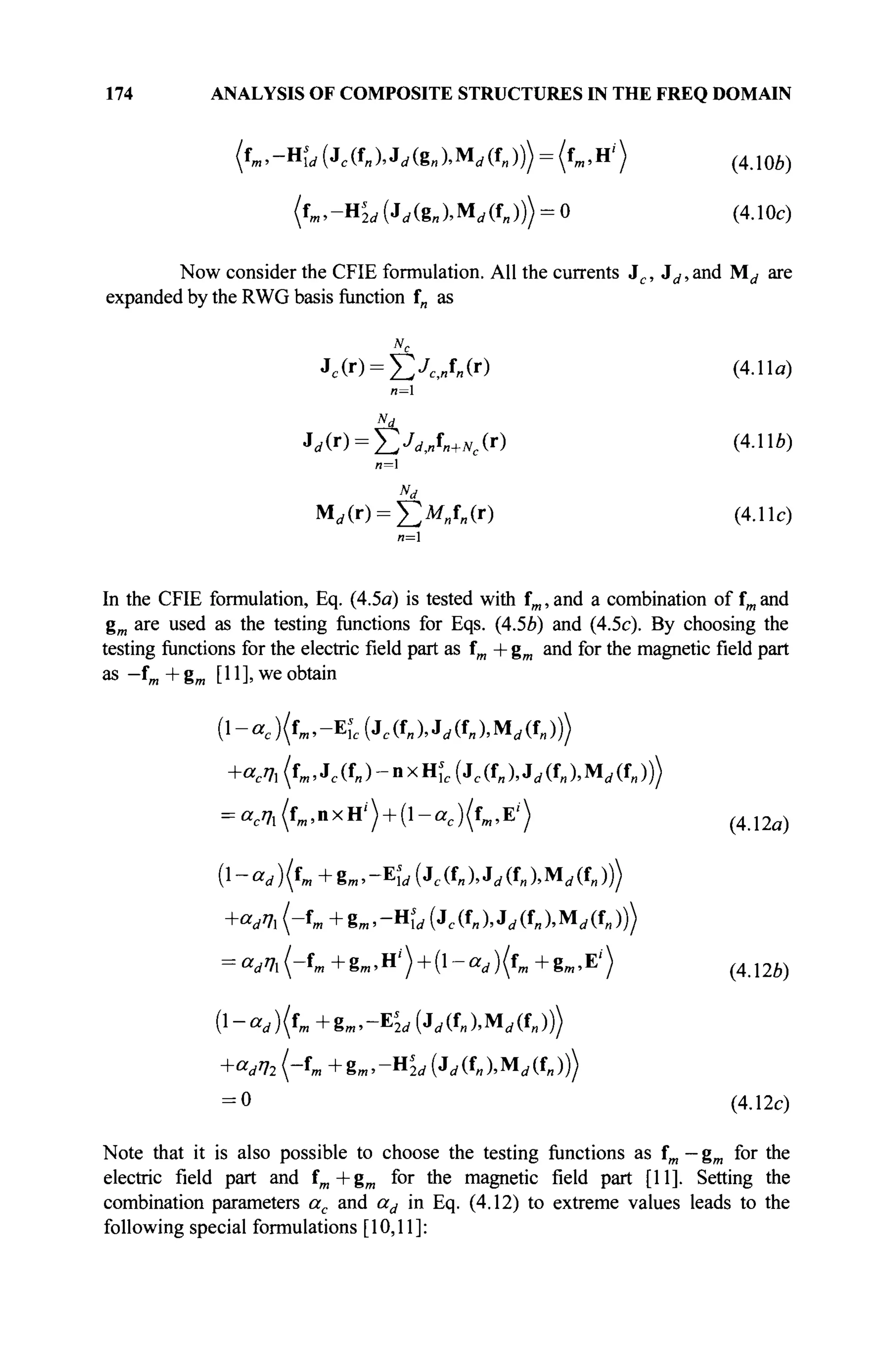 174 ANALYSIS OF COMPOSITE STRUCTURES IN THE FREQ DOMAIN
(fm,-HL(Jc(fnX^(g«XMrf(f„))) = (fm,H'') (4Лое)
fc.-H^ (Jrf(8B),Mrf(f„))) = 0 (4.10c)
Now consider the CFIE formulation. All the currents Je , Jd, and M^ are
expanded by the RWG basis function f„ as
Nc
Jc(r) = £ X „ f „ ( r ) (4.11«)
n=
Nd
Jd(r) = 2ÏJdJn+Ne(r) (4Mb)
Nd
М,(г) = £ м Л ( г ) (4.11с)
«=i
In the CFIE formulation, Eq. (4.5a) is tested with fm, and a combination of fm and
gm are used as the testing functions for Eqs. (4.5Й) and (4.5c). By choosing the
testing functions for the electric field part as fm + gm and for the magnetic field part
as -fm + gm [11], we obtain
( l - « c ) ( f m , - E ^ J c ( f „ ) , J ^ U M ^ ( f „ ) )
+асП] (fm, Jc (f„ ) - n x Щс (je (f„ ), Jd (f„ ), Md (f„ )))
= «c?
7i(f
m>n
xH
'') + (1
-«c)(f
™,E'') (4.i2a)
(!-««/)('»+g,».-EÎ<i(Jc(f»).Jrf(f»).Mi/(f„)))
+««/7. ("f
m + gm> -Ηί Л Jc & ), J Л*„ ), Md (f„ )))
= «I /'7i(-fm +gm ,H/
) + (l-ad )(fm +gm ,E/
) ( 4 J 2 è )
(l-ar f )(fm +gB ,-E'M (Jr f (UMr f (i»))
+ а д 2 (-fm +gB,,-H,
2(/ (Jd(f„),Mrf(f„)))
= 0 (4.12c)
Note that it is also possible to choose the testing functions as fm — gm for the
electric field part and fm +gm for the magnetic field part [11]. Setting the
combination parameters ac and ad in Eq. (4.12) to extreme values leads to the
following special formulations [10,11]:
 